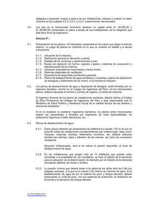 Ing. Ricardo Bautista García
ricardobautista@hotmail.com
obligados a presentar croquis o planos de sus instalaciones, siempre y cuando no estén
incluidos en los acápites 5.2.2; 5.2.3; y 5.2.4, anteriormente mencionados.
5.4. Los que en el mencionado formulario declaren un capital entre S/. 50,000.00 y
S/. 99,000.00, presentarán un plano a escala de sus instalaciones, sin la obligación que
éste lleve firma de Ingenieros.
Artículo 6º.-
6.1. Presentación de los planos.- El interesado, presentará en los casos que obliga el artículo
anterior, un juego de planos en triplicado en lo que se muestre en detalle y a escala
conveniente:
6.1.1. Ubicación de la industria;
6.1.2. Distribución general en elevación y planta;
6.1.3. Detalles de los cimientos y sobrecimientos y piso;
6.1.4. Equipo de captación de humos, vapores y gases y sistemas de evacuación o
desodorización de los mismos;
6.1.5. Ubicación propuesta de maquinarias y fuerza motriz;
6.1.6. Sistemas especiales de ventilación;
6.1.7. Dispositivos de seguridad y protección personal;
6.1.8. Planos de abastecimiento de agua doméstica o industrial y planos de disposición
de desagües y tratamiento de los mismo, si la industria lo requiere.
6.2. Los planos de abastecimiento de agua y disposición de desagüe, serán firmados por un
Ingeniero Sanitario, inscrito en el Colegio de Ingenieros del Perú; en los mencionados
planos, deberá colocarse el nombre y número de registro, en letras de imprenta.
El Ingeniero firmante de los planos de instalaciones sanitarias, deberá ceñirse al Código
de Ética Profesional del Colegio de Ingenieros del Perú y será responsable ante el
Ministerio de Salud Pública y Asistencia Social de la calidad técnica de los diseños y
soluciones adoptados.
Si en la localidad no existieran Ingenieros Sanitarios, los planos antes mencionados
podrán ser presentados y firmados por Ingenieros de otras especialidades, de
preferencia Ingenieros Civiles, Mecánicos, etc.
6.3. Planos de abastecimiento de agua.-
6.3.1. Estos planos deberán ser presentados de preferencia a escala 1:50 en el que se
incluirán todas las instalaciones complementarias que hubiere lugar, tales como:
Tanques, cisternas, bombas, tratamiento correctivo, etc. Deberá indicarse
también las tuberías, clase y diámetro de las mismas, así como los accesorios
necesarios.
Requisito indispensable, será el de indicar la presión disponible, al inicio de
Abastecimiento de Agua.
6.3.2. En las instalaciones que tengan más de 10 artefactos que puedan estar
sometidas a la posibilidad de uso simultáneo, se hará el cálculo de la demanda
para la aplicación de la determinación de diámetro por el método de la demanda
simultánea (Método de Hunter o similar).
6.3.3. La presión mínima que deberá existir a la salida de los grifos será de 5 lbs por
pulgada cuadrada, a lo que es lo mismo 3.50 metros de columna de agua. Si el
abastecimiento de agua es por el sistema de pozo y tanque elevado, deberá
presentarse un corte de pozo, con sus sistemas de protección, la instalación de
la bomba y la elevación del tanque elevado.
 