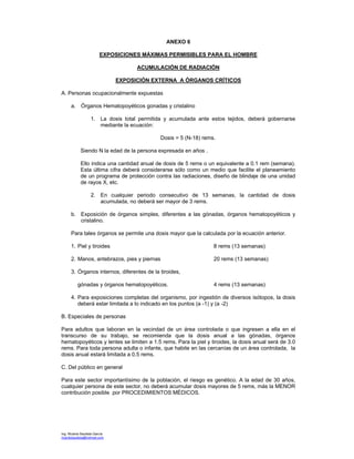 Ing. Ricardo Bautista García
ricardobautista@hotmail.com
ANEXO 6
EXPOSICIONES MÁXIMAS PERMISIBLES PARA EL HOMBRE
ACUMULACIÓN DE RADIACIÓN
EXPOSICIÓN EXTERNA A ÓRGANOS CRÍTICOS
A. Personas ocupacionalmente expuestas
a. Órganos Hematopoyéticos gonadas y cristalino
1. La dosis total permitida y acumulada ante estos tejidos, deberá gobernarse
mediante la ecuación:
Dosis = 5 (N-18) rems.
Siendo N la edad de la persona expresada en años .
Ello indica una cantidad anual de dosis de 5 rems o un equivalente a 0.1 rem (semana).
Esta última cifra deberá considerarse sólo como un medio que facilite el planeamiento
de un programa de protección contra las radiaciones, diseño de blindaje de una unidad
de rayos X, etc.
2. En cualquier periodo consecutivo de 13 semanas, la cantidad de dosis
acumulada, no deberá ser mayor de 3 rems.
b. Exposición de órganos simples, diferentes a las gónadas, órganos hematopoyéticos y
cristalino.
Para tales órganos se permite una dosis mayor que la calculada por la ecuación anterior.
1. Piel y tiroides 8 rems (13 semanas)
2. Manos, antebrazos, pies y piernas 20 rems (13 semanas)
3. Órganos internos, diferentes de la tiroides,
gónadas y órganos hematopoyéticos. 4 rems (13 semanas)
4. Para exposiciones completas del organismo, por ingestión de diversos isótopos, la dosis
deberá estar limitada a lo indicado en los puntos (a -1) y (a -2)
B. Especiales de personas
Para adultos que laboran en la vecindad de un área controlada o que ingresen a ella en el
transcurso de su trabajo, se recomienda que la dosis anual a las gónadas, órganos
hematopoyéticos y lentes se limiten a 1.5 rems. Para la piel y tiroides, la dosis anual será de 3.0
rems. Para toda persona adulta o infante, que habite en las cercanías de un área controlada, la
dosis anual estará limitada a 0.5 rems.
C. Del público en general
Para este sector importantísimo de la población, el riesgo es genético. A la edad de 30 años,
cualquier persona de este sector, no deberá acumular dosis mayores de 5 rems, más la MENOR
contribución posible por PROCEDIMIENTOS MÉDICOS.
 