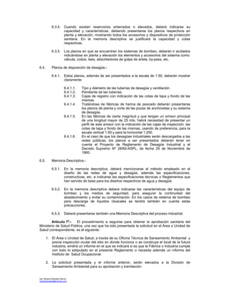 Ing. Ricardo Bautista García
ricardobautista@hotmail.com
6.3.4. Cuando existan reservorios enterrados o elevados, deberá indicarse su
capacidad y características, debiendo presentarse los planos respectivos en
planta y elevación, mostrando todos los accesorios y dispositivos de protección
sanitaria. En la memoria descriptiva se justificará la capacidad y cotas
respectivas.
6.3.5. Los planos en que se encuentren los sistemas de bombeo, deberán ir acotados
indicándose en planta y elevación los elementos y accesorios del sistema como:
válvula, codos, tees, absorbedores de golpe de ariete, by-pass, etc.
6.4. Planos de disposición de desagüe.-
6.4.1. Estos planos, además de ser presentados a la escala de 1:50, deberán mostrar
claramente:
6.4.1.1. Tipo y diámetro de las tuberías de desagüe y ventilación.
6.4.1.2. Pendiente de las tuberías.
6.4.1.3. Cajas de registro con indicación de las cotas de tapa y fondo de las
mismas.
6.4.1.4. Tratándose de fábricas de harina de pescado deberán presentarse
los planos de planta y corte de las pozas de anchovetas y su sistema
de desagüe.
6.4.1.5. En las fábricas de cierta magnitud y que tengan un emisor principal
de una longitud mayor de 25 mts. habrá necesidad de presentar un
perfil de este emisor con la indicación de las cajas de inspección, las
cotas de tapa y fondo de las mismas, usando de preferencia, para la
escala vertical 1:50 y para la horizontal 1:250.
6.4.1.6. En el caso de que los desagües industriales serán descargados a las
redes públicas, los planos a ser presentados deberán tener en
cuenta el Proyecto de Reglamento de Desagüe Industrial y el
Decreto Supremo Nº 28/60-ASPL, de fecha 29 de Noviembre de
1960.
6.5. Memoria Descriptiva.-
6.5.1. En la memoria descriptiva, deberá mencionarse el método empleado en el
diseño de las redes de agua y desagüe, además las especificaciones,
constructivas, etc. e indicarse las especificaciones técnicas o Reglamentos que
han servido de base para los diseños respectivos de agua y desagüe.
6.5.2. En la memoria descriptiva deberá indicarse las características del equipo de
bombeo y los medios de seguridad, para asegurar la continuidad del
abastecimiento y evitar su contaminación. En los casos de sistema de bombeo
para descarga de líquidos cloacales se tendrá también en cuenta estas
precauciones.
6.5.3. Deberá presentarse también una Memoria Descriptiva del proceso industrial.
Artículo 7º.- El procedimiento a seguirse para obtener la aprobación sanitaria del
Ministerio de Salud Pública, una vez que ha sido presentada la solicitud en el Área o Unidad de
Salud correspondiente, es el siguiente:
1. El Área o Unidad de Salud, a través de su Oficina Técnica de Saneamiento Ambiental y
previa inspección ocular del sitio en donde funciona o se construye el local de la futura
industria, emitirá un informe en el que se indicará si es que la Fábrica o Industria cumple
con todo lo estipulado en el presente Reglamento o necesita además un informe del
Instituto de Salud Ocupacional.
2. La solicitud presentada y el informe anterior, serán elevados a la División de
Saneamiento Ambiental para su aprobación y tramitación.
 