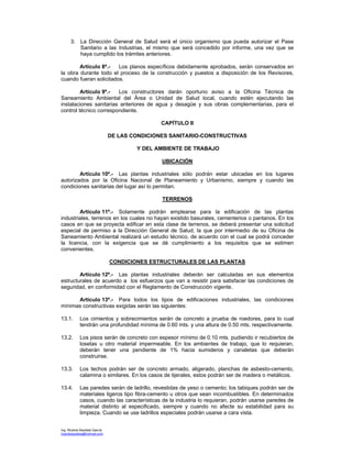 Ing. Ricardo Bautista García
ricardobautista@hotmail.com
3. La Dirección General de Salud será el único organismo que pueda autorizar el Pase
Sanitario a las Industrias, el mismo que será concedido por informe, una vez que se
haya cumplido los trámites anteriores.
Artículo 8º.- Los planos específicos debidamente aprobados, serán conservados en
la obra durante todo el proceso de la construcción y puestos a disposición de los Revisores,
cuando fueran solicitados.
Artículo 9º.- Los constructores darán oportuno aviso a la Oficina Técnica de
Saneamiento Ambiental del Área o Unidad de Salud local, cuando estén ejecutando las
instalaciones sanitarias anteriores de agua y desagüe y sus obras complementarias, para el
control técnico correspondiente.
CAPÍTULO II
DE LAS CONDICIONES SANITARIO-CONSTRUCTIVAS
Y DEL AMBIENTE DE TRABAJO
UBICACIÓN
Artículo 10º.- Las plantas industriales sólo podrán estar ubicadas en los lugares
autorizados por la Oficina Nacional de Planeamiento y Urbanismo, siempre y cuando las
condiciones sanitarias del lugar así lo permitan.
TERRENOS
Artículo 11º.- Solamente podrán emplearse para la edificación de las plantas
industriales, terrenos en los cuales no hayan existido basurales, cementerios o pantanos. En los
casos en que se proyecta edificar en esta clase de terrenos, se deberá presentar una solicitud
especial de permiso a la Dirección General de Salud, la que por intermedio de su Oficina de
Saneamiento Ambiental realizará un estudio técnico, de acuerdo con el cual se podrá conceder
la licencia, con la exigencia que se dé cumplimiento a los requisitos que se estimen
convenientes.
CONDICIONES ESTRUCTURALES DE LAS PLANTAS
Artículo 12º.- Las plantas industriales deberán ser calculadas en sus elementos
estructurales de acuerdo a los esfuerzos que van a resistir para satisfacer las condiciones de
seguridad, en conformidad con el Reglamento de Construcción vigente.
Artículo 13º.- Para todos los tipos de edificaciones industriales, las condiciones
mínimas constructivas exigidas serán las siguientes:
13.1. Los cimientos y sobrecimientos serán de concreto a prueba de roedores, para lo cual
tendrán una profundidad mínima de 0.60 mts. y una altura de 0.50 mts. respectivamente.
13.2. Los pisos serán de concreto con espesor mínimo de 0.10 mts. pudiendo ir recubiertos de
losetas u otro material impermeable. En los ambientes de trabajo, que lo requieran,
deberán tener una pendiente de 1% hacia sumideros y canaletas que deberán
construirse.
13.3. Los techos podrán ser de concreto armado, aligerado, planchas de asbesto-cemento,
calamina o similares. En los casos de tijerales, estos podrán ser de madera o metálicos.
13.4. Las paredes serán de ladrillo, revestidas de yeso o cemento; los tabiques podrán ser de
materiales ligeros tipo fibra-cemento u otros que sean incombustibles. En determinados
casos, cuando las características de la industria lo requieran, podrán usarse paredes de
material distinto al especificado, siempre y cuando no afecte su estabilidad para su
limpieza. Cuando se use ladrillos especiales podrán usarse a cara vista.
 