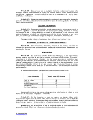 Ing. Ricardo Bautista García
ricardobautista@hotmail.com
Artículo 14º.- Las paredes que en cualquier momento puedan estar sujetas a la
humedad, deberán estar protegidas de zócalos con cemento pulido, o losetas, hasta una altura
de 1.20 mts. y espesor de 1 cm como mínimo. La unión de los zócalos entre sí y con los pisos,
será hecha a media caña.
Artículo 15º.- Los ambientes de preparación, manipulación y envase de las fábricas de
productos alimenticios, obligatoriamente deberán tener pisos de losetas y zócalos de mayólica
de 1.50 mts. como mínimo.
VOLUMEN Y SUPERFICIE
Artículo 16º.- Los locales industriales tendrán las dimensiones necesarias en cuanto a
extensión superficial y ubicación, de acuerdo con la clase de industria y el número de obreros
que trabajan en ella. La superficie de piso por obrero no será menor de 10 mts. cuadrados, y el
volumen de espacio será de 6 mts. cúbicos en promedio por obrero, sin contar en uno y otro
caso, la superficie y el volumen ocupado por las máquinas, instalaciones, materiales, etc.
No se permitirá el trabajo en locales cuya altura del techo sea inferior a 3 mts.
ESCALERAS, PUERTAS, PASILLOS Y ESPACIOS LIBRES
Artículo 17º.- Las dimensiones, ubicación y número de los mismos, así como las
normas para su construcción y mantenimiento, estarán de acuerdo con los Reglamentos de
construcción vigentes.
VENTILACIÓN
Artículo 18º.- En los locales cerrados destinados al trabajo y en las dependencias
anexas, deberán renovarse el aire de los mismos de acuerdo con el número de obreros,
naturaleza de la labor, industria o trabajo y con las causas generales o particulares que
contribuyan en cada caso a la contaminación del ambiente. Esta renovación del aire podrá
hacerse mediante ventilación natural o artificial, debiendo tenerse en cuenta la velocidad, forma
de entrada, distribución, volumen de aire por persona y por minuto, condiciones de pureza,
temperatura y humedad, con el objeto que no resulten molestas y perjudiciales para la salud de
los trabajadores.
El área mínima de ventana que se requiere para una ventilación natural es:
Lugar de trabajo % de la superficie servida
Sala de trabajo 12
Cocinas 10
Comedores y cocinas 12
Almacenes 5
Servicios higiénicos 8
La cantidad mínima de aire que se debe proporcionar a los locales de trabajo no será
menor de 0.30 mts cúbicos por persona y por minuto.
Artículo 19º.- En las industrias en que por razones de trabajo deben existir
maquinarias que produzcan abundante polvo, las máquinas que lo produzcan, con el objeto de
defender la pureza del medio ambiente y la salud del trabajador, deberán tener de preferencia
dispositivos que capturen y almacenen dichos polvos en un espacio confinado.
Artículo 20º.- En las industrias en que se produzcan polvos en forma intermitente, el
personal en trabajo deberá usar máscaras y anteojos de trabajo individuales.
 