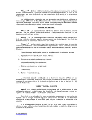 Ing. Ricardo Bautista García
ricardobautista@hotmail.com
Artículo 21º.- En todo establecimiento industrial debe mantenerse durante las horas
de labor, una temperatura y grado de humedad que no sea perjudicial para la salud de los
trabajadores y que estén de acuerdo con los límites fijados en el anexo Nº 5, del presente
Reglamento.
Los establecimientos industriales que, por razones técnicas debidamente calificadas y
aprobadas por el Ministerio de Salud Pública necesitan mantener ciertos lugares de trabajo en
condiciones especiales, los que no podrán afectar a otro personal que sea el estrictamente
indispensable, deberá proporcionarles el equipo de protección adecuado.
ILUMINACIÓN NATURAL
Artículo 22º.- Los establecimientos industriales deberán tener iluminación natural
adecuada y con este objeto la superficie de ventanas y claraboyas no será menor del 15% del
área del piso de la sala que iluminen.
Artículo 23º.- Las paredes serán de colores claros que reflejen cuando menos el 50%
de la luz incidente, evitándose aquellos colores que por su claridad puedan dar efecto de
deslumbramiento. De preferencia, la iluminación será cenital.
Artículo 24º.- La iluminación natural se completará en aquellos casos en que sea
necesario por medio de la iluminación artificial en cualquiera de sus formas, siempre que ofrezca
garantías de seguridad, no viole la atmósfera u ofrezca peligro de incendio, ni afecte a la salud
del obrero.
Cuando se diseñe la iluminación artificial se tendrá en cuenta los siguientes factores:
1. Tipo de iluminación: Directa, semi-directa, indirecta.
2. Coeficiente de reflexión de las paredes y techos.
3. Efectos de contraste y deslumbramiento.
4. Sistema de protección del campo visual.
5. Clase de labor.
6. Tamaño de la sala de trabajo.
La intensidad, calidad y distribución de la iluminación natural y artificial, en los
establecimientos industriales, deberán ser adecuadas al tipo de trabajo en el lugar que lo realice,
considerando los niveles mínimos de iluminación en bujías-pie que se fijan en el anexo Nº 2 del
presente Reglamento.
RUIDOS Y ENERGÍA RADIANTE
Artículo 25º.- En todo establecimiento industrial en el que se produzca ruido, el nivel
total para jornadas de 5 o más horas por día, durante 5 o más días a la semana, no debe ser
superior a 90 decibeles medidos a la altura de la zona auditiva.
Dicho límite no se aplicará en los casos en los cuales las exposiciones sean cortas, de
impacto o con la energía del sonido agrupado estrechamente alrededor de una frecuencia
determinada; en estos casos, el límite será fijado después de efectuar el estudio de cada
situación.
Si el establecimiento industrial se halla ubicado en la zona urbana colindante con
edificios de casas-habitación, los niveles totales del ruido medidos en los límites del predio, no
excederán de 80 decibeles.
 
