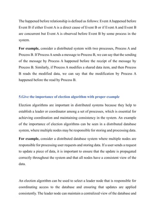 The happened before relationship is defined as follows: Event A happened before
Event B if either Event A is a direct cause of Event B or if Event A and Event B
are concurrent but Event A is observed before Event B by some process in the
system.
For example, consider a distributed system with two processes, Process A and
Process B. If Process A sends a message to Process B, we can say that the sending
of the message by Process A happened before the receipt of the message by
Process B. Similarly, if Process A modifies a shared data item, and then Process
B reads the modified data, we can say that the modification by Process A
happened before the read by Process B.
5.Give the importance of election algorithm with proper example
Election algorithms are important in distributed systems because they help to
establish a leader or coordinator among a set of processes, which is essential for
achieving coordination and maintaining consistency in the system. An example
of the importance of election algorithms can be seen in a distributed database
system, where multiple nodes may be responsible for storing and processing data.
For example, consider a distributed database system where multiple nodes are
responsible for processing user requests and storing data. If a user sends a request
to update a piece of data, it is important to ensure that the update is propagated
correctly throughout the system and that all nodes have a consistent view of the
data.
An election algorithm can be used to select a leader node that is responsible for
coordinating access to the database and ensuring that updates are applied
consistently. The leader node can maintain a centralized view of the database and
 