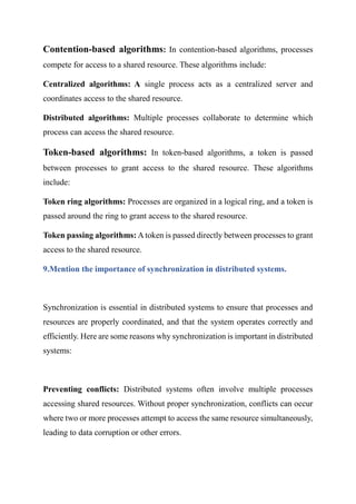 Contention-based algorithms: In contention-based algorithms, processes
compete for access to a shared resource. These algorithms include:
Centralized algorithms: A single process acts as a centralized server and
coordinates access to the shared resource.
Distributed algorithms: Multiple processes collaborate to determine which
process can access the shared resource.
Token-based algorithms: In token-based algorithms, a token is passed
between processes to grant access to the shared resource. These algorithms
include:
Token ring algorithms: Processes are organized in a logical ring, and a token is
passed around the ring to grant access to the shared resource.
Token passing algorithms: Atoken is passed directly between processes to grant
access to the shared resource.
9.Mention the importance of synchronization in distributed systems.
Synchronization is essential in distributed systems to ensure that processes and
resources are properly coordinated, and that the system operates correctly and
efficiently. Here are some reasons why synchronization is important in distributed
systems:
Preventing conflicts: Distributed systems often involve multiple processes
accessing shared resources. Without proper synchronization, conflicts can occur
where two or more processes attempt to access the same resource simultaneously,
leading to data corruption or other errors.
 