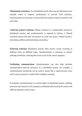 Maintaining consistency: In a distributed system, data may be replicated across
multiple nodes to improve performance or provide fault tolerance.
Synchronization is necessary to ensure that these replicas remain consistent with
each other.
Achieving mutual exclusion: Mutual exclusion is a fundamental concept in
distributed systems, and synchronization is required to enforce it. Mutual
exclusion ensures that only one process at a time can access a shared resource,
preventing conflicts and maintaining consistency.
Enforcing ordering: Distributed systems often involve events occurring at
different times on different nodes. Synchronization is necessary to enforce
ordering constraints, ensuring that events occur in the correct sequence.
Facilitating communication: Synchronization can also help facilitate
communication between processes in a distributed system. For example, a
synchronization mechanism can be used to ensure that a sender process waits
until a receiver process is ready before sending a message.
In summary, synchronization is a critical aspect of distributed systems, enabling
processes and resources to be properly coordinated and ensuring the correct and
efficient operation of the system.
 