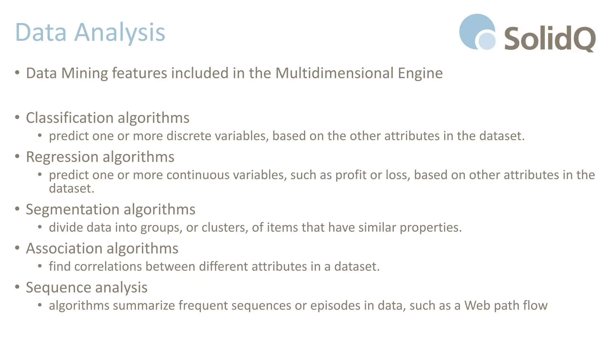 Data Analysis
• Data Mining features included in the Multidimensional Engine
• Classification algorithms
• predict one or more discrete variables, based on the other attributes in the dataset.
• Regression algorithms
• predict one or more continuous variables, such as profit or loss, based on other attributes in the
dataset.
• Segmentation algorithms
• divide data into groups, or clusters, of items that have similar properties.
• Association algorithms
• find correlations between different attributes in a dataset.
• Sequence analysis
• algorithms summarize frequent sequences or episodes in data, such as a Web path flow
 