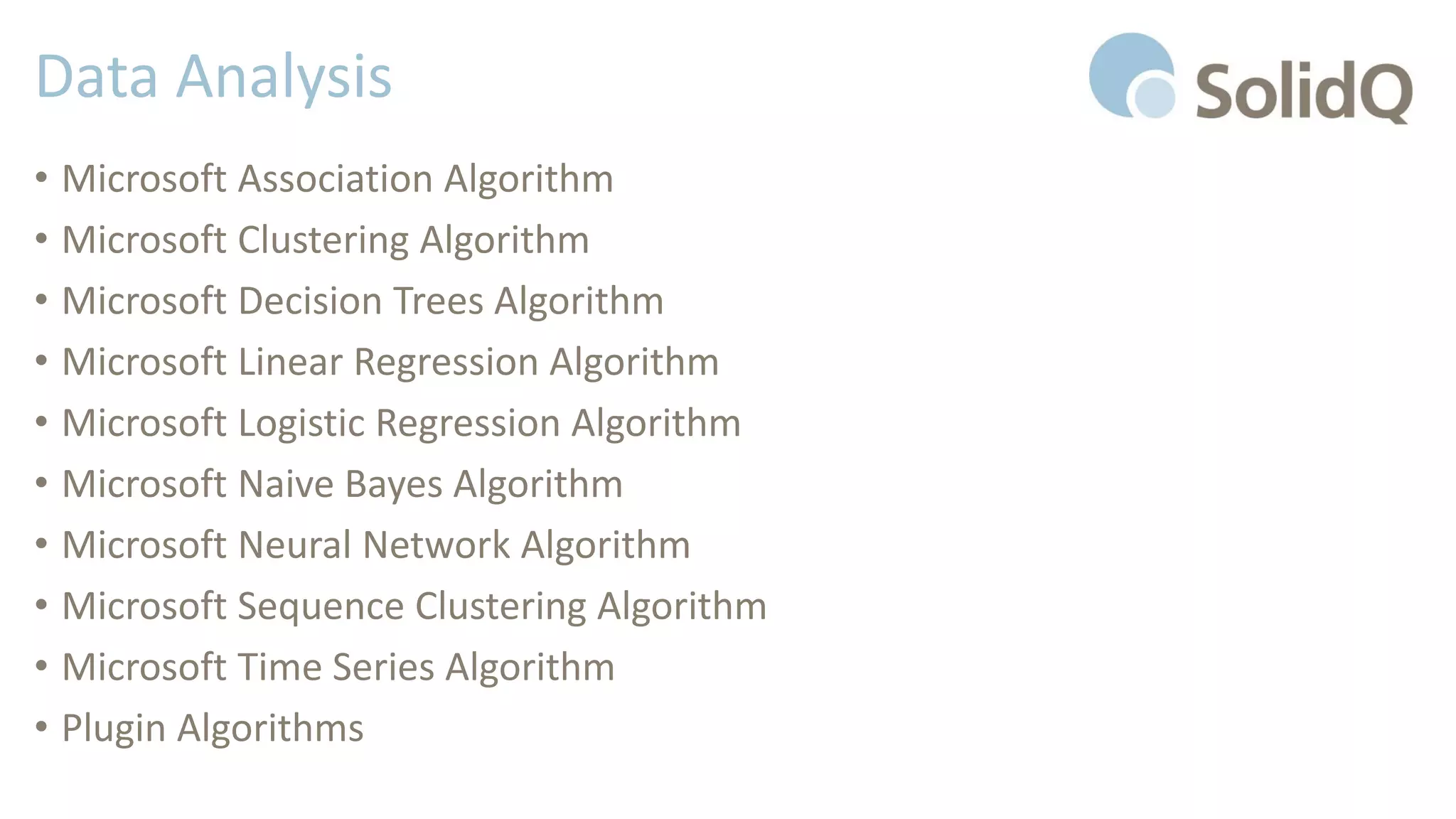 Data Analysis
• Microsoft Association Algorithm
• Microsoft Clustering Algorithm
• Microsoft Decision Trees Algorithm
• Microsoft Linear Regression Algorithm
• Microsoft Logistic Regression Algorithm
• Microsoft Naive Bayes Algorithm
• Microsoft Neural Network Algorithm
• Microsoft Sequence Clustering Algorithm
• Microsoft Time Series Algorithm
• Plugin Algorithms
 