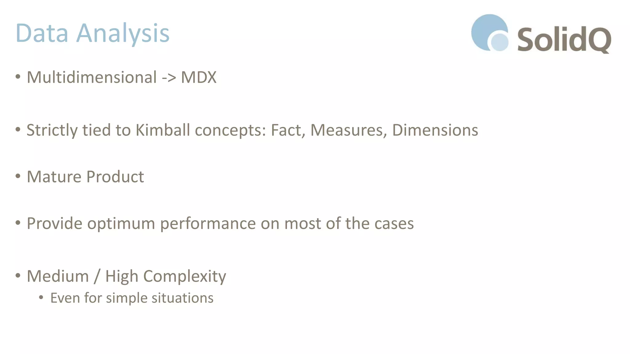 Data Analysis
• Multidimensional -> MDX
• Strictly tied to Kimball concepts: Fact, Measures, Dimensions
• Mature Product
• Provide optimum performance on most of the cases
• Medium / High Complexity
• Even for simple situations
 