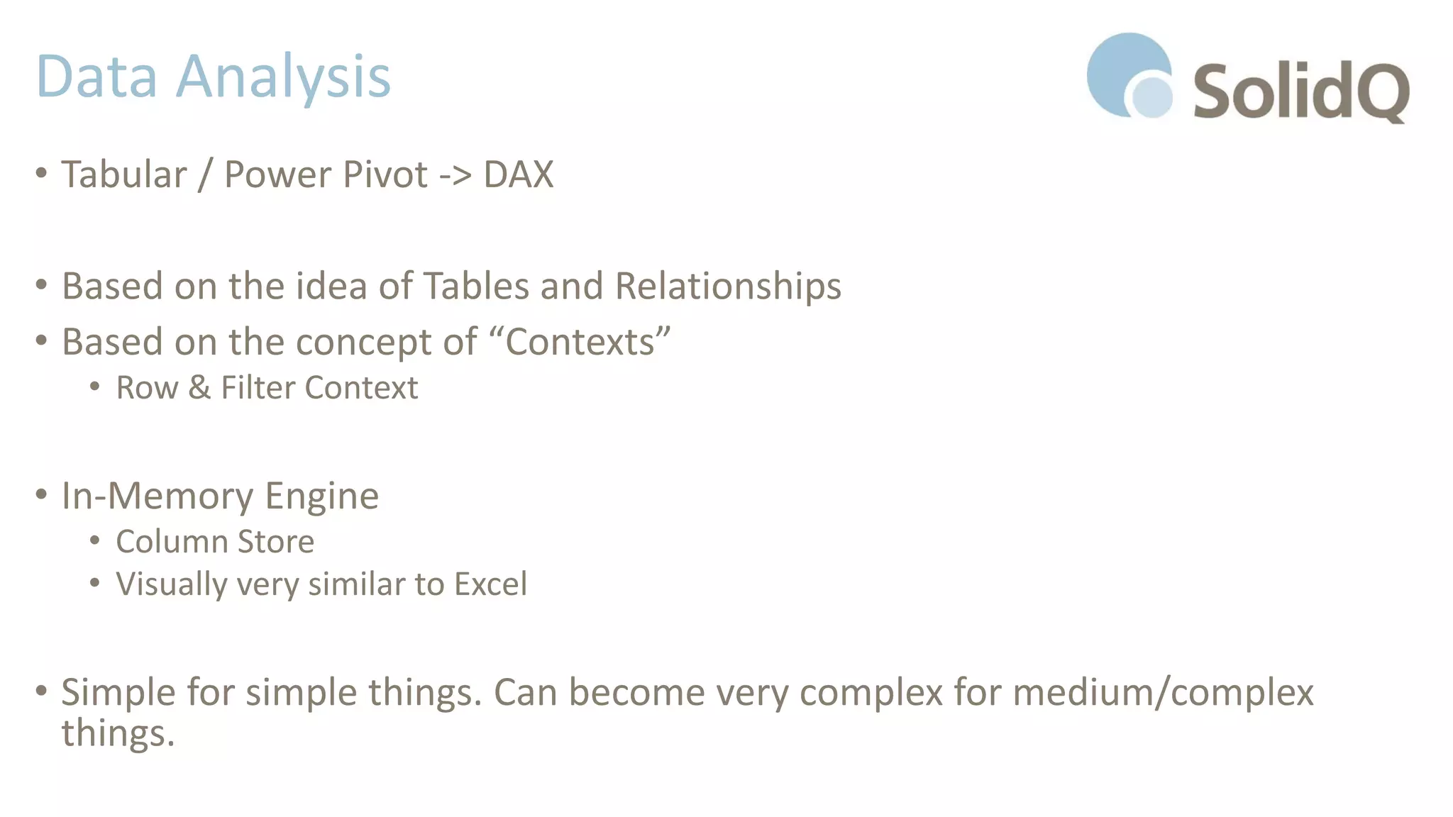 Data Analysis
• Tabular / Power Pivot -> DAX
• Based on the idea of Tables and Relationships
• Based on the concept of “Contexts”
• Row & Filter Context
• In-Memory Engine
• Column Store
• Visually very similar to Excel
• Simple for simple things. Can become very complex for medium/complex
things.
 