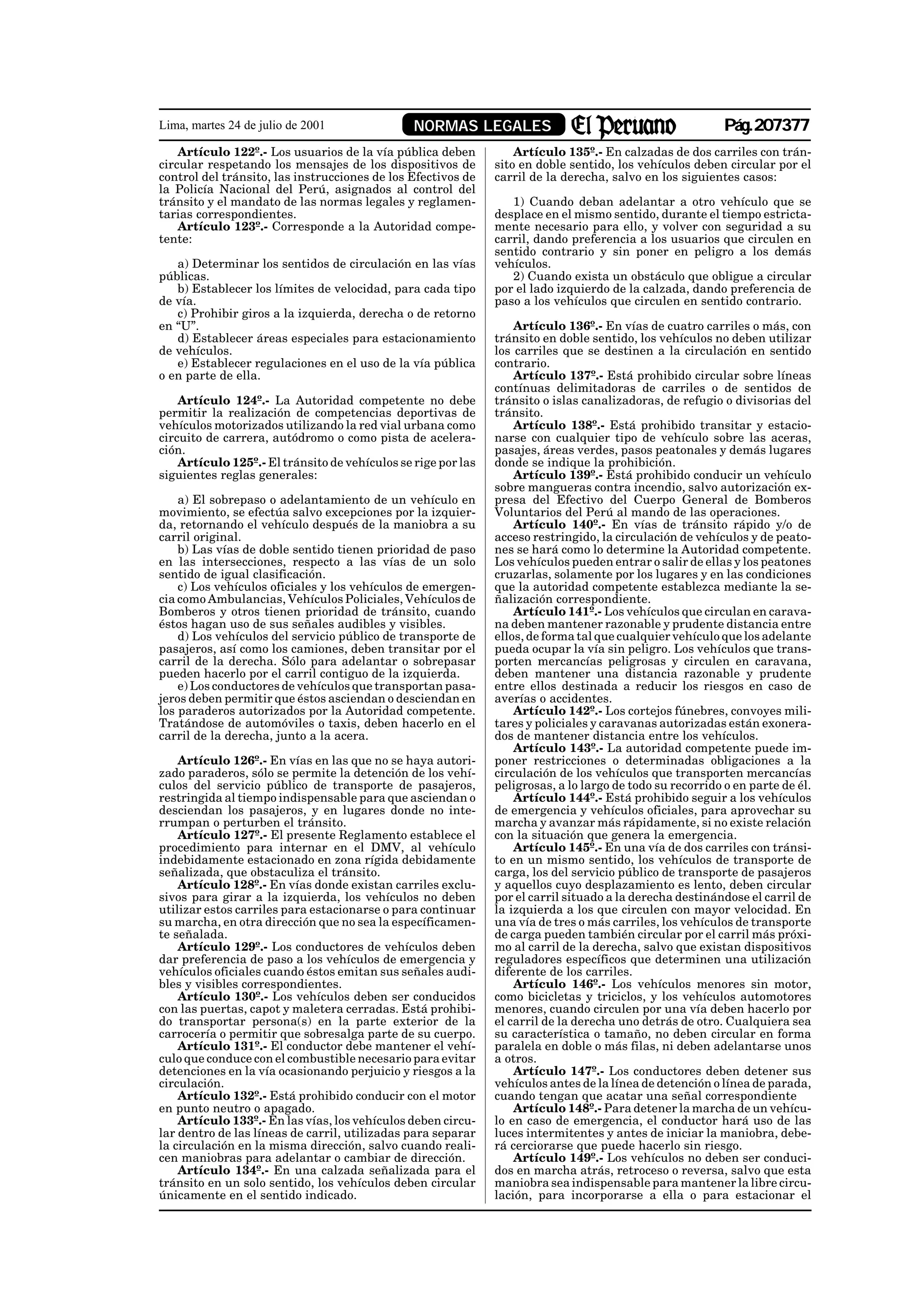Lima, martes 24 de julio de 2001                NORMAS LEGALES                                             Pág.207377
    Artículo 122º.- Los usuarios de la vía pública deben           Artículo 135º.- En calzadas de dos carriles con trán-
circular respetando los mensajes de los dispositivos de        sito en doble sentido, los vehículos deben circular por el
control del tránsito, las instrucciones de los Efectivos de    carril de la derecha, salvo en los siguientes casos:
la Policía Nacional del Perú, asignados al control del
tránsito y el mandato de las normas legales y reglamen-           1) Cuando deban adelantar a otro vehículo que se
tarias correspondientes.                                       desplace en el mismo sentido, durante el tiempo estricta-
    Artículo 123º.- Corresponde a la Autoridad compe-          mente necesario para ello, y volver con seguridad a su
tente:                                                         carril, dando preferencia a los usuarios que circulen en
                                                               sentido contrario y sin poner en peligro a los demás
   a) Determinar los sentidos de circulación en las vías       vehículos.
públicas.                                                         2) Cuando exista un obstáculo que obligue a circular
   b) Establecer los límites de velocidad, para cada tipo      por el lado izquierdo de la calzada, dando preferencia de
de vía.                                                        paso a los vehículos que circulen en sentido contrario.
   c) Prohibir giros a la izquierda, derecha o de retorno
en “U”.                                                            Artículo 136º.- En vías de cuatro carriles o más, con
   d) Establecer áreas especiales para estacionamiento         tránsito en doble sentido, los vehículos no deben utilizar
de vehículos.                                                  los carriles que se destinen a la circulación en sentido
   e) Establecer regulaciones en el uso de la vía pública      contrario.
o en parte de ella.                                                Artículo 137º.- Está prohibido circular sobre líneas
                                                               contínuas delimitadoras de carriles o de sentidos de
    Artículo 124º.- La Autoridad competente no debe            tránsito o islas canalizadoras, de refugio o divisorias del
permitir la realización de competencias deportivas de          tránsito.
vehículos motorizados utilizando la red vial urbana como           Artículo 138º.- Está prohibido transitar y estacio-
circuito de carrera, autódromo o como pista de acelera-        narse con cualquier tipo de vehículo sobre las aceras,
ción.                                                          pasajes, áreas verdes, pasos peatonales y demás lugares
    Artículo 125º.- El tránsito de vehículos se rige por las   donde se indique la prohibición.
siguientes reglas generales:                                       Artículo 139º.- Está prohibido conducir un vehículo
                                                               sobre mangueras contra incendio, salvo autorización ex-
    a) El sobrepaso o adelantamiento de un vehículo en         presa del Efectivo del Cuerpo General de Bomberos
movimiento, se efectúa salvo excepciones por la izquier-       Voluntarios del Perú al mando de las operaciones.
da, retornando el vehículo después de la maniobra a su             Artículo 140º.- En vías de tránsito rápido y/o de
carril original.                                               acceso restringido, la circulación de vehículos y de peato-
    b) Las vías de doble sentido tienen prioridad de paso      nes se hará como lo determine la Autoridad competente.
en las intersecciones, respecto a las vías de un solo          Los vehículos pueden entrar o salir de ellas y los peatones
sentido de igual clasificación.                                cruzarlas, solamente por los lugares y en las condiciones
    c) Los vehículos oficiales y los vehículos de emergen-     que la autoridad competente establezca mediante la se-
cia como Ambulancias, Vehículos Policiales, Vehículos de       ñalización correspondiente.
Bomberos y otros tienen prioridad de tránsito, cuando              Artículo 141º.- Los vehículos que circulan en carava-
éstos hagan uso de sus señales audibles y visibles.            na deben mantener razonable y prudente distancia entre
    d) Los vehículos del servicio público de transporte de     ellos, de forma tal que cualquier vehículo que los adelante
pasajeros, así como los camiones, deben transitar por el       pueda ocupar la vía sin peligro. Los vehículos que trans-
carril de la derecha. Sólo para adelantar o sobrepasar         porten mercancías peligrosas y circulen en caravana,
pueden hacerlo por el carril contiguo de la izquierda.         deben mantener una distancia razonable y prudente
    e) Los conductores de vehículos que transportan pasa-      entre ellos destinada a reducir los riesgos en caso de
jeros deben permitir que éstos asciendan o desciendan en       averías o accidentes.
los paraderos autorizados por la Autoridad competente.             Artículo 142º.- Los cortejos fúnebres, convoyes mili-
Tratándose de automóviles o taxis, deben hacerlo en el         tares y policiales y caravanas autorizadas están exonera-
carril de la derecha, junto a la acera.                        dos de mantener distancia entre los vehículos.
                                                                   Artículo 143º.- La autoridad competente puede im-
    Artículo 126º.- En vías en las que no se haya autori-      poner restricciones o determinadas obligaciones a la
zado paraderos, sólo se permite la detención de los vehí-      circulación de los vehículos que transporten mercancías
culos del servicio público de transporte de pasajeros,         peligrosas, a lo largo de todo su recorrido o en parte de él.
restringida al tiempo indispensable para que asciendan o           Artículo 144º.- Está prohibido seguir a los vehículos
desciendan los pasajeros, y en lugares donde no inte-          de emergencia y vehículos oficiales, para aprovechar su
rrumpan o perturben el tránsito.                               marcha y avanzar más rápidamente, si no existe relación
    Artículo 127º.- El presente Reglamento establece el        con la situación que genera la emergencia.
procedimiento para internar en el DMV, al vehículo                 Artículo 145º.- En una vía de dos carriles con tránsi-
indebidamente estacionado en zona rígida debidamente           to en un mismo sentido, los vehículos de transporte de
señalizada, que obstaculiza el tránsito.                       carga, los del servicio público de transporte de pasajeros
    Artículo 128º.- En vías donde existan carriles exclu-      y aquellos cuyo desplazamiento es lento, deben circular
sivos para girar a la izquierda, los vehículos no deben        por el carril situado a la derecha destinándose el carril de
utilizar estos carriles para estacionarse o para continuar     la izquierda a los que circulen con mayor velocidad. En
su marcha, en otra dirección que no sea la específicamen-      una vía de tres o más carriles, los vehículos de transporte
te señalada.                                                   de carga pueden también circular por el carril más próxi-
    Artículo 129º.- Los conductores de vehículos deben         mo al carril de la derecha, salvo que existan dispositivos
dar preferencia de paso a los vehículos de emergencia y        reguladores específicos que determinen una utilización
vehículos oficiales cuando éstos emitan sus señales audi-      diferente de los carriles.
bles y visibles correspondientes.                                  Artículo 146º.- Los vehículos menores sin motor,
    Artículo 130º.- Los vehículos deben ser conducidos         como bicicletas y triciclos, y los vehículos automotores
con las puertas, capot y maletera cerradas. Está prohibi-      menores, cuando circulen por una vía deben hacerlo por
do transportar persona(s) en la parte exterior de la           el carril de la derecha uno detrás de otro. Cualquiera sea
carrocería o permitir que sobresalga parte de su cuerpo.       su característica o tamaño, no deben circular en forma
    Artículo 131º.- El conductor debe mantener el vehí-        paralela en doble o más filas, ni deben adelantarse unos
culo que conduce con el combustible necesario para evitar      a otros.
detenciones en la vía ocasionando perjuicio y riesgos a la         Artículo 147º.- Los conductores deben detener sus
circulación.                                                   vehículos antes de la línea de detención o línea de parada,
    Artículo 132º.- Está prohibido conducir con el motor       cuando tengan que acatar una señal correspondiente
en punto neutro o apagado.                                         Artículo 148º.- Para detener la marcha de un vehícu-
    Artículo 133º.- En las vías, los vehículos deben circu-    lo en caso de emergencia, el conductor hará uso de las
lar dentro de las líneas de carril, utilizadas para separar    luces intermitentes y antes de iniciar la maniobra, debe-
la circulación en la misma dirección, salvo cuando reali-      rá cerciorarse que puede hacerlo sin riesgo.
cen maniobras para adelantar o cambiar de dirección.               Artículo 149º.- Los vehículos no deben ser conduci-
    Artículo 134º.- En una calzada señalizada para el          dos en marcha atrás, retroceso o reversa, salvo que esta
tránsito en un solo sentido, los vehículos deben circular      maniobra sea indispensable para mantener la libre circu-
únicamente en el sentido indicado.                             lación, para incorporarse a ella o para estacionar el
 