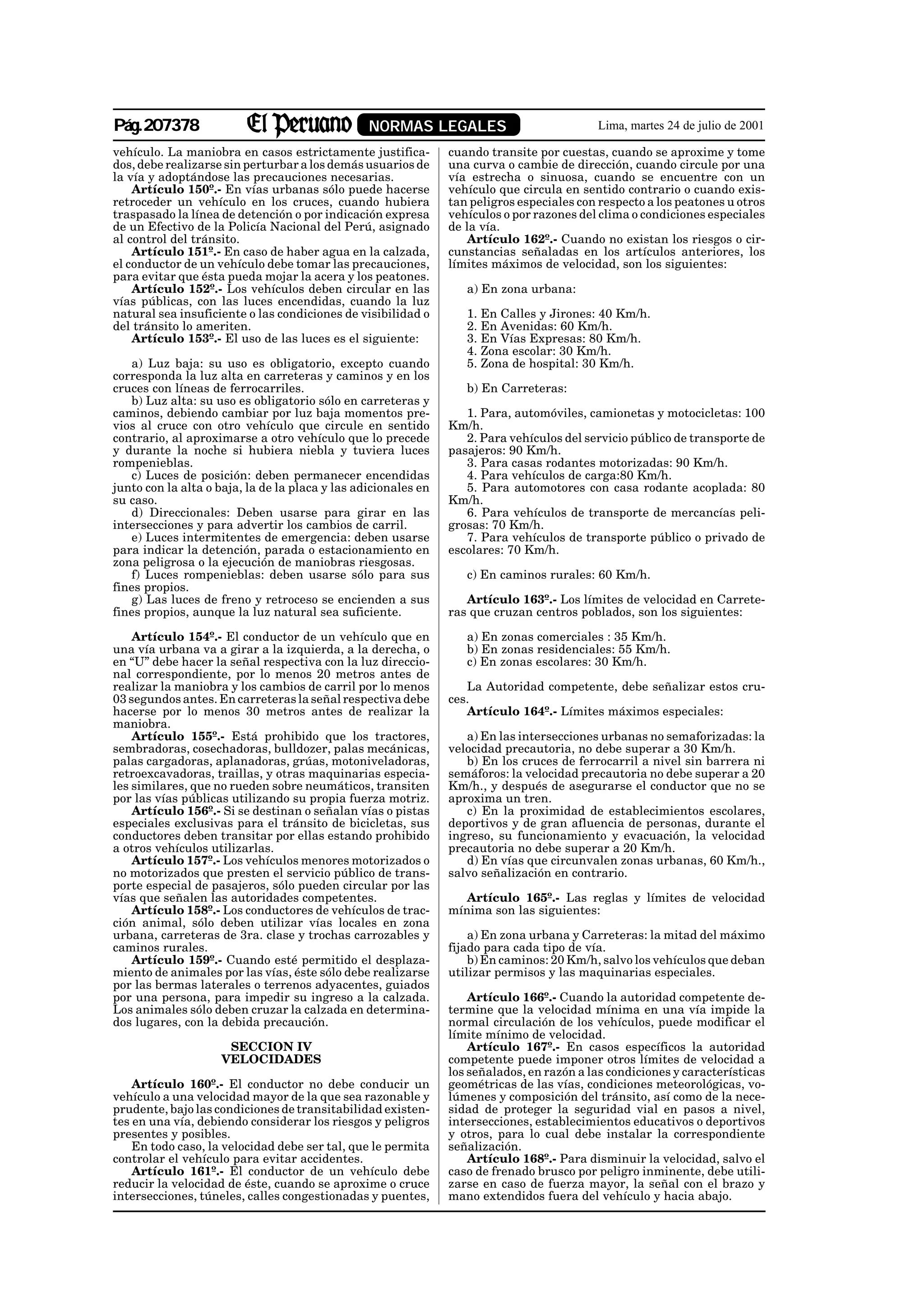 Pág.207378                                       NORMAS LEGALES                            Lima, martes 24 de julio de 2001

vehículo. La maniobra en casos estrictamente justifica-         cuando transite por cuestas, cuando se aproxime y tome
dos, debe realizarse sin perturbar a los demás usuarios de      una curva o cambie de dirección, cuando circule por una
la vía y adoptándose las precauciones necesarias.               vía estrecha o sinuosa, cuando se encuentre con un
    Artículo 150º.- En vías urbanas sólo puede hacerse          vehículo que circula en sentido contrario o cuando exis-
retroceder un vehículo en los cruces, cuando hubiera            tan peligros especiales con respecto a los peatones u otros
traspasado la línea de detención o por indicación expresa       vehículos o por razones del clima o condiciones especiales
de un Efectivo de la Policía Nacional del Perú, asignado        de la vía.
al control del tránsito.                                            Artículo 162º.- Cuando no existan los riesgos o cir-
    Artículo 151º.- En caso de haber agua en la calzada,        cunstancias señaladas en los artículos anteriores, los
el conductor de un vehículo debe tomar las precauciones,        límites máximos de velocidad, son los siguientes:
para evitar que ésta pueda mojar la acera y los peatones.
    Artículo 152º.- Los vehículos deben circular en las            a) En zona urbana:
vías públicas, con las luces encendidas, cuando la luz
natural sea insuficiente o las condiciones de visibilidad o        1. En Calles y Jirones: 40 Km/h.
del tránsito lo ameriten.                                          2. En Avenidas: 60 Km/h.
    Artículo 153º.- El uso de las luces es el siguiente:           3. En Vías Expresas: 80 Km/h.
                                                                   4. Zona escolar: 30 Km/h.
   a) Luz baja: su uso es obligatorio, excepto cuando              5. Zona de hospital: 30 Km/h.
corresponda la luz alta en carreteras y caminos y en los
cruces con líneas de ferrocarriles.                                b) En Carreteras:
   b) Luz alta: su uso es obligatorio sólo en carreteras y
caminos, debiendo cambiar por luz baja momentos pre-               1. Para, automóviles, camionetas y motocicletas: 100
vios al cruce con otro vehículo que circule en sentido          Km/h.
contrario, al aproximarse a otro vehículo que lo precede           2. Para vehículos del servicio público de transporte de
y durante la noche si hubiera niebla y tuviera luces            pasajeros: 90 Km/h.
rompenieblas.                                                      3. Para casas rodantes motorizadas: 90 Km/h.
   c) Luces de posición: deben permanecer encendidas               4. Para vehículos de carga:80 Km/h.
junto con la alta o baja, la de la placa y las adicionales en      5. Para automotores con casa rodante acoplada: 80
su caso.                                                        Km/h.
   d) Direccionales: Deben usarse para girar en las                6. Para vehículos de transporte de mercancías peli-
intersecciones y para advertir los cambios de carril.           grosas: 70 Km/h.
   e) Luces intermitentes de emergencia: deben usarse              7. Para vehículos de transporte público o privado de
para indicar la detención, parada o estacionamiento en          escolares: 70 Km/h.
zona peligrosa o la ejecución de maniobras riesgosas.
   f) Luces rompenieblas: deben usarse sólo para sus               c) En caminos rurales: 60 Km/h.
fines propios.
   g) Las luces de freno y retroceso se encienden a sus            Artículo 163º.- Los límites de velocidad en Carrete-
fines propios, aunque la luz natural sea suficiente.            ras que cruzan centros poblados, son los siguientes:

    Artículo 154º.- El conductor de un vehículo que en             a) En zonas comerciales : 35 Km/h.
una vía urbana va a girar a la izquierda, a la derecha, o          b) En zonas residenciales: 55 Km/h.
en “U” debe hacer la señal respectiva con la luz direccio-         c) En zonas escolares: 30 Km/h.
nal correspondiente, por lo menos 20 metros antes de
realizar la maniobra y los cambios de carril por lo menos          La Autoridad competente, debe señalizar estos cru-
03 segundos antes. En carreteras la señal respectiva debe       ces.
hacerse por lo menos 30 metros antes de realizar la                Artículo 164º.- Límites máximos especiales:
maniobra.
    Artículo 155º.- Está prohibido que los tractores,              a) En las intersecciones urbanas no semaforizadas: la
sembradoras, cosechadoras, bulldozer, palas mecánicas,          velocidad precautoria, no debe superar a 30 Km/h.
palas cargadoras, aplanadoras, grúas, motoniveladoras,             b) En los cruces de ferrocarril a nivel sin barrera ni
retroexcavadoras, traillas, y otras maquinarias especia-        semáforos: la velocidad precautoria no debe superar a 20
les similares, que no rueden sobre neumáticos, transiten        Km/h., y después de asegurarse el conductor que no se
por las vías públicas utilizando su propia fuerza motriz.       aproxima un tren.
    Artículo 156º.- Si se destinan o señalan vías o pistas         c) En la proximidad de establecimientos escolares,
especiales exclusivas para el tránsito de bicicletas, sus       deportivos y de gran afluencia de personas, durante el
conductores deben transitar por ellas estando prohibido         ingreso, su funcionamiento y evacuación, la velocidad
a otros vehículos utilizarlas.                                  precautoria no debe superar a 20 Km/h.
    Artículo 157º.- Los vehículos menores motorizados o            d) En vías que circunvalen zonas urbanas, 60 Km/h.,
no motorizados que presten el servicio público de trans-        salvo señalización en contrario.
porte especial de pasajeros, sólo pueden circular por las
vías que señalen las autoridades competentes.                      Artículo 165º.- Las reglas y límites de velocidad
    Artículo 158º.- Los conductores de vehículos de trac-       mínima son las siguientes:
ción animal, sólo deben utilizar vías locales en zona
urbana, carreteras de 3ra. clase y trochas carrozables y            a) En zona urbana y Carreteras: la mitad del máximo
caminos rurales.                                                fijado para cada tipo de vía.
    Artículo 159º.- Cuando esté permitido el desplaza-              b) En caminos: 20 Km/h, salvo los vehículos que deban
miento de animales por las vías, éste sólo debe realizarse      utilizar permisos y las maquinarias especiales.
por las bermas laterales o terrenos adyacentes, guiados
por una persona, para impedir su ingreso a la calzada.              Artículo 166º.- Cuando la autoridad competente de-
Los animales sólo deben cruzar la calzada en determina-         termine que la velocidad mínima en una vía impide la
dos lugares, con la debida precaución.                          normal circulación de los vehículos, puede modificar el
                                                                límite mínimo de velocidad.
                     SECCION IV                                     Artículo 167º.- En casos específicos la autoridad
                    VELOCIDADES                                 competente puede imponer otros límites de velocidad a
                                                                los señalados, en razón a las condiciones y características
    Artículo 160º.- El conductor no debe conducir un            geométricas de las vías, condiciones meteorológicas, vo-
vehículo a una velocidad mayor de la que sea razonable y        lúmenes y composición del tránsito, así como de la nece-
prudente, bajo las condiciones de transitabilidad existen-      sidad de proteger la seguridad vial en pasos a nivel,
tes en una vía, debiendo considerar los riesgos y peligros      intersecciones, establecimientos educativos o deportivos
presentes y posibles.                                           y otros, para lo cual debe instalar la correspondiente
    En todo caso, la velocidad debe ser tal, que le permita     señalización.
controlar el vehículo para evitar accidentes.                       Artículo 168º.- Para disminuir la velocidad, salvo el
    Artículo 161º.- El conductor de un vehículo debe            caso de frenado brusco por peligro inminente, debe utili-
reducir la velocidad de éste, cuando se aproxime o cruce        zarse en caso de fuerza mayor, la señal con el brazo y
intersecciones, túneles, calles congestionadas y puentes,       mano extendidos fuera del vehículo y hacia abajo.
 