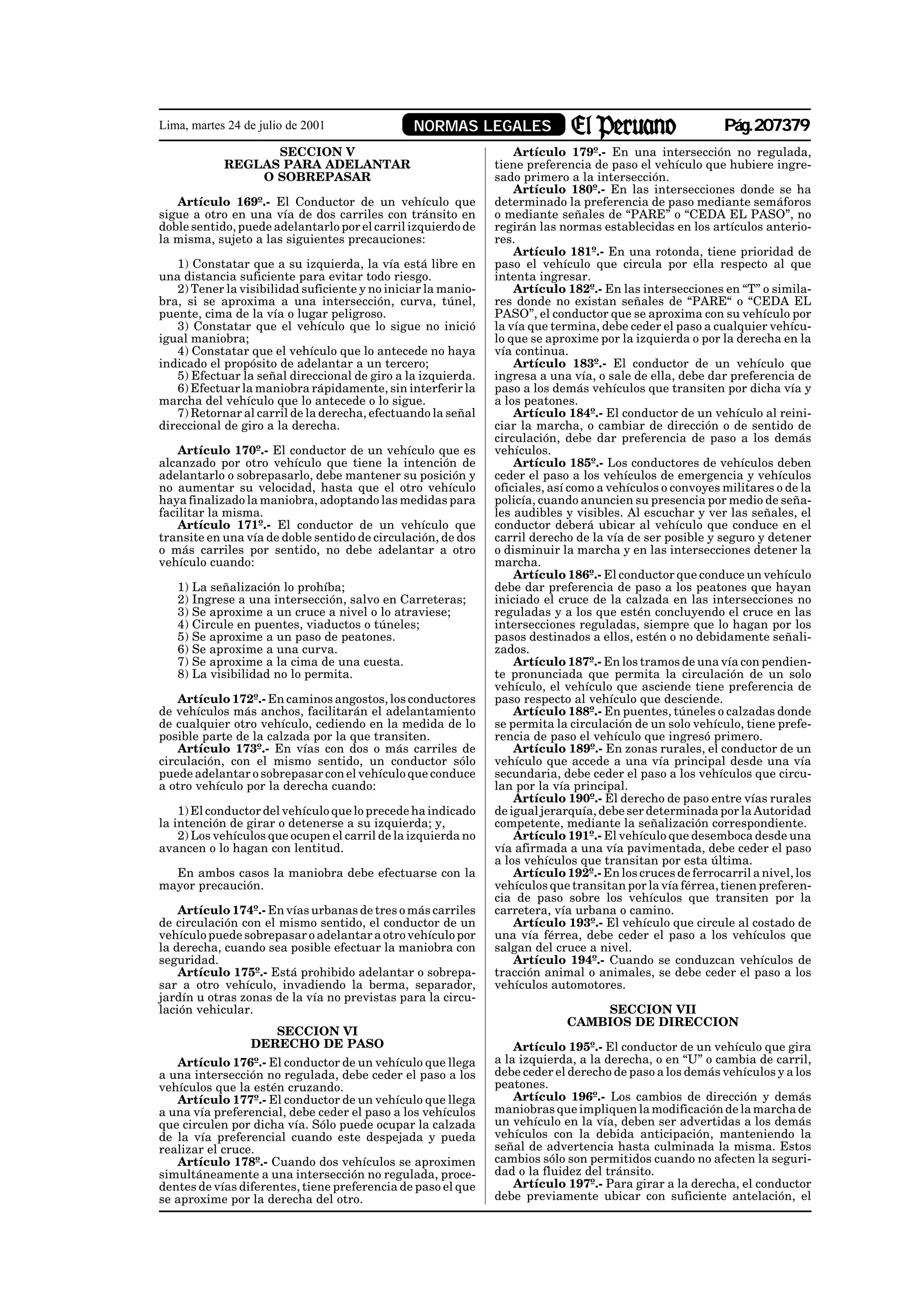 Lima, martes 24 de julio de 2001                NORMAS LEGALES                                             Pág.207379
                  SECCION V                                        Artículo 179º.- En una intersección no regulada,
            REGLAS PARA ADELANTAR                              tiene preferencia de paso el vehículo que hubiere ingre-
                O SOBREPASAR                                   sado primero a la intersección.
                                                                   Artículo 180º.- En las intersecciones donde se ha
   Artículo 169º.- El Conductor de un vehículo que             determinado la preferencia de paso mediante semáforos
sigue a otro en una vía de dos carriles con tránsito en        o mediante señales de “PARE” o “CEDA EL PASO”, no
doble sentido, puede adelantarlo por el carril izquierdo de    regirán las normas establecidas en los artículos anterio-
la misma, sujeto a las siguientes precauciones:                res.
                                                                   Artículo 181º.- En una rotonda, tiene prioridad de
   1) Constatar que a su izquierda, la vía está libre en       paso el vehículo que circula por ella respecto al que
una distancia suficiente para evitar todo riesgo.              intenta ingresar.
   2) Tener la visibilidad suficiente y no iniciar la manio-       Artículo 182º.- En las intersecciones en “T” o simila-
bra, si se aproxima a una intersección, curva, túnel,          res donde no existan señales de “PARE“ o “CEDA EL
puente, cima de la vía o lugar peligroso.                      PASO”, el conductor que se aproxima con su vehículo por
   3) Constatar que el vehículo que lo sigue no inició         la vía que termina, debe ceder el paso a cualquier vehícu-
igual maniobra;                                                lo que se aproxime por la izquierda o por la derecha en la
   4) Constatar que el vehículo que lo antecede no haya        vía continua.
indicado el propósito de adelantar a un tercero;                   Artículo 183º.- El conductor de un vehículo que
   5) Efectuar la señal direccional de giro a la izquierda.    ingresa a una vía, o sale de ella, debe dar preferencia de
   6) Efectuar la maniobra rápidamente, sin interferir la      paso a los demás vehículos que transiten por dicha vía y
marcha del vehículo que lo antecede o lo sigue.                a los peatones.
   7) Retornar al carril de la derecha, efectuando la señal        Artículo 184º.- El conductor de un vehículo al reini-
direccional de giro a la derecha.                              ciar la marcha, o cambiar de dirección o de sentido de
                                                               circulación, debe dar preferencia de paso a los demás
    Artículo 170º.- El conductor de un vehículo que es         vehículos.
alcanzado por otro vehículo que tiene la intención de              Artículo 185º.- Los conductores de vehículos deben
adelantarlo o sobrepasarlo, debe mantener su posición y        ceder el paso a los vehículos de emergencia y vehículos
no aumentar su velocidad, hasta que el otro vehículo           oficiales, así como a vehículos o convoyes militares o de la
haya finalizado la maniobra, adoptando las medidas para        policía, cuando anuncien su presencia por medio de seña-
facilitar la misma.                                            les audibles y visibles. Al escuchar y ver las señales, el
    Artículo 171º.- El conductor de un vehículo que            conductor deberá ubicar al vehículo que conduce en el
transite en una vía de doble sentido de circulación, de dos    carril derecho de la vía de ser posible y seguro y detener
o más carriles por sentido, no debe adelantar a otro           o disminuir la marcha y en las intersecciones detener la
vehículo cuando:                                               marcha.
                                                                   Artículo 186º.- El conductor que conduce un vehículo
   1) La señalización lo prohíba;                              debe dar preferencia de paso a los peatones que hayan
   2) Ingrese a una intersección, salvo en Carreteras;         iniciado el cruce de la calzada en las intersecciones no
   3) Se aproxime a un cruce a nivel o lo atraviese;           reguladas y a los que estén concluyendo el cruce en las
   4) Circule en puentes, viaductos o túneles;                 intersecciones reguladas, siempre que lo hagan por los
   5) Se aproxime a un paso de peatones.                       pasos destinados a ellos, estén o no debidamente señali-
   6) Se aproxime a una curva.                                 zados.
   7) Se aproxime a la cima de una cuesta.                         Artículo 187º.- En los tramos de una vía con pendien-
   8) La visibilidad no lo permita.                            te pronunciada que permita la circulación de un solo
                                                               vehículo, el vehículo que asciende tiene preferencia de
    Artículo 172º.- En caminos angostos, los conductores       paso respecto al vehículo que desciende.
de vehículos más anchos, facilitarán el adelantamiento             Artículo 188º.- En puentes, túneles o calzadas donde
de cualquier otro vehículo, cediendo en la medida de lo        se permita la circulación de un solo vehículo, tiene prefe-
posible parte de la calzada por la que transiten.              rencia de paso el vehículo que ingresó primero.
    Artículo 173º.- En vías con dos o más carriles de              Artículo 189º.- En zonas rurales, el conductor de un
circulación, con el mismo sentido, un conductor sólo           vehículo que accede a una vía principal desde una vía
puede adelantar o sobrepasar con el vehículo que conduce       secundaria, debe ceder el paso a los vehículos que circu-
a otro vehículo por la derecha cuando:                         lan por la vía principal.
                                                                   Artículo 190º.- El derecho de paso entre vías rurales
    1) El conductor del vehículo que lo precede ha indicado    de igual jerarquía, debe ser determinada por la Autoridad
la intención de girar o detenerse a su izquierda; y,           competente, mediante la señalización correspondiente.
    2) Los vehículos que ocupen el carril de la izquierda no       Artículo 191º.- El vehículo que desemboca desde una
avancen o lo hagan con lentitud.                               vía afirmada a una vía pavimentada, debe ceder el paso
                                                               a los vehículos que transitan por esta última.
  En ambos casos la maniobra debe efectuarse con la                Artículo 192º.- En los cruces de ferrocarril a nivel, los
mayor precaución.                                              vehículos que transitan por la vía férrea, tienen preferen-
                                                               cia de paso sobre los vehículos que transiten por la
    Artículo 174º.- En vías urbanas de tres o más carriles     carretera, vía urbana o camino.
de circulación con el mismo sentido, el conductor de un            Artículo 193º.- El vehículo que circule al costado de
vehículo puede sobrepasar o adelantar a otro vehículo por      una vía férrea, debe ceder el paso a los vehículos que
la derecha, cuando sea posible efectuar la maniobra con        salgan del cruce a nivel.
seguridad.                                                         Artículo 194º.- Cuando se conduzcan vehículos de
    Artículo 175º.- Está prohibido adelantar o sobrepa-        tracción animal o animales, se debe ceder el paso a los
sar a otro vehículo, invadiendo la berma, separador,           vehículos automotores.
jardín u otras zonas de la vía no previstas para la circu-
lación vehicular.                                                               SECCION VII
                                                                            CAMBIOS DE DIRECCION
                    SECCION VI
                 DERECHO DE PASO                                   Artículo 195º.- El conductor de un vehículo que gira
   Artículo 176º.- El conductor de un vehículo que llega       a la izquierda, a la derecha, o en “U” o cambia de carril,
a una intersección no regulada, debe ceder el paso a los       debe ceder el derecho de paso a los demás vehículos y a los
vehículos que la estén cruzando.                               peatones.
   Artículo 177º.- El conductor de un vehículo que llega           Artículo 196º.- Los cambios de dirección y demás
a una vía preferencial, debe ceder el paso a los vehículos     maniobras que impliquen la modificación de la marcha de
que circulen por dicha vía. Sólo puede ocupar la calzada       un vehículo en la vía, deben ser advertidas a los demás
de la vía preferencial cuando este despejada y pueda           vehículos con la debida anticipación, manteniendo la
realizar el cruce.                                             señal de advertencia hasta culminada la misma. Estos
   Artículo 178º.- Cuando dos vehículos se aproximen           cambios sólo son permitidos cuando no afecten la seguri-
simultáneamente a una intersección no regulada, proce-         dad o la fluidez del tránsito.
dentes de vías diferentes, tiene preferencia de paso el que        Artículo 197º.- Para girar a la derecha, el conductor
se aproxime por la derecha del otro.                           debe previamente ubicar con suficiente antelación, el
 