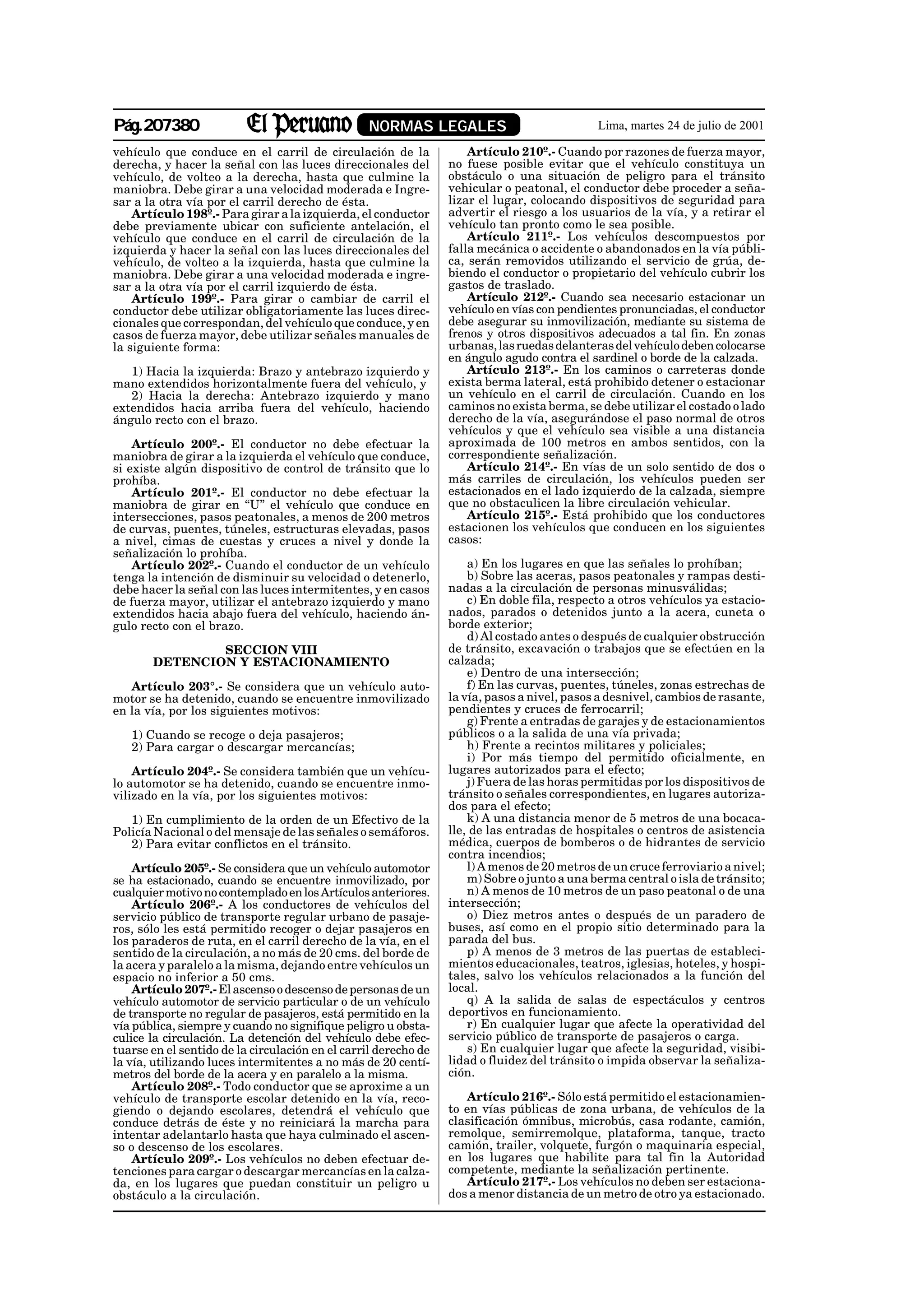 Pág.207380                                        NORMAS LEGALES                             Lima, martes 24 de julio de 2001

vehículo que conduce en el carril de circulación de la               Artículo 210º.- Cuando por razones de fuerza mayor,
derecha, y hacer la señal con las luces direccionales del        no fuese posible evitar que el vehículo constituya un
vehículo, de volteo a la derecha, hasta que culmine la           obstáculo o una situación de peligro para el tránsito
maniobra. Debe girar a una velocidad moderada e Ingre-           vehicular o peatonal, el conductor debe proceder a seña-
sar a la otra vía por el carril derecho de ésta.                 lizar el lugar, colocando dispositivos de seguridad para
    Artículo 198º.- Para girar a la izquierda, el conductor      advertir el riesgo a los usuarios de la vía, y a retirar el
debe previamente ubicar con suficiente antelación, el            vehículo tan pronto como le sea posible.
vehículo que conduce en el carril de circulación de la               Artículo 211º.- Los vehículos descompuestos por
izquierda y hacer la señal con las luces direccionales del       falla mecánica o accidente o abandonados en la vía públi-
vehículo, de volteo a la izquierda, hasta que culmine la         ca, serán removidos utilizando el servicio de grúa, de-
maniobra. Debe girar a una velocidad moderada e ingre-           biendo el conductor o propietario del vehículo cubrir los
sar a la otra vía por el carril izquierdo de ésta.               gastos de traslado.
    Artículo 199º.- Para girar o cambiar de carril el                Artículo 212º.- Cuando sea necesario estacionar un
conductor debe utilizar obligatoriamente las luces direc-        vehículo en vías con pendientes pronunciadas, el conductor
cionales que correspondan, del vehículo que conduce, y en        debe asegurar su inmovilización, mediante su sistema de
casos de fuerza mayor, debe utilizar señales manuales de         frenos y otros dispositivos adecuados a tal fin. En zonas
la siguiente forma:                                              urbanas, las ruedas delanteras del vehículo deben colocarse
                                                                 en ángulo agudo contra el sardinel o borde de la calzada.
   1) Hacia la izquierda: Brazo y antebrazo izquierdo y              Artículo 213º.- En los caminos o carreteras donde
mano extendidos horizontalmente fuera del vehículo, y            exista berma lateral, está prohibido detener o estacionar
   2) Hacia la derecha: Antebrazo izquierdo y mano               un vehículo en el carril de circulación. Cuando en los
extendidos hacia arriba fuera del vehículo, haciendo             caminos no exista berma, se debe utilizar el costado o lado
ángulo recto con el brazo.                                       derecho de la vía, asegurándose el paso normal de otros
                                                                 vehículos y que el vehículo sea visible a una distancia
    Artículo 200º.- El conductor no debe efectuar la             aproximada de 100 metros en ambos sentidos, con la
maniobra de girar a la izquierda el vehículo que conduce,        correspondiente señalización.
si existe algún dispositivo de control de tránsito que lo            Artículo 214º.- En vías de un solo sentido de dos o
prohíba.                                                         más carriles de circulación, los vehículos pueden ser
    Artículo 201º.- El conductor no debe efectuar la             estacionados en el lado izquierdo de la calzada, siempre
maniobra de girar en “U” el vehículo que conduce en              que no obstaculicen la libre circulación vehicular.
intersecciones, pasos peatonales, a menos de 200 metros              Artículo 215º.- Está prohibido que los conductores
de curvas, puentes, túneles, estructuras elevadas, pasos         estacionen los vehículos que conducen en los siguientes
a nivel, cimas de cuestas y cruces a nivel y donde la            casos:
señalización lo prohíba.
    Artículo 202º.- Cuando el conductor de un vehículo               a) En los lugares en que las señales lo prohíban;
tenga la intención de disminuir su velocidad o detenerlo,            b) Sobre las aceras, pasos peatonales y rampas desti-
debe hacer la señal con las luces intermitentes, y en casos      nadas a la circulación de personas minusválidas;
de fuerza mayor, utilizar el antebrazo izquierdo y mano              c) En doble fila, respecto a otros vehículos ya estacio-
extendidos hacia abajo fuera del vehículo, haciendo án-          nados, parados o detenidos junto a la acera, cuneta o
gulo recto con el brazo.                                         borde exterior;
                                                                     d) Al costado antes o después de cualquier obstrucción
               SECCION VIII                                      de tránsito, excavación o trabajos que se efectúen en la
       DETENCION Y ESTACIONAMIENTO                               calzada;
                                                                     e) Dentro de una intersección;
   Artículo 203°.- Se considera que un vehículo auto-                f) En las curvas, puentes, túneles, zonas estrechas de
motor se ha detenido, cuando se encuentre inmovilizado           la vía, pasos a nivel, pasos a desnivel, cambios de rasante,
en la vía, por los siguientes motivos:                           pendientes y cruces de ferrocarril;
                                                                     g) Frente a entradas de garajes y de estacionamientos
   1) Cuando se recoge o deja pasajeros;                         públicos o a la salida de una vía privada;
   2) Para cargar o descargar mercancías;                            h) Frente a recintos militares y policiales;
                                                                     i) Por más tiempo del permitido oficialmente, en
    Artículo 204º.- Se considera también que un vehícu-          lugares autorizados para el efecto;
lo automotor se ha detenido, cuando se encuentre inmo-               j) Fuera de las horas permitidas por los dispositivos de
vilizado en la vía, por los siguientes motivos:                  tránsito o señales correspondientes, en lugares autoriza-
                                                                 dos para el efecto;
   1) En cumplimiento de la orden de un Efectivo de la               k) A una distancia menor de 5 metros de una bocaca-
Policía Nacional o del mensaje de las señales o semáforos.       lle, de las entradas de hospitales o centros de asistencia
   2) Para evitar conflictos en el tránsito.                     médica, cuerpos de bomberos o de hidrantes de servicio
                                                                 contra incendios;
    Artículo 205º.- Se considera que un vehículo automotor           l) A menos de 20 metros de un cruce ferroviario a nivel;
se ha estacionado, cuando se encuentre inmovilizado, por             m) Sobre o junto a una berma central o isla de tránsito;
cualquier motivo no contemplado en los Artículos anteriores.         n) A menos de 10 metros de un paso peatonal o de una
    Artículo 206º.- A los conductores de vehículos del           intersección;
servicio público de transporte regular urbano de pasaje-             o) Diez metros antes o después de un paradero de
ros, sólo les está permitido recoger o dejar pasajeros en        buses, así como en el propio sitio determinado para la
los paraderos de ruta, en el carril derecho de la vía, en el     parada del bus.
sentido de la circulación, a no más de 20 cms. del borde de          p) A menos de 3 metros de las puertas de estableci-
la acera y paralelo a la misma, dejando entre vehículos un       mientos educacionales, teatros, iglesias, hoteles, y hospi-
espacio no inferior a 50 cms.                                    tales, salvo los vehículos relacionados a la función del
    Artículo 207º.- El ascenso o descenso de personas de un      local.
vehículo automotor de servicio particular o de un vehículo           q) A la salida de salas de espectáculos y centros
de transporte no regular de pasajeros, está permitido en la      deportivos en funcionamiento.
vía pública, siempre y cuando no signifique peligro u obsta-         r) En cualquier lugar que afecte la operatividad del
culice la circulación. La detención del vehículo debe efec-      servicio público de transporte de pasajeros o carga.
tuarse en el sentido de la circulación en el carril derecho de       s) En cualquier lugar que afecte la seguridad, visibi-
la vía, utilizando luces intermitentes a no más de 20 centí-     lidad o fluidez del tránsito o impida observar la señaliza-
metros del borde de la acera y en paralelo a la misma.           ción.
    Artículo 208º.- Todo conductor que se aproxime a un
vehículo de transporte escolar detenido en la vía, reco-            Artículo 216º.- Sólo está permitido el estacionamien-
giendo o dejando escolares, detendrá el vehículo que             to en vías públicas de zona urbana, de vehículos de la
conduce detrás de éste y no reiniciará la marcha para            clasificación ómnibus, microbús, casa rodante, camión,
intentar adelantarlo hasta que haya culminado el ascen-          remolque, semirremolque, plataforma, tanque, tracto
so o descenso de los escolares.                                  camión, trailer, volquete, furgón o maquinaria especial,
    Artículo 209º.- Los vehículos no deben efectuar de-          en los lugares que habilite para tal fin la Autoridad
tenciones para cargar o descargar mercancías en la calza-        competente, mediante la señalización pertinente.
da, en los lugares que puedan constituir un peligro u               Artículo 217º.- Los vehículos no deben ser estaciona-
obstáculo a la circulación.                                      dos a menor distancia de un metro de otro ya estacionado.
 