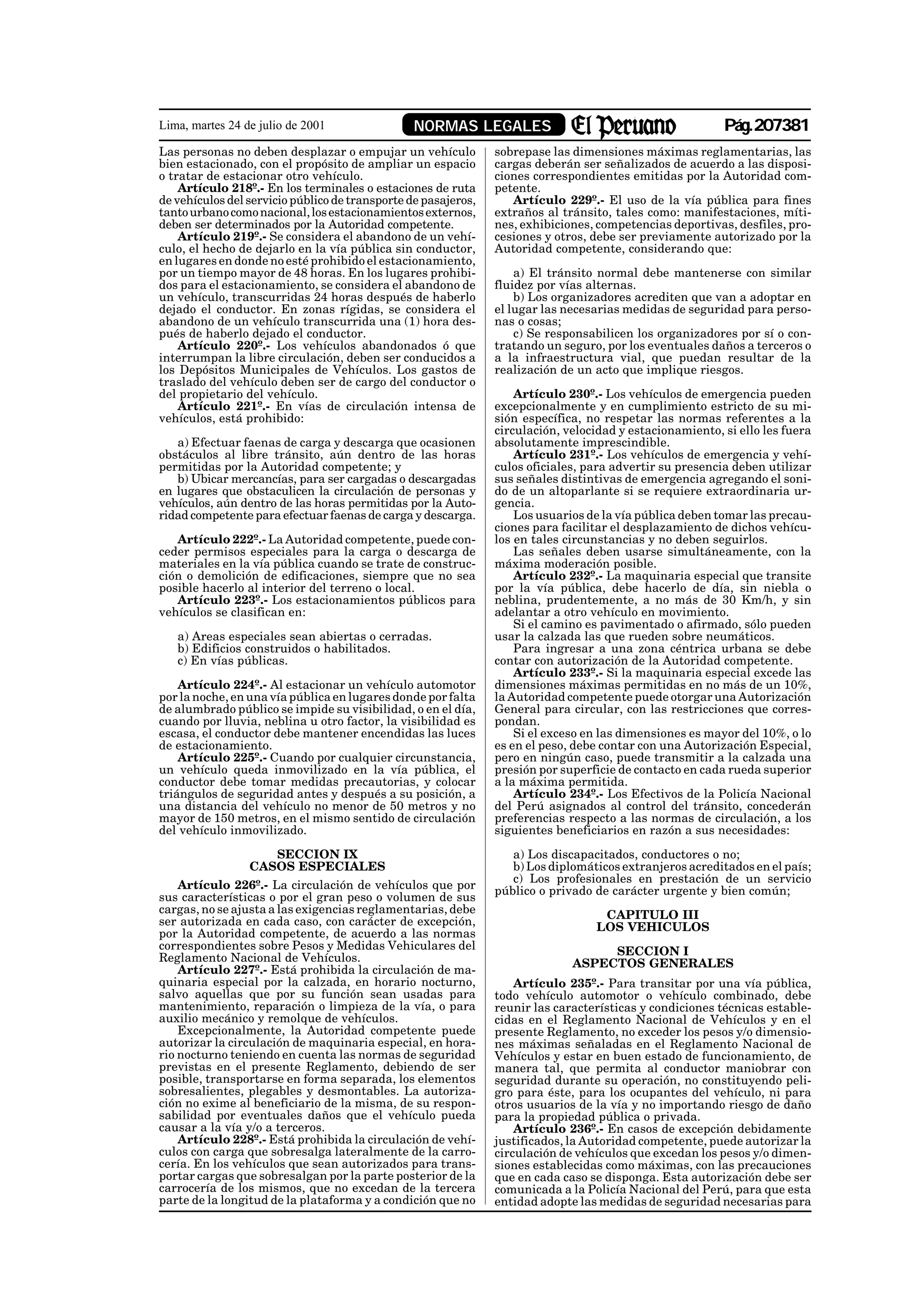 Lima, martes 24 de julio de 2001                 NORMAS LEGALES                                           Pág.207381
Las personas no deben desplazar o empujar un vehículo           sobrepase las dimensiones máximas reglamentarias, las
bien estacionado, con el propósito de ampliar un espacio        cargas deberán ser señalizados de acuerdo a las disposi-
o tratar de estacionar otro vehículo.                           ciones correspondientes emitidas por la Autoridad com-
    Artículo 218º.- En los terminales o estaciones de ruta      petente.
de vehículos del servicio público de transporte de pasajeros,      Artículo 229º.- El uso de la vía pública para fines
tanto urbano como nacional, los estacionamientos externos,      extraños al tránsito, tales como: manifestaciones, míti-
deben ser determinados por la Autoridad competente.             nes, exhibiciones, competencias deportivas, desfiles, pro-
    Artículo 219º.- Se considera el abandono de un vehí-        cesiones y otros, debe ser previamente autorizado por la
culo, el hecho de dejarlo en la vía pública sin conductor,      Autoridad competente, considerando que:
en lugares en donde no esté prohibido el estacionamiento,
por un tiempo mayor de 48 horas. En los lugares prohibi-            a) El tránsito normal debe mantenerse con similar
dos para el estacionamiento, se considera el abandono de        fluidez por vías alternas.
un vehículo, transcurridas 24 horas después de haberlo              b) Los organizadores acrediten que van a adoptar en
dejado el conductor. En zonas rígidas, se considera el          el lugar las necesarias medidas de seguridad para perso-
abandono de un vehículo transcurrida una (1) hora des-          nas o cosas;
pués de haberlo dejado el conductor.                                c) Se responsabilicen los organizadores por sí o con-
    Artículo 220º.- Los vehículos abandonados ó que             tratando un seguro, por los eventuales daños a terceros o
interrumpan la libre circulación, deben ser conducidos a        a la infraestructura vial, que puedan resultar de la
los Depósitos Municipales de Vehículos. Los gastos de           realización de un acto que implique riesgos.
traslado del vehículo deben ser de cargo del conductor o
del propietario del vehículo.                                       Artículo 230º.- Los vehículos de emergencia pueden
    Artículo 221º.- En vías de circulación intensa de           excepcionalmente y en cumplimiento estricto de su mi-
vehículos, está prohibido:                                      sión específica, no respetar las normas referentes a la
                                                                circulación, velocidad y estacionamiento, si ello les fuera
   a) Efectuar faenas de carga y descarga que ocasionen         absolutamente imprescindible.
obstáculos al libre tránsito, aún dentro de las horas               Artículo 231º.- Los vehículos de emergencia y vehí-
permitidas por la Autoridad competente; y                       culos oficiales, para advertir su presencia deben utilizar
   b) Ubicar mercancías, para ser cargadas o descargadas        sus señales distintivas de emergencia agregando el soni-
en lugares que obstaculicen la circulación de personas y        do de un altoparlante si se requiere extraordinaria ur-
vehículos, aún dentro de las horas permitidas por la Auto-      gencia.
ridad competente para efectuar faenas de carga y descarga.          Los usuarios de la vía pública deben tomar las precau-
                                                                ciones para facilitar el desplazamiento de dichos vehícu-
   Artículo 222º.- La Autoridad competente, puede con-          los en tales circunstancias y no deben seguirlos.
ceder permisos especiales para la carga o descarga de               Las señales deben usarse simultáneamente, con la
materiales en la vía pública cuando se trate de construc-       máxima moderación posible.
ción o demolición de edificaciones, siempre que no sea              Artículo 232º.- La maquinaria especial que transite
posible hacerlo al interior del terreno o local.                por la vía pública, debe hacerlo de día, sin niebla o
   Artículo 223º.- Los estacionamientos públicos para           neblina, prudentemente, a no más de 30 Km/h, y sin
vehículos se clasifican en:                                     adelantar a otro vehículo en movimiento.
                                                                    Si el camino es pavimentado o afirmado, sólo pueden
   a) Areas especiales sean abiertas o cerradas.                usar la calzada las que rueden sobre neumáticos.
   b) Edificios construidos o habilitados.                          Para ingresar a una zona céntrica urbana se debe
   c) En vías públicas.                                         contar con autorización de la Autoridad competente.
                                                                    Artículo 233º.- Si la maquinaria especial excede las
    Artículo 224º.- Al estacionar un vehículo automotor         dimensiones máximas permitidas en no más de un 10%,
por la noche, en una vía pública en lugares donde por falta     la Autoridad competente puede otorgar una Autorización
de alumbrado público se impide su visibilidad, o en el día,     General para circular, con las restricciones que corres-
cuando por lluvia, neblina u otro factor, la visibilidad es     pondan.
escasa, el conductor debe mantener encendidas las luces             Si el exceso en las dimensiones es mayor del 10%, o lo
de estacionamiento.                                             es en el peso, debe contar con una Autorización Especial,
    Artículo 225º.- Cuando por cualquier circunstancia,         pero en ningún caso, puede transmitir a la calzada una
un vehículo queda inmovilizado en la vía pública, el            presión por superficie de contacto en cada rueda superior
conductor debe tomar medidas precautorias, y colocar            a la máxima permitida.
triángulos de seguridad antes y después a su posición, a            Artículo 234º.- Los Efectivos de la Policía Nacional
una distancia del vehículo no menor de 50 metros y no           del Perú asignados al control del tránsito, concederán
mayor de 150 metros, en el mismo sentido de circulación         preferencias respecto a las normas de circulación, a los
del vehículo inmovilizado.                                      siguientes beneficiarios en razón a sus necesidades:

                    SECCION IX                                     a) Los discapacitados, conductores o no;
                 CASOS ESPECIALES                                  b) Los diplomáticos extranjeros acreditados en el país;
                                                                   c) Los profesionales en prestación de un servicio
    Artículo 226º.- La circulación de vehículos que por         público o privado de carácter urgente y bien común;
sus características o por el gran peso o volumen de sus
cargas, no se ajusta a las exigencias reglamentarias, debe                         CAPITULO III
ser autorizada en cada caso, con carácter de excepción,                           LOS VEHICULOS
por la Autoridad competente, de acuerdo a las normas
correspondientes sobre Pesos y Medidas Vehiculares del                             SECCION I
Reglamento Nacional de Vehículos.                                             ASPECTOS GENERALES
    Artículo 227º.- Está prohibida la circulación de ma-
quinaria especial por la calzada, en horario nocturno,              Artículo 235º.- Para transitar por una vía pública,
salvo aquellas que por su función sean usadas para              todo vehículo automotor o vehículo combinado, debe
mantenimiento, reparación o limpieza de la vía, o para          reunir las características y condiciones técnicas estable-
auxilio mecánico y remolque de vehículos.                       cidas en el Reglamento Nacional de Vehículos y en el
    Excepcionalmente, la Autoridad competente puede             presente Reglamento, no exceder los pesos y/o dimensio-
autorizar la circulación de maquinaria especial, en hora-       nes máximas señaladas en el Reglamento Nacional de
rio nocturno teniendo en cuenta las normas de seguridad         Vehículos y estar en buen estado de funcionamiento, de
previstas en el presente Reglamento, debiendo de ser            manera tal, que permita al conductor maniobrar con
posible, transportarse en forma separada, los elementos         seguridad durante su operación, no constituyendo peli-
sobresalientes, plegables y desmontables. La autoriza-          gro para éste, para los ocupantes del vehículo, ni para
ción no exime al beneficiario de la misma, de su respon-        otros usuarios de la vía y no importando riesgo de daño
sabilidad por eventuales daños que el vehículo pueda            para la propiedad pública o privada.
causar a la vía y/o a terceros.                                     Artículo 236º.- En casos de excepción debidamente
    Artículo 228º.- Está prohibida la circulación de vehí-      justificados, la Autoridad competente, puede autorizar la
culos con carga que sobresalga lateralmente de la carro-        circulación de vehículos que excedan los pesos y/o dimen-
cería. En los vehículos que sean autorizados para trans-        siones establecidas como máximas, con las precauciones
portar cargas que sobresalgan por la parte posterior de la      que en cada caso se disponga. Esta autorización debe ser
carrocería de los mismos, que no excedan de la tercera          comunicada a la Policía Nacional del Perú, para que esta
parte de la longitud de la plataforma y a condición que no      entidad adopte las medidas de seguridad necesarias para
 