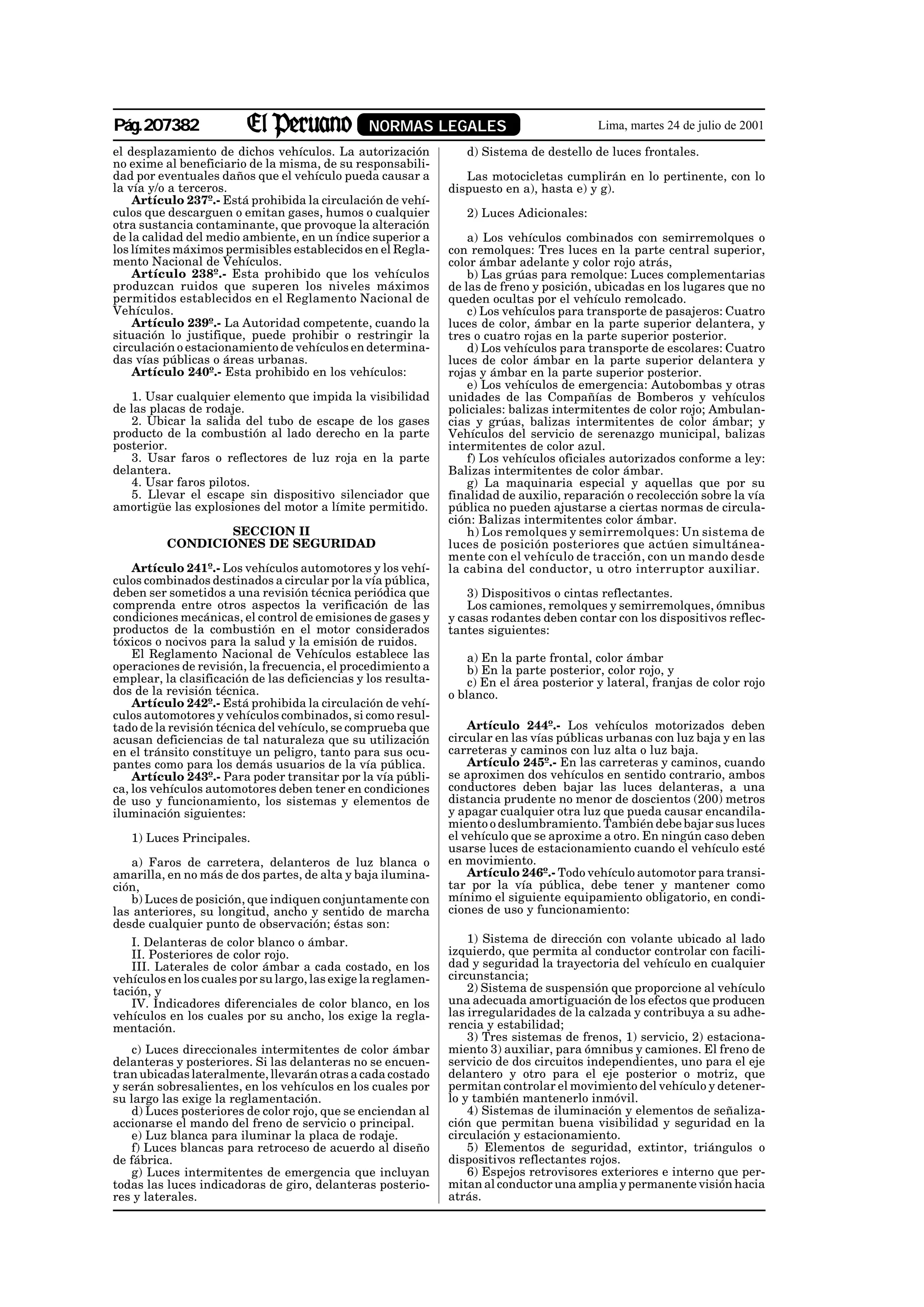 Pág.207382                                      NORMAS LEGALES                             Lima, martes 24 de julio de 2001

el desplazamiento de dichos vehículos. La autorización            d) Sistema de destello de luces frontales.
no exime al beneficiario de la misma, de su responsabili-
dad por eventuales daños que el vehículo pueda causar a           Las motocicletas cumplirán en lo pertinente, con lo
la vía y/o a terceros.                                         dispuesto en a), hasta e) y g).
    Artículo 237º.- Está prohibida la circulación de vehí-
culos que descarguen o emitan gases, humos o cualquier            2) Luces Adicionales:
otra sustancia contaminante, que provoque la alteración
de la calidad del medio ambiente, en un índice superior a          a) Los vehículos combinados con semirremolques o
los límites máximos permisibles establecidos en el Regla-      con remolques: Tres luces en la parte central superior,
mento Nacional de Vehículos.                                   color ámbar adelante y color rojo atrás,
    Artículo 238º.- Esta prohibido que los vehículos               b) Las grúas para remolque: Luces complementarias
produzcan ruidos que superen los niveles máximos               de las de freno y posición, ubicadas en los lugares que no
permitidos establecidos en el Reglamento Nacional de           queden ocultas por el vehículo remolcado.
Vehículos.                                                         c) Los vehículos para transporte de pasajeros: Cuatro
    Artículo 239º.- La Autoridad competente, cuando la         luces de color, ámbar en la parte superior delantera, y
situación lo justifique, puede prohibir o restringir la        tres o cuatro rojas en la parte superior posterior.
circulación o estacionamiento de vehículos en determina-           d) Los vehículos para transporte de escolares: Cuatro
das vías públicas o áreas urbanas.                             luces de color ámbar en la parte superior delantera y
    Artículo 240º.- Esta prohibido en los vehículos:           rojas y ámbar en la parte superior posterior.
                                                                   e) Los vehículos de emergencia: Autobombas y otras
   1. Usar cualquier elemento que impida la visibilidad        unidades de las Compañías de Bomberos y vehículos
de las placas de rodaje.                                       policiales: balizas intermitentes de color rojo; Ambulan-
   2. Ubicar la salida del tubo de escape de los gases         cias y grúas, balizas intermitentes de color ámbar; y
producto de la combustión al lado derecho en la parte          Vehículos del servicio de serenazgo municipal, balizas
posterior.                                                     intermitentes de color azul.
   3. Usar faros o reflectores de luz roja en la parte             f) Los vehículos oficiales autorizados conforme a ley:
delantera.                                                     Balizas intermitentes de color ámbar.
   4. Usar faros pilotos.                                          g) La maquinaria especial y aquellas que por su
   5. Llevar el escape sin dispositivo silenciador que         finalidad de auxilio, reparación o recolección sobre la vía
amortigüe las explosiones del motor a límite permitido.        pública no pueden ajustarse a ciertas normas de circula-
                                                               ción: Balizas intermitentes color ámbar.
                 SECCION II                                        h) Los remolques y semirremolques: Un sistema de
          CONDICIONES DE SEGURIDAD                             luces de posición posteriores que actúen simultánea-
                                                               mente con el vehículo de tracción, con un mando desde
    Artículo 241º.- Los vehículos automotores y los vehí-      la cabina del conductor, u otro interruptor auxiliar.
culos combinados destinados a circular por la vía pública,
deben ser sometidos a una revisión técnica periódica que           3) Dispositivos o cintas reflectantes.
comprenda entre otros aspectos la verificación de las              Los camiones, remolques y semirremolques, ómnibus
condiciones mecánicas, el control de emisiones de gases y      y casas rodantes deben contar con los dispositivos reflec-
productos de la combustión en el motor considerados            tantes siguientes:
tóxicos o nocivos para la salud y la emisión de ruidos.
    El Reglamento Nacional de Vehículos establece las              a) En la parte frontal, color ámbar
operaciones de revisión, la frecuencia, el procedimiento a         b) En la parte posterior, color rojo, y
emplear, la clasificación de las deficiencias y los resulta-       c) En el área posterior y lateral, franjas de color rojo
dos de la revisión técnica.                                    o blanco.
    Artículo 242º.- Está prohibida la circulación de vehí-
culos automotores y vehículos combinados, si como resul-
tado de la revisión técnica del vehículo, se comprueba que         Artículo 244º.- Los vehículos motorizados deben
acusan deficiencias de tal naturaleza que su utilización       circular en las vías públicas urbanas con luz baja y en las
en el tránsito constituye un peligro, tanto para sus ocu-      carreteras y caminos con luz alta o luz baja.
pantes como para los demás usuarios de la vía pública.             Artículo 245º.- En las carreteras y caminos, cuando
    Artículo 243º.- Para poder transitar por la vía públi-     se aproximen dos vehículos en sentido contrario, ambos
ca, los vehículos automotores deben tener en condiciones       conductores deben bajar las luces delanteras, a una
de uso y funcionamiento, los sistemas y elementos de           distancia prudente no menor de doscientos (200) metros
iluminación siguientes:                                        y apagar cualquier otra luz que pueda causar encandila-
                                                               miento o deslumbramiento. También debe bajar sus luces
   1) Luces Principales.                                       el vehículo que se aproxime a otro. En ningún caso deben
                                                               usarse luces de estacionamiento cuando el vehículo esté
   a) Faros de carretera, delanteros de luz blanca o           en movimiento.
amarilla, en no más de dos partes, de alta y baja ilumina-         Artículo 246º.- Todo vehículo automotor para transi-
ción,                                                          tar por la vía pública, debe tener y mantener como
   b) Luces de posición, que indiquen conjuntamente con        mínimo el siguiente equipamiento obligatorio, en condi-
las anteriores, su longitud, ancho y sentido de marcha         ciones de uso y funcionamiento:
desde cualquier punto de observación; éstas son:
   I. Delanteras de color blanco o ámbar.                          1) Sistema de dirección con volante ubicado al lado
   II. Posteriores de color rojo.                              izquierdo, que permita al conductor controlar con facili-
   III. Laterales de color ámbar a cada costado, en los        dad y seguridad la trayectoria del vehículo en cualquier
vehículos en los cuales por su largo, las exige la reglamen-   circunstancia;
tación, y                                                          2) Sistema de suspensión que proporcione al vehículo
   IV. Indicadores diferenciales de color blanco, en los       una adecuada amortiguación de los efectos que producen
vehículos en los cuales por su ancho, los exige la regla-      las irregularidades de la calzada y contribuya a su adhe-
mentación.                                                     rencia y estabilidad;
                                                                   3) Tres sistemas de frenos, 1) servicio, 2) estaciona-
    c) Luces direccionales intermitentes de color ámbar        miento 3) auxiliar, para ómnibus y camiones. El freno de
delanteras y posteriores. Si las delanteras no se encuen-      servicio de dos circuitos independientes, uno para el eje
tran ubicadas lateralmente, llevarán otras a cada costado      delantero y otro para el eje posterior o motriz, que
y serán sobresalientes, en los vehículos en los cuales por     permitan controlar el movimiento del vehículo y detener-
su largo las exige la reglamentación.                          lo y también mantenerlo inmóvil.
    d) Luces posteriores de color rojo, que se enciendan al        4) Sistemas de iluminación y elementos de señaliza-
accionarse el mando del freno de servicio o principal.         ción que permitan buena visibilidad y seguridad en la
    e) Luz blanca para iluminar la placa de rodaje.            circulación y estacionamiento.
    f) Luces blancas para retroceso de acuerdo al diseño           5) Elementos de seguridad, extintor, triángulos o
de fábrica.                                                    dispositivos reflectantes rojos.
    g) Luces intermitentes de emergencia que incluyan              6) Espejos retrovisores exteriores e interno que per-
todas las luces indicadoras de giro, delanteras posterio-      mitan al conductor una amplia y permanente visión hacia
res y laterales.                                               atrás.
 