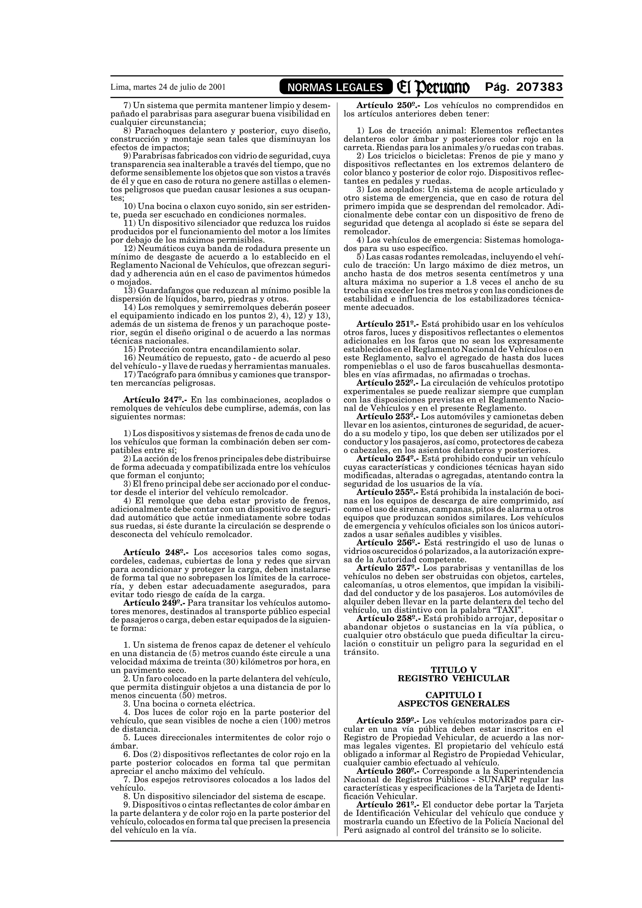 Lima, martes 24 de julio de 2001                NORMAS LEGALES                                       Pág. 207383
    7) Un sistema que permita mantener limpio y desem-             Artículo 250º.- Los vehículos no comprendidos en
pañado el parabrisas para asegurar buena visibilidad en        los artículos anteriores deben tener:
cualquier circunstancia;
    8) Parachoques delantero y posterior, cuyo diseño,            1) Los de tracción animal: Elementos reflectantes
construcción y montaje sean tales que disminuyan los           delanteros color ámbar y posteriores color rojo en la
efectos de impactos;                                           carreta. Riendas para los animales y/o ruedas con trabas.
    9) Parabrisas fabricados con vidrio de seguridad, cuya        2) Los triciclos o bicicletas: Frenos de pie y mano y
transparencia sea inalterable a través del tiempo, que no      dispositivos reflectantes en los extremos delantero de
deforme sensiblemente los objetos que son vistos a través      color blanco y posterior de color rojo. Dispositivos reflec-
de él y que en caso de rotura no genere astillas o elemen-     tantes en pedales y ruedas.
tos peligrosos que puedan causar lesiones a sus ocupan-           3) Los acoplados: Un sistema de acople articulado y
tes;                                                           otro sistema de emergencia, que en caso de rotura del
    10) Una bocina o claxon cuyo sonido, sin ser estriden-     primero impida que se desprendan del remolcador. Adi-
te, pueda ser escuchado en condiciones normales.               cionalmente debe contar con un dispositivo de freno de
    11) Un dispositivo silenciador que reduzca los ruidos      seguridad que detenga al acoplado si éste se separa del
producidos por el funcionamiento del motor a los límites       remolcador.
por debajo de los máximos permisibles.                            4) Los vehículos de emergencia: Sistemas homologa-
    12) Neumáticos cuya banda de rodadura presente un          dos para su uso específico.
mínimo de desgaste de acuerdo a lo establecido en el              5) Las casas rodantes remolcadas, incluyendo el vehí-
Reglamento Nacional de Vehículos, que ofrezcan seguri-         culo de tracción: Un largo máximo de diez metros, un
dad y adherencia aún en el caso de pavimentos húmedos          ancho hasta de dos metros sesenta centímetros y una
o mojados.                                                     altura máxima no superior a 1.8 veces el ancho de su
    13) Guardafangos que reduzcan al mínimo posible la         trocha sin exceder los tres metros y con las condiciones de
dispersión de líquidos, barro, piedras y otros.                estabilidad e influencia de los estabilizadores técnica-
    14) Los remolques y semirremolques deberán poseer          mente adecuados.
el equipamiento indicado en los puntos 2), 4), 12) y 13),
además de un sistema de frenos y un parachoque poste-              Artículo 251º.- Está prohibido usar en los vehículos
rior, según el diseño original o de acuerdo a las normas       otros faros, luces y dispositivos reflectantes o elementos
técnicas nacionales.                                           adicionales en los faros que no sean los expresamente
    15) Protección contra encandilamiento solar.               establecidos en el Reglamento Nacional de Vehículos o en
    16) Neumático de repuesto, gato - de acuerdo al peso       este Reglamento, salvo el agregado de hasta dos luces
del vehículo - y llave de ruedas y herramientas manuales.      rompenieblas o el uso de faros buscahuellas desmonta-
    17) Tacógrafo para ómnibus y camiones que transpor-        bles en vías afirmadas, no afirmadas o trochas.
ten mercancías peligrosas.                                         Artículo 252º.- La circulación de vehículos prototipo
                                                               experimentales se puede realizar siempre que cumplan
   Artículo 247º.- En las combinaciones, acoplados o           con las disposiciones previstas en el Reglamento Nacio-
remolques de vehículos debe cumplirse, además, con las         nal de Vehículos y en el presente Reglamento.
siguientes normas:                                                 Artículo 253º.- Los automóviles y camionetas deben
                                                               llevar en los asientos, cinturones de seguridad, de acuer-
    1) Los dispositivos y sistemas de frenos de cada uno de    do a su modelo y tipo, los que deben ser utilizados por el
los vehículos que forman la combinación deben ser com-         conductor y los pasajeros, así como, protectores de cabeza
patibles entre sí;                                             o cabezales, en los asientos delanteros y posteriores.
    2) La acción de los frenos principales debe distribuirse       Artículo 254º.- Está prohibido conducir un vehículo
de forma adecuada y compatibilizada entre los vehículos        cuyas características y condiciones técnicas hayan sido
que forman el conjunto;                                        modificadas, alteradas o agregadas, atentando contra la
    3) El freno principal debe ser accionado por el conduc-    seguridad de los usuarios de la vía.
tor desde el interior del vehículo remolcador.                     Artículo 255º.- Está prohibida la instalación de boci-
    4) El remolque que deba estar provisto de frenos,          nas en los equipos de descarga de aire comprimido, así
adicionalmente debe contar con un dispositivo de seguri-       como el uso de sirenas, campanas, pitos de alarma u otros
dad automático que actúe inmediatamente sobre todas            equipos que produzcan sonidos similares. Los vehículos
sus ruedas, si éste durante la circulación se desprende o      de emergencia y vehículos oficiales son los únicos autori-
desconecta del vehículo remolcador.                            zados a usar señales audibles y visibles.
                                                                   Artículo 256º.- Está restringido el uso de lunas o
    Artículo 248º.- Los accesorios tales como sogas,           vidrios oscurecidos ó polarizados, a la autorización expre-
cordeles, cadenas, cubiertas de lona y redes que sirvan        sa de la Autoridad competente.
para acondicionar y proteger la carga, deben instalarse            Artículo 257º.- Los parabrisas y ventanillas de los
de forma tal que no sobrepasen los límites de la carroce-      vehículos no deben ser obstruidas con objetos, carteles,
ría, y deben estar adecuadamente asegurados, para              calcomanías, u otros elementos, que impidan la visibili-
evitar todo riesgo de caída de la carga.                       dad del conductor y de los pasajeros. Los automóviles de
    Artículo 249º.- Para transitar los vehículos automo-       alquiler deben llevar en la parte delantera del techo del
tores menores, destinados al transporte público especial       vehículo, un distintivo con la palabra “TAXI”.
de pasajeros o carga, deben estar equipados de la siguien-         Artículo 258º.- Está prohibido arrojar, depositar o
te forma:                                                      abandonar objetos o sustancias en la vía pública, o
                                                               cualquier otro obstáculo que pueda dificultar la circu-
    1. Un sistema de frenos capaz de detener el vehículo       lación o constituir un peligro para la seguridad en el
en una distancia de (5) metros cuando éste circule a una       tránsito.
velocidad máxima de treinta (30) kilómetros por hora, en
un pavimento seco.                                                                TITULO V
    2. Un faro colocado en la parte delantera del vehículo,                  REGISTRO VEHICULAR
que permita distinguir objetos a una distancia de por lo
menos cincuenta (50) metros.                                                     CAPITULO I
    3. Una bocina o corneta eléctrica.                                       ASPECTOS GENERALES
    4. Dos luces de color rojo en la parte posterior del
vehículo, que sean visibles de noche a cien (100) metros           Artículo 259º.- Los vehículos motorizados para cir-
de distancia.                                                  cular en una vía pública deben estar inscritos en el
    5. Luces direccionales intermitentes de color rojo o       Registro de Propiedad Vehicular, de acuerdo a las nor-
ámbar.                                                         mas legales vigentes. El propietario del vehículo está
    6. Dos (2) dispositivos reflectantes de color rojo en la   obligado a informar al Registro de Propiedad Vehicular,
parte posterior colocados en forma tal que permitan            cualquier cambio efectuado al vehículo.
apreciar el ancho máximo del vehículo.                             Artículo 260º.- Corresponde a la Superintendencia
    7. Dos espejos retrovisores colocados a los lados del      Nacional de Registros Públicos - SUNARP regular las
vehículo.                                                      características y especificaciones de la Tarjeta de Identi-
    8. Un dispositivo silenciador del sistema de escape.       ficación Vehicular.
    9. Dispositivos o cintas reflectantes de color ámbar en        Artículo 261º.- El conductor debe portar la Tarjeta
la parte delantera y de color rojo en la parte posterior del   de Identificación Vehicular del vehículo que conduce y
vehículo, colocados en forma tal que precisen la presencia     mostrarla cuando un Efectivo de la Policía Nacional del
del vehículo en la vía.                                        Perú asignado al control del tránsito se lo solicite.
 