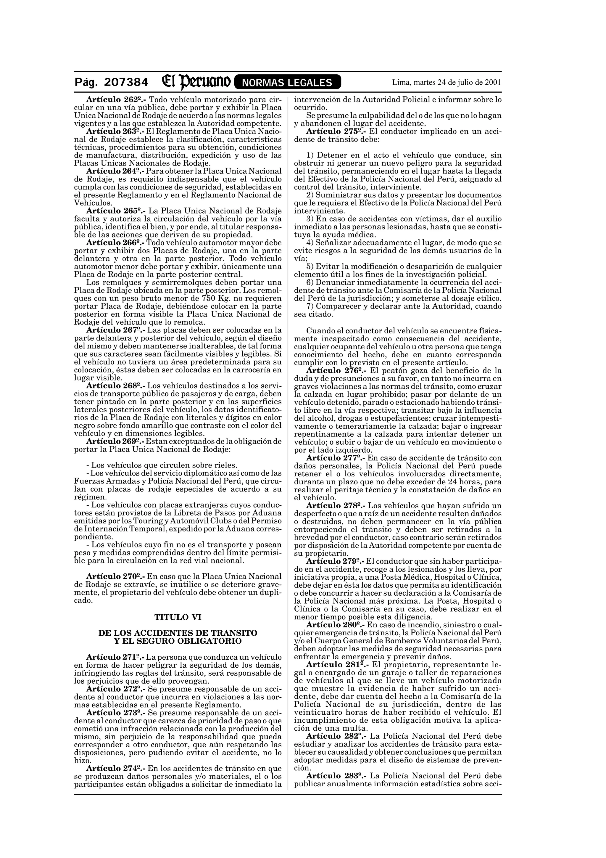 Pág. 207384                                      NORMAS LEGALES                             Lima, martes 24 de julio de 2001

    Artículo 262º.- Todo vehículo motorizado para cir-          intervención de la Autoridad Policial e informar sobre lo
cular en una vía pública, debe portar y exhibir la Placa        ocurrido.
Unica Nacional de Rodaje de acuerdo a las normas legales           Se presume la culpabilidad del o de los que no lo hagan
vigentes y a las que establezca la Autoridad competente.        y abandonen el lugar del accidente.
    Artículo 263º.- El Reglamento de Placa Unica Nacio-            Artículo 275º.- El conductor implicado en un acci-
nal de Rodaje establece la clasificación, características       dente de tránsito debe:
técnicas, procedimientos para su obtención, condiciones
de manufactura, distribución, expedición y uso de las              1) Detener en el acto el vehículo que conduce, sin
Placas Unicas Nacionales de Rodaje.                             obstruir ni generar un nuevo peligro para la seguridad
    Artículo 264º.- Para obtener la Placa Unica Nacional        del tránsito, permaneciendo en el lugar hasta la llegada
de Rodaje, es requisito indispensable que el vehículo           del Efectivo de la Policía Nacional del Perú, asignado al
cumpla con las condiciones de seguridad, establecidas en        control del tránsito, interviniente.
el presente Reglamento y en el Reglamento Nacional de              2) Suministrar sus datos y presentar los documentos
Vehículos.                                                      que le requiera el Efectivo de la Policía Nacional del Perú
    Artículo 265º.- La Placa Unica Nacional de Rodaje           interviniente.
faculta y autoriza la circulación del vehículo por la vía          3) En caso de accidentes con víctimas, dar el auxilio
pública, identifica el bien, y por ende, al titular responsa-   inmediato a las personas lesionadas, hasta que se consti-
ble de las acciones que deriven de su propiedad.                tuya la ayuda médica.
    Artículo 266º.- Todo vehículo automotor mayor debe             4) Señalizar adecuadamente el lugar, de modo que se
portar y exhibir dos Placas de Rodaje, una en la parte          evite riesgos a la seguridad de los demás usuarios de la
delantera y otra en la parte posterior. Todo vehículo           vía;
automotor menor debe portar y exhibir, únicamente una              5) Evitar la modificación o desaparición de cualquier
Placa de Rodaje en la parte posterior central.                  elemento útil a los fines de la investigación policial.
    Los remolques y semirremolques deben portar una                6) Denunciar inmediatamente la ocurrencia del acci-
Placa de Rodaje ubicada en la parte posterior. Los remol-       dente de tránsito ante la Comisaría de la Policía Nacional
ques con un peso bruto menor de 750 Kg. no requieren            del Perú de la jurisdicción; y someterse al dosaje etílico.
portar Placa de Rodaje, debiéndose colocar en la parte             7) Comparecer y declarar ante la Autoridad, cuando
posterior en forma visible la Placa Unica Nacional de           sea citado.
Rodaje del vehículo que lo remolca.
    Artículo 267º.- Las placas deben ser colocadas en la            Cuando el conductor del vehículo se encuentre física-
parte delantera y posterior del vehículo, según el diseño       mente incapacitado como consecuencia del accidente,
del mismo y deben mantenerse inalterables, de tal forma         cualquier ocupante del vehículo u otra persona que tenga
que sus caracteres sean fácilmente visibles y legibles. Si      conocimiento del hecho, debe en cuanto corresponda
el vehículo no tuviera un área predeterminada para su           cumplir con lo previsto en el presente artículo.
colocación, éstas deben ser colocadas en la carrocería en           Artículo 276º.- El peatón goza del beneficio de la
lugar visible.                                                  duda y de presunciones a su favor, en tanto no incurra en
    Artículo 268º.- Los vehículos destinados a los servi-       graves violaciones a las normas del tránsito, como cruzar
cios de transporte público de pasajeros y de carga, deben       la calzada en lugar prohibido; pasar por delante de un
tener pintado en la parte posterior y en las superficies        vehículo detenido, parado o estacionado habiendo tránsi-
laterales posteriores del vehículo, los datos identificato-     to libre en la vía respectiva; transitar bajo la influencia
rios de la Placa de Rodaje con literales y dígitos en color     del alcohol, drogas o estupefacientes; cruzar intempesti-
negro sobre fondo amarillo que contraste con el color del       vamente o temerariamente la calzada; bajar o ingresar
vehículo y en dimensiones legibles.                             repentinamente a la calzada para intentar detener un
    Artículo 269º.- Estan exceptuados de la obligación de       vehículo; o subir o bajar de un vehículo en movimiento o
portar la Placa Unica Nacional de Rodaje:                       por el lado izquierdo.
                                                                    Artículo 277º.- En caso de accidente de tránsito con
    - Los vehículos que circulen sobre rieles.                  daños personales, la Policía Nacional del Perú puede
    - Los vehículos del servicio diplomático así como de las    retener el o los vehículos involucrados directamente,
Fuerzas Armadas y Policía Nacional del Perú, que circu-         durante un plazo que no debe exceder de 24 horas, para
lan con placas de rodaje especiales de acuerdo a su             realizar el peritaje técnico y la constatación de daños en
régimen.                                                        el vehículo.
    - Los vehículos con placas extranjeras cuyos conduc-            Artículo 278º.- Los vehículos que hayan sufrido un
tores están provistos de la Libreta de Pasos por Aduana         desperfecto o que a raíz de un accidente resulten dañados
emitidas por los Touring y Automóvil Clubs o del Permiso        o destruidos, no deben permanecer en la vía pública
de Internación Temporal, expedido por la Aduana corres-         entorpeciendo el tránsito y deben ser retirados a la
pondiente.                                                      brevedad por el conductor, caso contrario serán retirados
    - Los vehículos cuyo fin no es el transporte y posean       por disposición de la Autoridad competente por cuenta de
peso y medidas comprendidas dentro del límite permisi-          su propietario.
ble para la circulación en la red vial nacional.                    Artículo 279º.- El conductor que sin haber participa-
                                                                do en el accidente, recoge a los lesionados y los lleva, por
   Artículo 270º.- En caso que la Placa Unica Nacional          iniciativa propia, a una Posta Médica, Hospital o Clínica,
de Rodaje se extravíe, se inutilice o se deteriore grave-       debe dejar en ésta los datos que permita su identificación
mente, el propietario del vehículo debe obtener un dupli-       o debe concurrir a hacer su declaración a la Comisaría de
cado.                                                           la Policía Nacional más próxima. La Posta, Hospital o
                                                                Clínica o la Comisaría en su caso, debe realizar en el
                       TITULO VI                                menor tiempo posible esta diligencia.
                                                                    Artículo 280º.- En caso de incendio, siniestro o cual-
       DE LOS ACCIDENTES DE TRANSITO                            quier emergencia de tránsito, la Policía Nacional del Perú
          Y EL SEGURO OBLIGATORIO                               y/o el Cuerpo General de Bomberos Voluntarios del Perú,
                                                                deben adoptar las medidas de seguridad necesarias para
    Artículo 271º.- La persona que conduzca un vehículo         enfrentar la emergencia y prevenir daños.
en forma de hacer peligrar la seguridad de los demás,               Artículo 281º.- El propietario, representante le-
infringiendo las reglas del tránsito, será responsable de       gal o encargado de un garaje o taller de reparaciones
los perjuicios que de ello provengan.                           de vehículos al que se lleve un vehículo motorizado
    Artículo 272º.- Se presume responsable de un acci-          que muestre la evidencia de haber sufrido un acci-
dente al conductor que incurra en violaciones a las nor-        dente, debe dar cuenta del hecho a la Comisaría de la
mas establecidas en el presente Reglamento.                     Policía Nacional de su jurisdicción, dentro de las
    Artículo 273º.- Se presume responsable de un acci-          veinticuatro horas de haber recibido el vehículo. El
dente al conductor que carezca de prioridad de paso o que       incumplimiento de esta obligación motiva la aplica-
cometió una infracción relacionada con la producción del        ción de una multa.
mismo, sin perjuicio de la responsabilidad que pueda                Artículo 282º.- La Policía Nacional del Perú debe
corresponder a otro conductor, que aún respetando las           estudiar y analizar los accidentes de tránsito para esta-
disposiciones, pero pudiendo evitar el accidente, no lo         blecer su causalidad y obtener conclusiones que permitan
hizo.                                                           adoptar medidas para el diseño de sistemas de preven-
    Artículo 274º.- En los accidentes de tránsito en que        ción.
se produzcan daños personales y/o materiales, el o los              Artículo 283º.- La Policía Nacional del Perú debe
participantes están obligados a solicitar de inmediato la       publicar anualmente información estadística sobre acci-
 