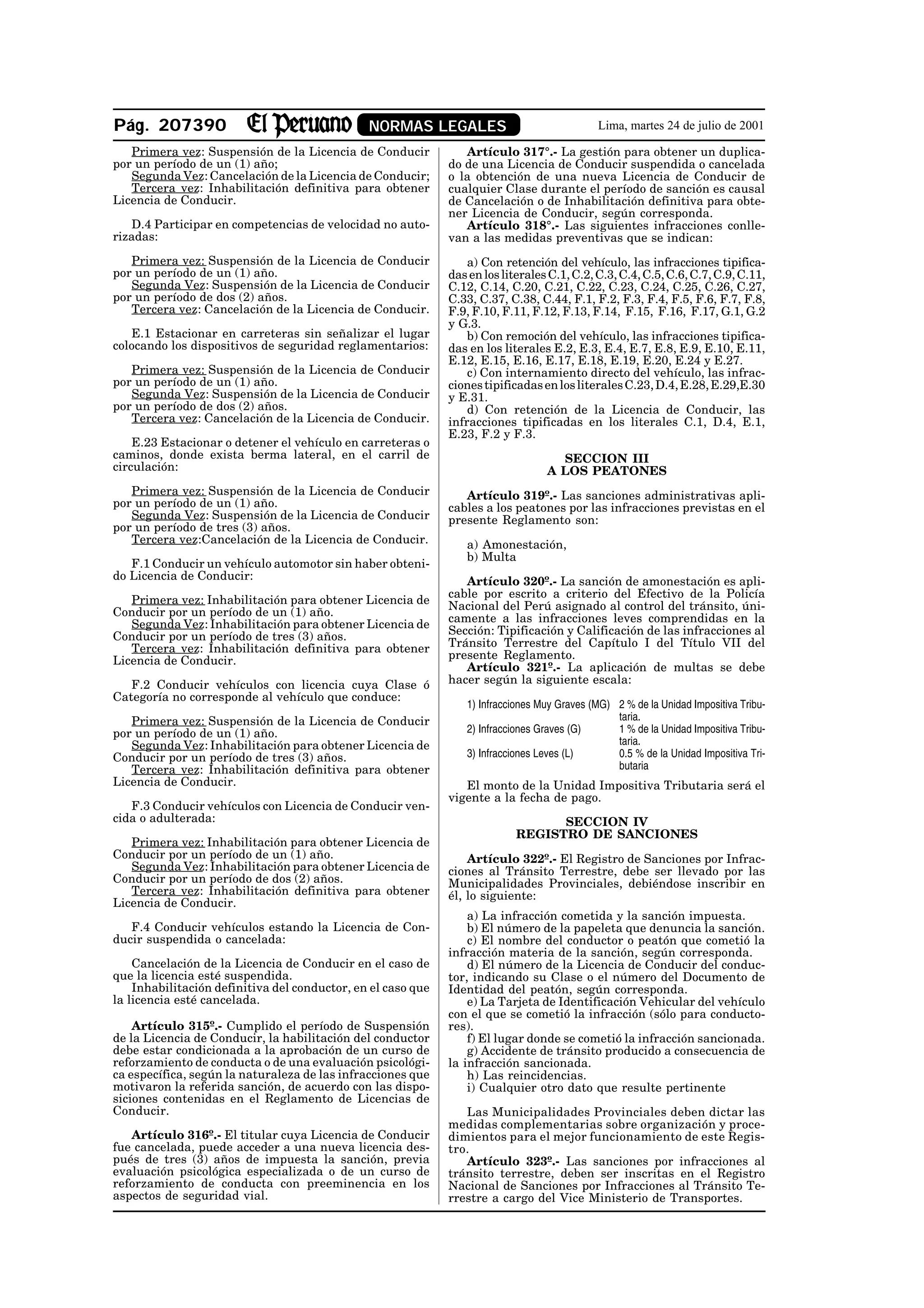 Pág. 207390                                    NORMAS LEGALES                                Lima, martes 24 de julio de 2001

   Primera vez: Suspensión de la Licencia de Conducir            Artículo 317°.- La gestión para obtener un duplica-
por un período de un (1) año;                                 do de una Licencia de Conducir suspendida o cancelada
   Segunda Vez: Cancelación de la Licencia de Conducir;       o la obtención de una nueva Licencia de Conducir de
   Tercera vez: Inhabilitación definitiva para obtener        cualquier Clase durante el período de sanción es causal
Licencia de Conducir.                                         de Cancelación o de Inhabilitación definitiva para obte-
                                                              ner Licencia de Conducir, según corresponda.
   D.4 Participar en competencias de velocidad no auto-          Artículo 318°.- Las siguientes infracciones conlle-
rizadas:                                                      van a las medidas preventivas que se indican:
   Primera vez: Suspensión de la Licencia de Conducir             a) Con retención del vehículo, las infracciones tipifica-
por un período de un (1) año.                                 das en los literales C.1, C.2, C.3, C.4, C.5, C.6, C.7, C.9, C.11,
   Segunda Vez: Suspensión de la Licencia de Conducir         C.12, C.14, C.20, C.21, C.22, C.23, C.24, C.25, C.26, C.27,
por un período de dos (2) años.                               C.33, C.37, C.38, C.44, F.1, F.2, F.3, F.4, F.5, F.6, F.7, F.8,
   Tercera vez: Cancelación de la Licencia de Conducir.       F.9, F.10, F.11, F.12, F.13, F.14, F.15, F.16, F.17, G.1, G.2
                                                              y G.3.
   E.1 Estacionar en carreteras sin señalizar el lugar            b) Con remoción del vehículo, las infracciones tipifica-
colocando los dispositivos de seguridad reglamentarios:       das en los literales E.2, E.3, E.4, E.7, E.8, E.9, E.10, E.11,
                                                              E.12, E.15, E.16, E.17, E.18, E.19, E.20, E.24 y E.27.
   Primera vez: Suspensión de la Licencia de Conducir             c) Con internamiento directo del vehículo, las infrac-
por un período de un (1) año.                                 ciones tipificadas en los literales C.23, D.4, E.28, E.29,E.30
   Segunda Vez: Suspensión de la Licencia de Conducir         y E.31.
por un período de dos (2) años.                                   d) Con retención de la Licencia de Conducir, las
   Tercera vez: Cancelación de la Licencia de Conducir.       infracciones tipificadas en los literales C.1, D.4, E.1,
                                                              E.23, F.2 y F.3.
    E.23 Estacionar o detener el vehículo en carreteras o
caminos, donde exista berma lateral, en el carril de                                SECCION III
circulación:                                                                      A LOS PEATONES
   Primera vez: Suspensión de la Licencia de Conducir            Artículo 319º.- Las sanciones administrativas apli-
por un período de un (1) año.                                 cables a los peatones por las infracciones previstas en el
   Segunda Vez: Suspensión de la Licencia de Conducir         presente Reglamento son:
por un período de tres (3) años.
   Tercera vez:Cancelación de la Licencia de Conducir.           a) Amonestación,
                                                                 b) Multa
   F.1 Conducir un vehículo automotor sin haber obteni-
do Licencia de Conducir:                                         Artículo 320º.- La sanción de amonestación es apli-
                                                              cable por escrito a criterio del Efectivo de la Policía
   Primera vez: Inhabilitación para obtener Licencia de       Nacional del Perú asignado al control del tránsito, úni-
Conducir por un período de un (1) año.
   Segunda Vez: Inhabilitación para obtener Licencia de       camente a las infracciones leves comprendidas en la
Conducir por un período de tres (3) años.                     Sección: Tipificación y Calificación de las infracciones al
   Tercera vez: Inhabilitación definitiva para obtener        Tránsito Terrestre del Capítulo I del Título VII del
Licencia de Conducir.                                         presente Reglamento.
                                                                 Artículo 321º.- La aplicación de multas se debe
   F.2 Conducir vehículos con licencia cuya Clase ó           hacer según la siguiente escala:
Categoría no corresponde al vehículo que conduce:
                                                                 1) Infracciones Muy Graves (MG) 2 % de la Unidad Impositiva Tribu-
   Primera vez: Suspensión de la Licencia de Conducir                                            taria.
por un período de un (1) año.                                    2) Infracciones Graves (G)      1 % de la Unidad Impositiva Tribu-
   Segunda Vez: Inhabilitación para obtener Licencia de                                          taria.
Conducir por un período de tres (3) años.                        3) Infracciones Leves (L)       0.5 % de la Unidad Impositiva Tri-
   Tercera vez: Inhabilitación definitiva para obtener                                           butaria
Licencia de Conducir.                                            El monto de la Unidad Impositiva Tributaria será el
                                                              vigente a la fecha de pago.
   F.3 Conducir vehículos con Licencia de Conducir ven-
cida o adulterada:                                                                SECCION IV
                                                                            REGISTRO DE SANCIONES
   Primera vez: Inhabilitación para obtener Licencia de
Conducir por un período de un (1) año.                            Artículo 322º.- El Registro de Sanciones por Infrac-
   Segunda Vez: Inhabilitación para obtener Licencia de       ciones al Tránsito Terrestre, debe ser llevado por las
Conducir por un período de dos (2) años.                      Municipalidades Provinciales, debiéndose inscribir en
   Tercera vez: Inhabilitación definitiva para obtener        él, lo siguiente:
Licencia de Conducir.
                                                                  a) La infracción cometida y la sanción impuesta.
   F.4 Conducir vehículos estando la Licencia de Con-             b) El número de la papeleta que denuncia la sanción.
ducir suspendida o cancelada:                                     c) El nombre del conductor o peatón que cometió la
                                                              infracción materia de la sanción, según corresponda.
    Cancelación de la Licencia de Conducir en el caso de          d) El número de la Licencia de Conducir del conduc-
que la licencia esté suspendida.                              tor, indicando su Clase o el número del Documento de
    Inhabilitación definitiva del conductor, en el caso que   Identidad del peatón, según corresponda.
la licencia esté cancelada.                                       e) La Tarjeta de Identificación Vehicular del vehículo
                                                              con el que se cometió la infracción (sólo para conducto-
    Artículo 315º.- Cumplido el período de Suspensión         res).
de la Licencia de Conducir, la habilitación del conductor         f) El lugar donde se cometió la infracción sancionada.
debe estar condicionada a la aprobación de un curso de            g) Accidente de tránsito producido a consecuencia de
reforzamiento de conducta o de una evaluación psicológi-      la infracción sancionada.
ca específica, según la naturaleza de las infracciones que        h) Las reincidencias.
motivaron la referida sanción, de acuerdo con las dispo-          i) Cualquier otro dato que resulte pertinente
siciones contenidas en el Reglamento de Licencias de
Conducir.                                                        Las Municipalidades Provinciales deben dictar las
                                                              medidas complementarias sobre organización y proce-
   Artículo 316º.- El titular cuya Licencia de Conducir       dimientos para el mejor funcionamiento de este Regis-
fue cancelada, puede acceder a una nueva licencia des-        tro.
pués de tres (3) años de impuesta la sanción, previa             Artículo 323º.- Las sanciones por infracciones al
evaluación psicológica especializada o de un curso de         tránsito terrestre, deben ser inscritas en el Registro
reforzamiento de conducta con preeminencia en los             Nacional de Sanciones por Infracciones al Tránsito Te-
aspectos de seguridad vial.                                   rrestre a cargo del Vice Ministerio de Transportes.
 