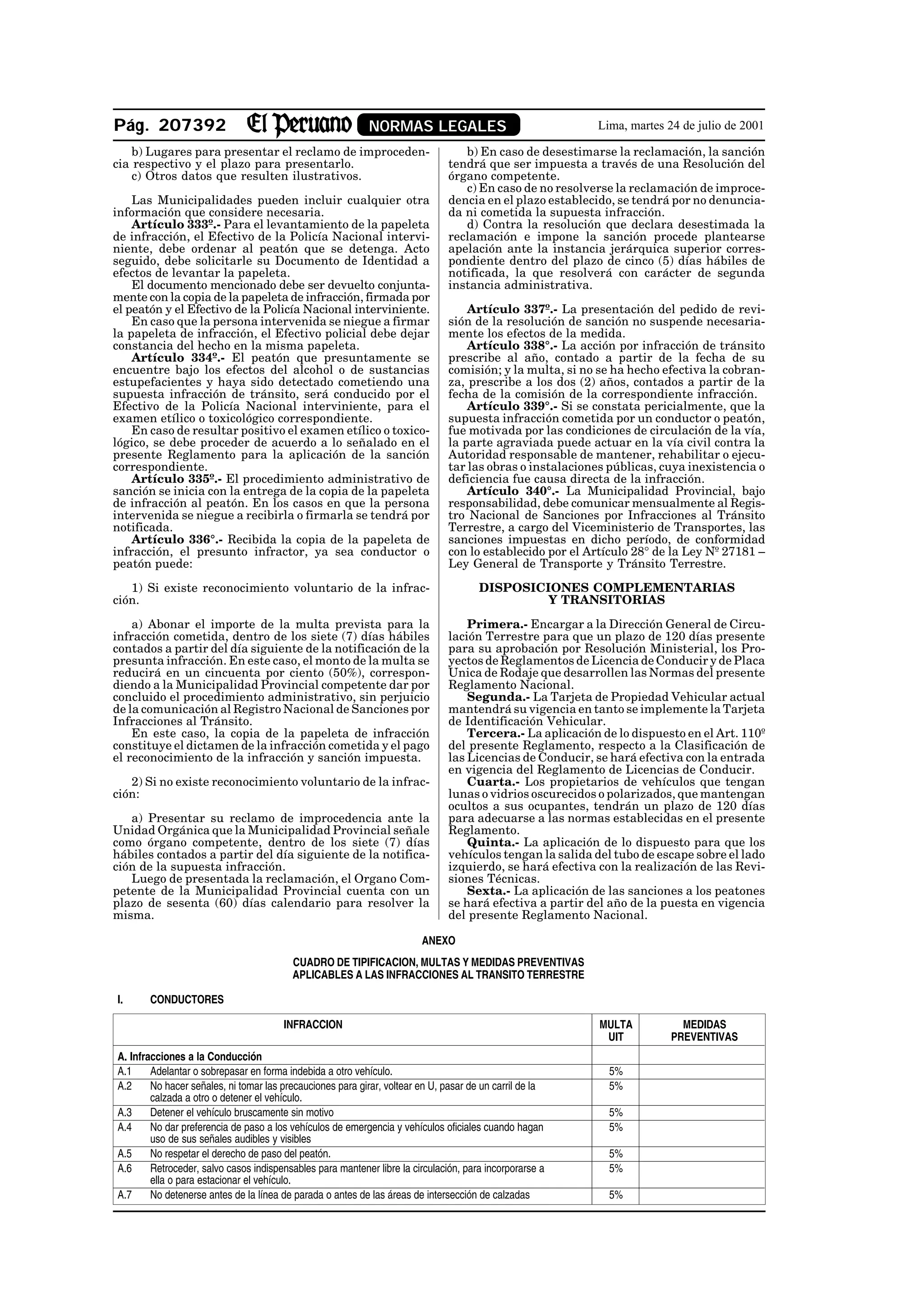 Pág. 207392                                                 NORMAS LEGALES                                Lima, martes 24 de julio de 2001

    b) Lugares para presentar el reclamo de improceden-                           b) En caso de desestimarse la reclamación, la sanción
cia respectivo y el plazo para presentarlo.                                    tendrá que ser impuesta a través de una Resolución del
    c) Otros datos que resulten ilustrativos.                                  órgano competente.
                                                                                  c) En caso de no resolverse la reclamación de improce-
    Las Municipalidades pueden incluir cualquier otra                          dencia en el plazo establecido, se tendrá por no denuncia-
información que considere necesaria.                                           da ni cometida la supuesta infracción.
    Artículo 333º.- Para el levantamiento de la papeleta                          d) Contra la resolución que declara desestimada la
de infracción, el Efectivo de la Policía Nacional intervi-                     reclamación e impone la sanción procede plantearse
niente, debe ordenar al peatón que se detenga. Acto                            apelación ante la instancia jerárquica superior corres-
seguido, debe solicitarle su Documento de Identidad a                          pondiente dentro del plazo de cinco (5) días hábiles de
efectos de levantar la papeleta.                                               notificada, la que resolverá con carácter de segunda
    El documento mencionado debe ser devuelto conjunta-                        instancia administrativa.
mente con la copia de la papeleta de infracción, firmada por
el peatón y el Efectivo de la Policía Nacional interviniente.                      Artículo 337º.- La presentación del pedido de revi-
    En caso que la persona intervenida se niegue a firmar                      sión de la resolución de sanción no suspende necesaria-
la papeleta de infracción, el Efectivo policial debe dejar                     mente los efectos de la medida.
constancia del hecho en la misma papeleta.                                         Artículo 338°.- La acción por infracción de tránsito
    Artículo 334º.- El peatón que presuntamente se                             prescribe al año, contado a partir de la fecha de su
encuentre bajo los efectos del alcohol o de sustancias                         comisión; y la multa, si no se ha hecho efectiva la cobran-
estupefacientes y haya sido detectado cometiendo una                           za, prescribe a los dos (2) años, contados a partir de la
supuesta infracción de tránsito, será conducido por el                         fecha de la comisión de la correspondiente infracción.
Efectivo de la Policía Nacional interviniente, para el                             Artículo 339°.- Si se constata pericialmente, que la
examen etílico o toxicológico correspondiente.                                 supuesta infracción cometida por un conductor o peatón,
    En caso de resultar positivo el examen etílico o toxico-                   fue motivada por las condiciones de circulación de la vía,
lógico, se debe proceder de acuerdo a lo señalado en el                        la parte agraviada puede actuar en la vía civil contra la
presente Reglamento para la aplicación de la sanción                           Autoridad responsable de mantener, rehabilitar o ejecu-
correspondiente.                                                               tar las obras o instalaciones públicas, cuya inexistencia o
    Artículo 335º.- El procedimiento administrativo de                         deficiencia fue causa directa de la infracción.
sanción se inicia con la entrega de la copia de la papeleta                        Artículo 340°.- La Municipalidad Provincial, bajo
de infracción al peatón. En los casos en que la persona                        responsabilidad, debe comunicar mensualmente al Regis-
intervenida se niegue a recibirla o firmarla se tendrá por                     tro Nacional de Sanciones por Infracciones al Tránsito
notificada.                                                                    Terrestre, a cargo del Viceministerio de Transportes, las
    Artículo 336°.- Recibida la copia de la papeleta de                        sanciones impuestas en dicho período, de conformidad
infracción, el presunto infractor, ya sea conductor o                          con lo establecido por el Artículo 28° de la Ley Nº 27181 –
peatón puede:                                                                  Ley General de Transporte y Tránsito Terrestre.

   1) Si existe reconocimiento voluntario de la infrac-                               DISPOSICIONES COMPLEMENTARIAS
ción.                                                                                          Y TRANSITORIAS

    a) Abonar el importe de la multa prevista para la                              Primera.- Encargar a la Dirección General de Circu-
infracción cometida, dentro de los siete (7) días hábiles                      lación Terrestre para que un plazo de 120 días presente
contados a partir del día siguiente de la notificación de la                   para su aprobación por Resolución Ministerial, los Pro-
presunta infracción. En este caso, el monto de la multa se                     yectos de Reglamentos de Licencia de Conducir y de Placa
reducirá en un cincuenta por ciento (50%), correspon-                          Unica de Rodaje que desarrollen las Normas del presente
diendo a la Municipalidad Provincial competente dar por                        Reglamento Nacional.
concluido el procedimiento administrativo, sin perjuicio                           Segunda.- La Tarjeta de Propiedad Vehicular actual
de la comunicación al Registro Nacional de Sanciones por                       mantendrá su vigencia en tanto se implemente la Tarjeta
Infracciones al Tránsito.                                                      de Identificación Vehicular.
    En este caso, la copia de la papeleta de infracción                            Tercera.- La aplicación de lo dispuesto en el Art. 110º
constituye el dictamen de la infracción cometida y el pago                     del presente Reglamento, respecto a la Clasificación de
el reconocimiento de la infracción y sanción impuesta.                         las Licencias de Conducir, se hará efectiva con la entrada
                                                                               en vigencia del Reglamento de Licencias de Conducir.
   2) Si no existe reconocimiento voluntario de la infrac-                         Cuarta.- Los propietarios de vehículos que tengan
ción:                                                                          lunas o vidrios oscurecidos o polarizados, que mantengan
                                                                               ocultos a sus ocupantes, tendrán un plazo de 120 días
   a) Presentar su reclamo de improcedencia ante la                            para adecuarse a las normas establecidas en el presente
Unidad Orgánica que la Municipalidad Provincial señale                         Reglamento.
como órgano competente, dentro de los siete (7) días                               Quinta.- La aplicación de lo dispuesto para que los
hábiles contados a partir del día siguiente de la notifica-                    vehículos tengan la salida del tubo de escape sobre el lado
ción de la supuesta infracción.                                                izquierdo, se hará efectiva con la realización de las Revi-
   Luego de presentada la reclamación, el Organo Com-                          siones Técnicas.
petente de la Municipalidad Provincial cuenta con un                               Sexta.- La aplicación de las sanciones a los peatones
plazo de sesenta (60) días calendario para resolver la                         se hará efectiva a partir del año de la puesta en vigencia
misma.                                                                         del presente Reglamento Nacional.

                                                                        ANEXO
                                         CUADRO DE TIPIFICACION, MULTAS Y MEDIDAS PREVENTIVAS
                                         APLICABLES A LAS INFRACCIONES AL TRANSITO TERRESTRE

I.     CONDUCTORES

                                       INFRACCION                                                          MULTA          MEDIDAS
                                                                                                            UIT         PREVENTIVAS
A. Infracciones a la Conducción
A.1     Adelantar o sobrepasar en forma indebida a otro vehículo.                                           5%
A.2     No hacer señales, ni tomar las precauciones para girar, voltear en U, pasar de un carril de la      5%
        calzada a otro o detener el vehículo.
A.3     Detener el vehículo bruscamente sin motivo                                                          5%
A.4     No dar preferencia de paso a los vehículos de emergencia y vehículos oficiales cuando hagan         5%
        uso de sus señales audibles y visibles
A.5     No respetar el derecho de paso del peatón.                                                          5%
A.6     Retroceder, salvo casos indispensables para mantener libre la circulación, para incorporarse a      5%
        ella o para estacionar el vehículo.
A.7     No detenerse antes de la línea de parada o antes de las áreas de intersección de calzadas           5%
 