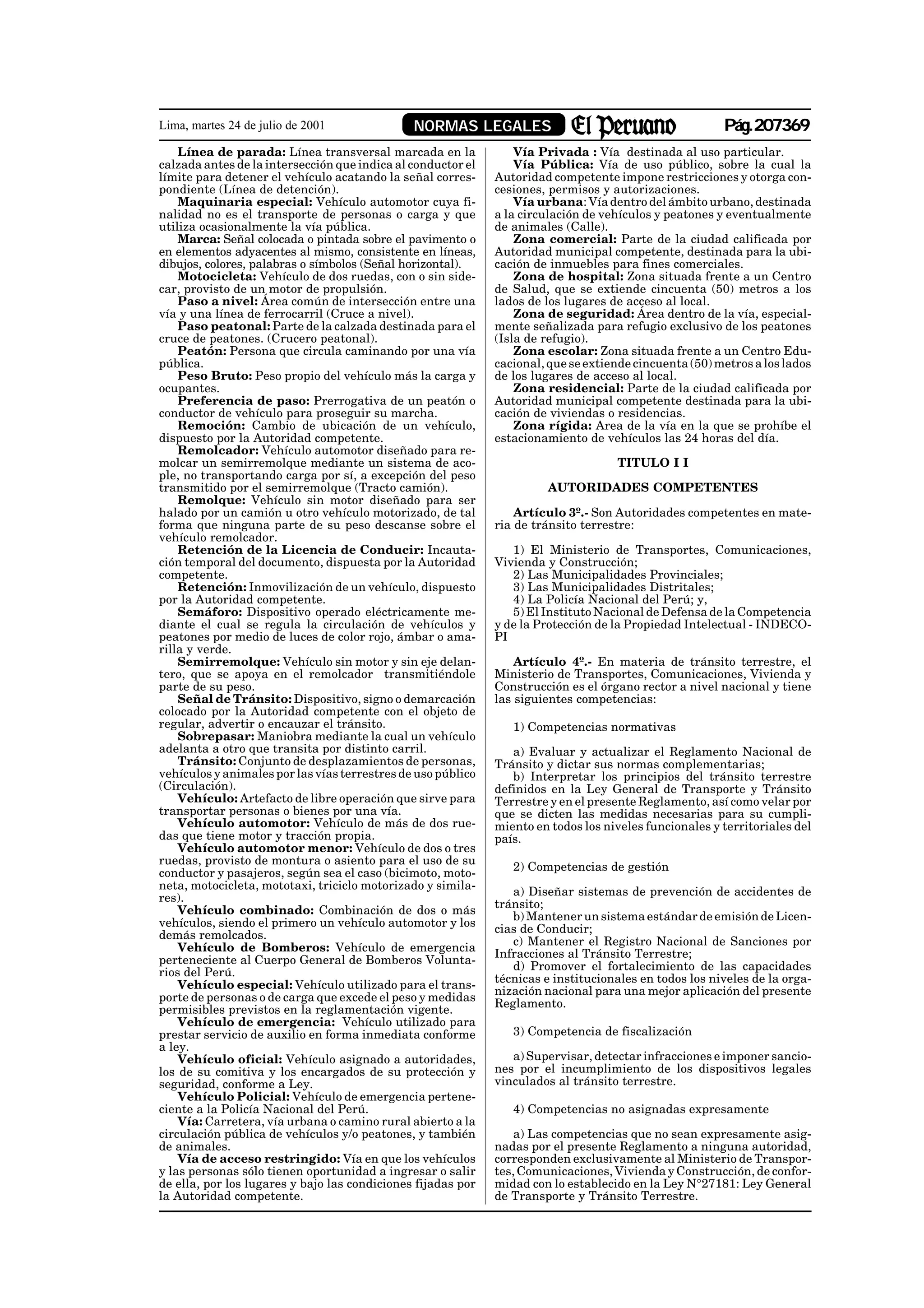 Lima, martes 24 de julio de 2001               NORMAS LEGALES                                           Pág.207369
    Línea de parada: Línea transversal marcada en la              Vía Privada : Vía destinada al uso particular.
calzada antes de la intersección que indica al conductor el       Vía Pública: Vía de uso público, sobre la cual la
límite para detener el vehículo acatando la señal corres-     Autoridad competente impone restricciones y otorga con-
pondiente (Línea de detención).                               cesiones, permisos y autorizaciones.
    Maquinaria especial: Vehículo automotor cuya fi-              Vía urbana: Vía dentro del ámbito urbano, destinada
nalidad no es el transporte de personas o carga y que         a la circulación de vehículos y peatones y eventualmente
utiliza ocasionalmente la vía pública.                        de animales (Calle).
    Marca: Señal colocada o pintada sobre el pavimento o          Zona comercial: Parte de la ciudad calificada por
en elementos adyacentes al mismo, consistente en líneas,      Autoridad municipal competente, destinada para la ubi-
dibujos, colores, palabras o símbolos (Señal horizontal).     cación de inmuebles para fines comerciales.
    Motocicleta: Vehículo de dos ruedas, con o sin side-          Zona de hospital: Zona situada frente a un Centro
car, provisto de un motor de propulsión.                      de Salud, que se extiende cincuenta (50) metros a los
    Paso a nivel: Área común de intersección entre una        lados de los lugares de acceso al local.
vía y una línea de ferrocarril (Cruce a nivel).                   Zona de seguridad: Área dentro de la vía, especial-
    Paso peatonal: Parte de la calzada destinada para el      mente señalizada para refugio exclusivo de los peatones
cruce de peatones. (Crucero peatonal).                        (Isla de refugio).
    Peatón: Persona que circula caminando por una vía             Zona escolar: Zona situada frente a un Centro Edu-
pública.                                                      cacional, que se extiende cincuenta (50) metros a los lados
    Peso Bruto: Peso propio del vehículo más la carga y       de los lugares de acceso al local.
ocupantes.                                                        Zona residencial: Parte de la ciudad calificada por
    Preferencia de paso: Prerrogativa de un peatón o          Autoridad municipal competente destinada para la ubi-
conductor de vehículo para proseguir su marcha.               cación de viviendas o residencias.
    Remoción: Cambio de ubicación de un vehículo,                 Zona rígida: Area de la vía en la que se prohíbe el
dispuesto por la Autoridad competente.                        estacionamiento de vehículos las 24 horas del día.
    Remolcador: Vehículo automotor diseñado para re-
molcar un semirremolque mediante un sistema de aco-                                 TITULO I I
ple, no transportando carga por sí, a excepción del peso
transmitido por el semirremolque (Tracto camión).                      AUTORIDADES COMPETENTES
    Remolque: Vehículo sin motor diseñado para ser
halado por un camión u otro vehículo motorizado, de tal           Artículo 3º.- Son Autoridades competentes en mate-
forma que ninguna parte de su peso descanse sobre el          ria de tránsito terrestre:
vehículo remolcador.
    Retención de la Licencia de Conducir: Incauta-               1) El Ministerio de Transportes, Comunicaciones,
ción temporal del documento, dispuesta por la Autoridad       Vivienda y Construcción;
competente.                                                      2) Las Municipalidades Provinciales;
    Retención: Inmovilización de un vehículo, dispuesto          3) Las Municipalidades Distritales;
por la Autoridad competente.                                     4) La Policía Nacional del Perú; y,
    Semáforo: Dispositivo operado eléctricamente me-             5) El Instituto Nacional de Defensa de la Competencia
diante el cual se regula la circulación de vehículos y        y de la Protección de la Propiedad Intelectual - INDECO-
peatones por medio de luces de color rojo, ámbar o ama-       PI
rilla y verde.
    Semirremolque: Vehículo sin motor y sin eje delan-            Artículo 4º.- En materia de tránsito terrestre, el
tero, que se apoya en el remolcador transmitiéndole           Ministerio de Transportes, Comunicaciones, Vivienda y
parte de su peso.                                             Construcción es el órgano rector a nivel nacional y tiene
    Señal de Tránsito: Dispositivo, signo o demarcación       las siguientes competencias:
colocado por la Autoridad competente con el objeto de
regular, advertir o encauzar el tránsito.                        1) Competencias normativas
    Sobrepasar: Maniobra mediante la cual un vehículo
adelanta a otro que transita por distinto carril.                a) Evaluar y actualizar el Reglamento Nacional de
    Tránsito: Conjunto de desplazamientos de personas,        Tránsito y dictar sus normas complementarias;
vehículos y animales por las vías terrestres de uso público      b) Interpretar los principios del tránsito terrestre
(Circulación).                                                definidos en la Ley General de Transporte y Tránsito
    Vehículo: Artefacto de libre operación que sirve para     Terrestre y en el presente Reglamento, así como velar por
transportar personas o bienes por una vía.                    que se dicten las medidas necesarias para su cumpli-
    Vehículo automotor: Vehículo de más de dos rue-           miento en todos los niveles funcionales y territoriales del
das que tiene motor y tracción propia.                        país.
    Vehículo automotor menor: Vehículo de dos o tres
ruedas, provisto de montura o asiento para el uso de su
                                                                 2) Competencias de gestión
conductor y pasajeros, según sea el caso (bicimoto, moto-
neta, motocicleta, mototaxi, triciclo motorizado y simila-
                                                                 a) Diseñar sistemas de prevención de accidentes de
res).
                                                              tránsito;
    Vehículo combinado: Combinación de dos o más
                                                                 b) Mantener un sistema estándar de emisión de Licen-
vehículos, siendo el primero un vehículo automotor y los
                                                              cias de Conducir;
demás remolcados.
                                                                 c) Mantener el Registro Nacional de Sanciones por
    Vehículo de Bomberos: Vehículo de emergencia
                                                              Infracciones al Tránsito Terrestre;
perteneciente al Cuerpo General de Bomberos Volunta-
                                                                 d) Promover el fortalecimiento de las capacidades
rios del Perú.
                                                              técnicas e institucionales en todos los niveles de la orga-
    Vehículo especial: Vehículo utilizado para el trans-
                                                              nización nacional para una mejor aplicación del presente
porte de personas o de carga que excede el peso y medidas
                                                              Reglamento.
permisibles previstos en la reglamentación vigente.
    Vehículo de emergencia: Vehículo utilizado para
prestar servicio de auxilio en forma inmediata conforme          3) Competencia de fiscalización
a ley.
    Vehículo oficial: Vehículo asignado a autoridades,           a) Supervisar, detectar infracciones e imponer sancio-
los de su comitiva y los encargados de su protección y        nes por el incumplimiento de los dispositivos legales
seguridad, conforme a Ley.                                    vinculados al tránsito terrestre.
    Vehículo Policial: Vehículo de emergencia pertene-
ciente a la Policía Nacional del Perú.                           4) Competencias no asignadas expresamente
    Vía: Carretera, vía urbana o camino rural abierto a la
circulación pública de vehículos y/o peatones, y también          a) Las competencias que no sean expresamente asig-
de animales.                                                  nadas por el presente Reglamento a ninguna autoridad,
    Vía de acceso restringido: Vía en que los vehículos       corresponden exclusivamente al Ministerio de Transpor-
y las personas sólo tienen oportunidad a ingresar o salir     tes, Comunicaciones, Vivienda y Construcción, de confor-
de ella, por los lugares y bajo las condiciones fijadas por   midad con lo establecido en la Ley N°27181: Ley General
la Autoridad competente.                                      de Transporte y Tránsito Terrestre.
 