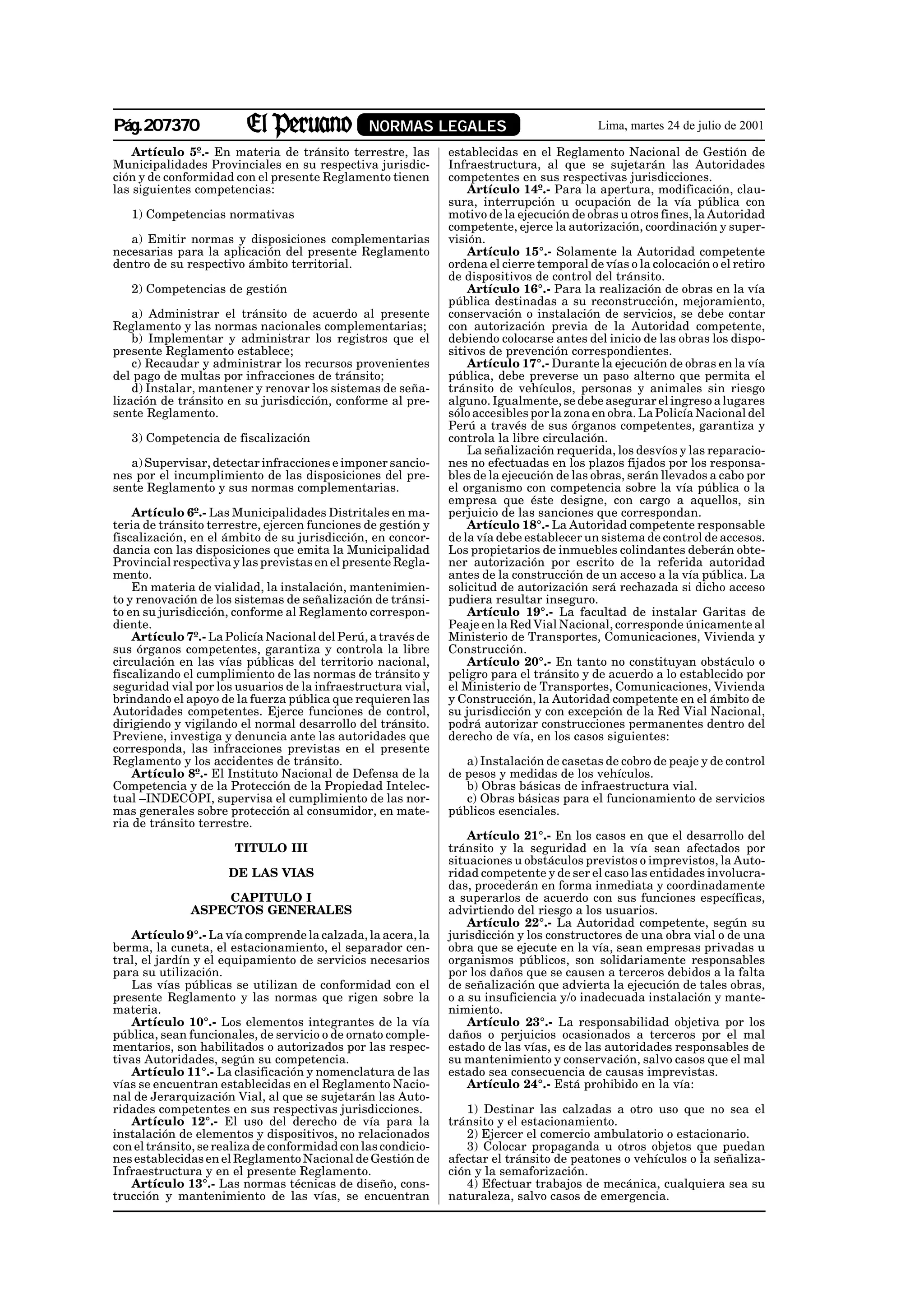 Pág.207370                                      NORMAS LEGALES                             Lima, martes 24 de julio de 2001

    Artículo 5º.- En materia de tránsito terrestre, las        establecidas en el Reglamento Nacional de Gestión de
Municipalidades Provinciales en su respectiva jurisdic-        Infraestructura, al que se sujetarán las Autoridades
ción y de conformidad con el presente Reglamento tienen        competentes en sus respectivas jurisdicciones.
las siguientes competencias:                                       Artículo 14º.- Para la apertura, modificación, clau-
                                                               sura, interrupción u ocupación de la vía pública con
   1) Competencias normativas                                  motivo de la ejecución de obras u otros fines, la Autoridad
                                                               competente, ejerce la autorización, coordinación y super-
   a) Emitir normas y disposiciones complementarias            visión.
necesarias para la aplicación del presente Reglamento              Artículo 15°.- Solamente la Autoridad competente
dentro de su respectivo ámbito territorial.                    ordena el cierre temporal de vías o la colocación o el retiro
                                                               de dispositivos de control del tránsito.
   2) Competencias de gestión                                      Artículo 16°.- Para la realización de obras en la vía
                                                               pública destinadas a su reconstrucción, mejoramiento,
    a) Administrar el tránsito de acuerdo al presente          conservación o instalación de servicios, se debe contar
Reglamento y las normas nacionales complementarias;            con autorización previa de la Autoridad competente,
    b) Implementar y administrar los registros que el          debiendo colocarse antes del inicio de las obras los dispo-
presente Reglamento establece;                                 sitivos de prevención correspondientes.
    c) Recaudar y administrar los recursos provenientes            Artículo 17°.- Durante la ejecución de obras en la vía
del pago de multas por infracciones de tránsito;               pública, debe preverse un paso alterno que permita el
    d) Instalar, mantener y renovar los sistemas de seña-      tránsito de vehículos, personas y animales sin riesgo
lización de tránsito en su jurisdicción, conforme al pre-      alguno. Igualmente, se debe asegurar el ingreso a lugares
sente Reglamento.                                              sólo accesibles por la zona en obra. La Policía Nacional del
                                                               Perú a través de sus órganos competentes, garantiza y
   3) Competencia de fiscalización                             controla la libre circulación.
                                                                   La señalización requerida, los desvíos y las reparacio-
   a) Supervisar, detectar infracciones e imponer sancio-      nes no efectuadas en los plazos fijados por los responsa-
nes por el incumplimiento de las disposiciones del pre-        bles de la ejecución de las obras, serán llevados a cabo por
sente Reglamento y sus normas complementarias.                 el organismo con competencia sobre la vía pública o la
                                                               empresa que éste designe, con cargo a aquellos, sin
    Artículo 6º.- Las Municipalidades Distritales en ma-       perjuicio de las sanciones que correspondan.
teria de tránsito terrestre, ejercen funciones de gestión y        Artículo 18°.- La Autoridad competente responsable
fiscalización, en el ámbito de su jurisdicción, en concor-     de la vía debe establecer un sistema de control de accesos.
dancia con las disposiciones que emita la Municipalidad        Los propietarios de inmuebles colindantes deberán obte-
Provincial respectiva y las previstas en el presente Regla-    ner autorización por escrito de la referida autoridad
mento.                                                         antes de la construcción de un acceso a la vía pública. La
    En materia de vialidad, la instalación, mantenimien-       solicitud de autorización será rechazada si dicho acceso
to y renovación de los sistemas de señalización de tránsi-     pudiera resultar inseguro.
to en su jurisdicción, conforme al Reglamento correspon-           Artículo 19°.- La facultad de instalar Garitas de
diente.                                                        Peaje en la Red Vial Nacional, corresponde únicamente al
    Artículo 7º.- La Policía Nacional del Perú, a través de    Ministerio de Transportes, Comunicaciones, Vivienda y
sus órganos competentes, garantiza y controla la libre         Construcción.
circulación en las vías públicas del territorio nacional,          Artículo 20°.- En tanto no constituyan obstáculo o
fiscalizando el cumplimiento de las normas de tránsito y       peligro para el tránsito y de acuerdo a lo establecido por
seguridad vial por los usuarios de la infraestructura vial,    el Ministerio de Transportes, Comunicaciones, Vivienda
brindando el apoyo de la fuerza pública que requieren las      y Construcción, la Autoridad competente en el ámbito de
Autoridades competentes. Ejerce funciones de control,          su jurisdicción y con excepción de la Red Vial Nacional,
dirigiendo y vigilando el normal desarrollo del tránsito.      podrá autorizar construcciones permanentes dentro del
Previene, investiga y denuncia ante las autoridades que        derecho de vía, en los casos siguientes:
corresponda, las infracciones previstas en el presente
Reglamento y los accidentes de tránsito.                          a) Instalación de casetas de cobro de peaje y de control
    Artículo 8º.- El Instituto Nacional de Defensa de la       de pesos y medidas de los vehículos.
Competencia y de la Protección de la Propiedad Intelec-           b) Obras básicas de infraestructura vial.
tual –INDECOPI, supervisa el cumplimiento de las nor-             c) Obras básicas para el funcionamiento de servicios
mas generales sobre protección al consumidor, en mate-         públicos esenciales.
ria de tránsito terrestre.
                                                                   Artículo 21°.- En los casos en que el desarrollo del
                       TITULO III                              tránsito y la seguridad en la vía sean afectados por
                                                               situaciones u obstáculos previstos o imprevistos, la Auto-
                     DE LAS VIAS                               ridad competente y de ser el caso las entidades involucra-
                                                               das, procederán en forma inmediata y coordinadamente
                  CAPITULO I                                   a superarlos de acuerdo con sus funciones específicas,
              ASPECTOS GENERALES                               advirtiendo del riesgo a los usuarios.
                                                                   Artículo 22°.- La Autoridad competente, según su
   Artículo 9°.- La vía comprende la calzada, la acera, la     jurisdicción y los constructores de una obra vial o de una
berma, la cuneta, el estacionamiento, el separador cen-        obra que se ejecute en la vía, sean empresas privadas u
tral, el jardín y el equipamiento de servicios necesarios      organismos públicos, son solidariamente responsables
para su utilización.                                           por los daños que se causen a terceros debidos a la falta
   Las vías públicas se utilizan de conformidad con el         de señalización que advierta la ejecución de tales obras,
presente Reglamento y las normas que rigen sobre la            o a su insuficiencia y/o inadecuada instalación y mante-
materia.                                                       nimiento.
   Artículo 10°.- Los elementos integrantes de la vía              Artículo 23°.- La responsabilidad objetiva por los
pública, sean funcionales, de servicio o de ornato comple-     daños o perjuicios ocasionados a terceros por el mal
mentarios, son habilitados o autorizados por las respec-       estado de las vías, es de las autoridades responsables de
tivas Autoridades, según su competencia.                       su mantenimiento y conservación, salvo casos que el mal
   Artículo 11°.- La clasificación y nomenclatura de las       estado sea consecuencia de causas imprevistas.
vías se encuentran establecidas en el Reglamento Nacio-            Artículo 24°.- Está prohibido en la vía:
nal de Jerarquización Vial, al que se sujetarán las Auto-
ridades competentes en sus respectivas jurisdicciones.            1) Destinar las calzadas a otro uso que no sea el
   Artículo 12°.- El uso del derecho de vía para la            tránsito y el estacionamiento.
instalación de elementos y dispositivos, no relacionados          2) Ejercer el comercio ambulatorio o estacionario.
con el tránsito, se realiza de conformidad con las condicio-      3) Colocar propaganda u otros objetos que puedan
nes establecidas en el Reglamento Nacional de Gestión de       afectar el tránsito de peatones o vehículos o la señaliza-
Infraestructura y en el presente Reglamento.                   ción y la semaforización.
   Artículo 13°.- Las normas técnicas de diseño, cons-            4) Efectuar trabajos de mecánica, cualquiera sea su
trucción y mantenimiento de las vías, se encuentran            naturaleza, salvo casos de emergencia.
 