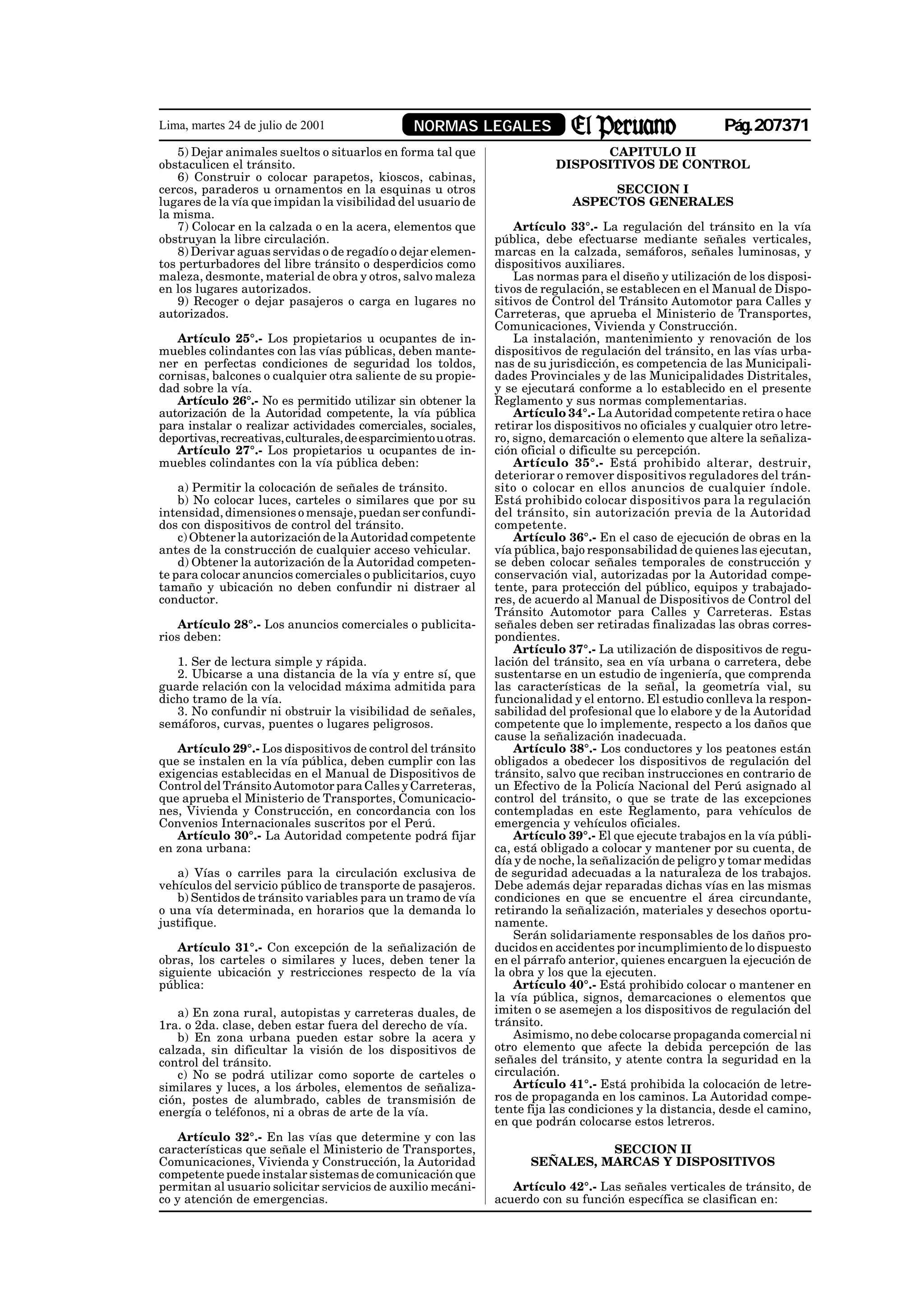 Lima, martes 24 de julio de 2001                 NORMAS LEGALES                                              Pág.207371
    5) Dejar animales sueltos o situarlos en forma tal que                        CAPITULO II
obstaculicen el tránsito.                                                   DISPOSITIVOS DE CONTROL
    6) Construir o colocar parapetos, kioscos, cabinas,
cercos, paraderos u ornamentos en la esquinas u otros                                SECCION I
lugares de la vía que impidan la visibilidad del usuario de                     ASPECTOS GENERALES
la misma.
    7) Colocar en la calzada o en la acera, elementos que            Artículo 33°.- La regulación del tránsito en la vía
obstruyan la libre circulación.                                  pública, debe efectuarse mediante señales verticales,
    8) Derivar aguas servidas o de regadío o dejar elemen-       marcas en la calzada, semáforos, señales luminosas, y
tos perturbadores del libre tránsito o desperdicios como         dispositivos auxiliares.
maleza, desmonte, material de obra y otros, salvo maleza             Las normas para el diseño y utilización de los disposi-
en los lugares autorizados.                                      tivos de regulación, se establecen en el Manual de Dispo-
    9) Recoger o dejar pasajeros o carga en lugares no           sitivos de Control del Tránsito Automotor para Calles y
autorizados.                                                     Carreteras, que aprueba el Ministerio de Transportes,
                                                                 Comunicaciones, Vivienda y Construcción.
   Artículo 25°.- Los propietarios u ocupantes de in-                La instalación, mantenimiento y renovación de los
muebles colindantes con las vías públicas, deben mante-          dispositivos de regulación del tránsito, en las vías urba-
ner en perfectas condiciones de seguridad los toldos,            nas de su jurisdicción, es competencia de las Municipali-
cornisas, balcones o cualquier otra saliente de su propie-       dades Provinciales y de las Municipalidades Distritales,
dad sobre la vía.                                                y se ejecutará conforme a lo establecido en el presente
   Artículo 26°.- No es permitido utilizar sin obtener la        Reglamento y sus normas complementarias.
autorización de la Autoridad competente, la vía pública              Artículo 34°.- La Autoridad competente retira o hace
para instalar o realizar actividades comerciales, sociales,      retirar los dispositivos no oficiales y cualquier otro letre-
deportivas, recreativas, culturales, de esparcimiento u otras.   ro, signo, demarcación o elemento que altere la señaliza-
   Artículo 27°.- Los propietarios u ocupantes de in-            ción oficial o dificulte su percepción.
muebles colindantes con la vía pública deben:                        Artículo 35°.- Está prohibido alterar, destruir,
                                                                 deteriorar o remover dispositivos reguladores del trán-
    a) Permitir la colocación de señales de tránsito.            sito o colocar en ellos anuncios de cualquier índole.
    b) No colocar luces, carteles o similares que por su         Está prohibido colocar dispositivos para la regulación
intensidad, dimensiones o mensaje, puedan ser confundi-          del tránsito, sin autorización previa de la Autoridad
dos con dispositivos de control del tránsito.                    competente.
    c) Obtener la autorización de la Autoridad competente            Artículo 36°.- En el caso de ejecución de obras en la
antes de la construcción de cualquier acceso vehicular.          vía pública, bajo responsabilidad de quienes las ejecutan,
    d) Obtener la autorización de la Autoridad competen-         se deben colocar señales temporales de construcción y
te para colocar anuncios comerciales o publicitarios, cuyo       conservación vial, autorizadas por la Autoridad compe-
tamaño y ubicación no deben confundir ni distraer al             tente, para protección del público, equipos y trabajado-
conductor.                                                       res, de acuerdo al Manual de Dispositivos de Control del
                                                                 Tránsito Automotor para Calles y Carreteras. Estas
    Artículo 28°.- Los anuncios comerciales o publicita-         señales deben ser retiradas finalizadas las obras corres-
rios deben:                                                      pondientes.
                                                                     Artículo 37°.- La utilización de dispositivos de regu-
   1. Ser de lectura simple y rápida.                            lación del tránsito, sea en vía urbana o carretera, debe
   2. Ubicarse a una distancia de la vía y entre sí, que         sustentarse en un estudio de ingeniería, que comprenda
guarde relación con la velocidad máxima admitida para            las características de la señal, la geometría vial, su
dicho tramo de la vía.                                           funcionalidad y el entorno. El estudio conlleva la respon-
   3. No confundir ni obstruir la visibilidad de señales,        sabilidad del profesional que lo elabore y de la Autoridad
semáforos, curvas, puentes o lugares peligrosos.                 competente que lo implemente, respecto a los daños que
                                                                 cause la señalización inadecuada.
   Artículo 29°.- Los dispositivos de control del tránsito           Artículo 38°.- Los conductores y los peatones están
que se instalen en la vía pública, deben cumplir con las         obligados a obedecer los dispositivos de regulación del
exigencias establecidas en el Manual de Dispositivos de          tránsito, salvo que reciban instrucciones en contrario de
Control del Tránsito Automotor para Calles y Carreteras,         un Efectivo de la Policía Nacional del Perú asignado al
que aprueba el Ministerio de Transportes, Comunicacio-           control del tránsito, o que se trate de las excepciones
nes, Vivienda y Construcción, en concordancia con los            contempladas en este Reglamento, para vehículos de
Convenios Internacionales suscritos por el Perú.                 emergencia y vehículos oficiales.
   Artículo 30°.- La Autoridad competente podrá fijar                Artículo 39°.- El que ejecute trabajos en la vía públi-
en zona urbana:                                                  ca, está obligado a colocar y mantener por su cuenta, de
                                                                 día y de noche, la señalización de peligro y tomar medidas
   a) Vías o carriles para la circulación exclusiva de           de seguridad adecuadas a la naturaleza de los trabajos.
vehículos del servicio público de transporte de pasajeros.       Debe además dejar reparadas dichas vías en las mismas
   b) Sentidos de tránsito variables para un tramo de vía        condiciones en que se encuentre el área circundante,
o una vía determinada, en horarios que la demanda lo             retirando la señalización, materiales y desechos oportu-
justifique.                                                      namente.
                                                                     Serán solidariamente responsables de los daños pro-
   Artículo 31°.- Con excepción de la señalización de            ducidos en accidentes por incumplimiento de lo dispuesto
obras, los carteles o similares y luces, deben tener la          en el párrafo anterior, quienes encarguen la ejecución de
siguiente ubicación y restricciones respecto de la vía           la obra y los que la ejecuten.
pública:                                                             Artículo 40°.- Está prohibido colocar o mantener en
                                                                 la vía pública, signos, demarcaciones o elementos que
   a) En zona rural, autopistas y carreteras duales, de          imiten o se asemejen a los dispositivos de regulación del
1ra. o 2da. clase, deben estar fuera del derecho de vía.         tránsito.
   b) En zona urbana pueden estar sobre la acera y                   Asimismo, no debe colocarse propaganda comercial ni
calzada, sin dificultar la visión de los dispositivos de         otro elemento que afecte la debida percepción de las
control del tránsito.                                            señales del tránsito, y atente contra la seguridad en la
   c) No se podrá utilizar como soporte de carteles o            circulación.
similares y luces, a los árboles, elementos de señaliza-             Artículo 41°.- Está prohibida la colocación de letre-
ción, postes de alumbrado, cables de transmisión de              ros de propaganda en los caminos. La Autoridad compe-
energía o teléfonos, ni a obras de arte de la vía.               tente fija las condiciones y la distancia, desde el camino,
                                                                 en que podrán colocarse estos letreros.
    Artículo 32°.- En las vías que determine y con las
características que señale el Ministerio de Transportes,                         SECCION II
Comunicaciones, Vivienda y Construcción, la Autoridad                  SEÑALES, MARCAS Y DISPOSITIVOS
competente puede instalar sistemas de comunicación que
permitan al usuario solicitar servicios de auxilio mecáni-          Artículo 42°.- Las señales verticales de tránsito, de
co y atención de emergencias.                                    acuerdo con su función específica se clasifican en:
 