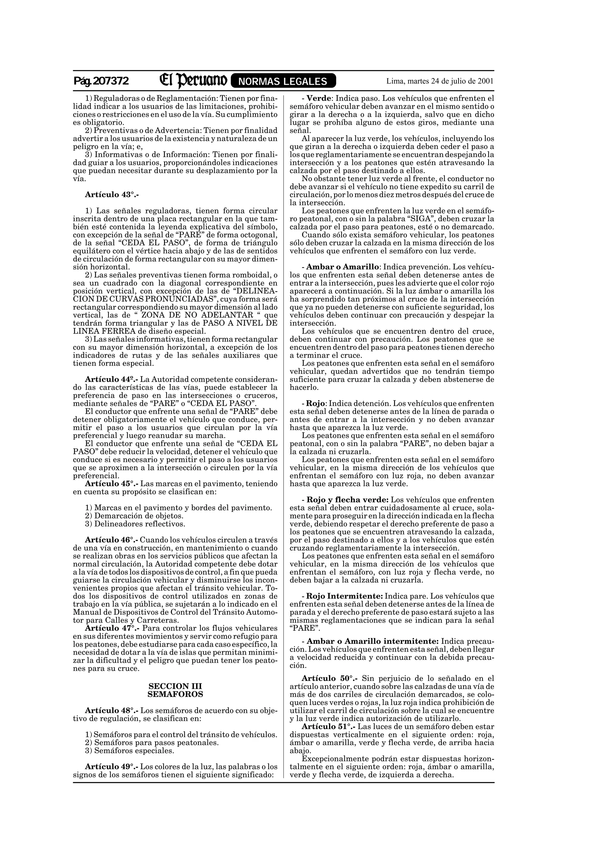 Pág.207372                                        NORMAS LEGALES                             Lima, martes 24 de julio de 2001

    1) Reguladoras o de Reglamentación: Tienen por fina-             - Verde: Indica paso. Los vehículos que enfrenten el
lidad indicar a los usuarios de las limitaciones, prohibi-       semáforo vehicular deben avanzar en el mismo sentido o
ciones o restricciones en el uso de la vía. Su cumplimiento      girar a la derecha o a la izquierda, salvo que en dicho
es obligatorio.                                                  lugar se prohíba alguno de estos giros, mediante una
    2) Preventivas o de Advertencia: Tienen por finalidad        señal.
advertir a los usuarios de la existencia y naturaleza de un          Al aparecer la luz verde, los vehículos, incluyendo los
peligro en la vía; e,                                            que giran a la derecha o izquierda deben ceder el paso a
    3) Informativas o de Información: Tienen por finali-         los que reglamentariamente se encuentran despejando la
dad guiar a los usuarios, proporcionándoles indicaciones         intersección y a los peatones que estén atravesando la
que puedan necesitar durante su desplazamiento por la            calzada por el paso destinado a ellos.
vía.                                                                 No obstante tener luz verde al frente, el conductor no
                                                                 debe avanzar si el vehículo no tiene expedito su carril de
   Artículo 43°.-                                                circulación, por lo menos diez metros después del cruce de
                                                                 la intersección.
    1) Las señales reguladoras, tienen forma circular                Los peatones que enfrenten la luz verde en el semáfo-
inscrita dentro de una placa rectangular en la que tam-          ro peatonal, con o sin la palabra “SIGA”, deben cruzar la
bién esté contenida la leyenda explicativa del símbolo,          calzada por el paso para peatones, esté o no demarcado.
con excepción de la señal de “PARE” de forma octogonal,              Cuando sólo exista semáforo vehicular, los peatones
de la señal “CEDA EL PASO”, de forma de triángulo                sólo deben cruzar la calzada en la misma dirección de los
equilátero con el vértice hacia abajo y de las de sentidos       vehículos que enfrenten el semáforo con luz verde.
de circulación de forma rectangular con su mayor dimen-
sión horizontal.                                                     - Ambar o Amarillo: Indica prevención. Los vehícu-
    2) Las señales preventivas tienen forma romboidal, o         los que enfrenten esta señal deben detenerse antes de
sea un cuadrado con la diagonal correspondiente en               entrar a la intersección, pues les advierte que el color rojo
posición vertical, con excepción de las de “DELINEA-             aparecerá a continuación. Si la luz ámbar o amarilla los
CION DE CURVAS PRONUNCIADAS”, cuya forma será                    ha sorprendido tan próximos al cruce de la intersección
rectangular correspondiendo su mayor dimensión al lado           que ya no pueden detenerse con suficiente seguridad, los
vertical, las de “ ZONA DE NO ADELANTAR “ que                    vehículos deben continuar con precaución y despejar la
tendrán forma triangular y las de PASO A NIVEL DE                intersección.
LINEA FERREA de diseño especial.                                     Los vehículos que se encuentren dentro del cruce,
    3) Las señales informativas, tienen forma rectangular        deben continuar con precaución. Los peatones que se
con su mayor dimensión horizontal, a excepción de los            encuentren dentro del paso para peatones tienen derecho
indicadores de rutas y de las señales auxiliares que             a terminar el cruce.
tienen forma especial.                                               Los peatones que enfrenten esta señal en el semáforo
                                                                 vehicular, quedan advertidos que no tendrán tiempo
   Artículo 44º.- La Autoridad competente consideran-            suficiente para cruzar la calzada y deben abstenerse de
do las características de las vías, puede establecer la          hacerlo.
preferencia de paso en las intersecciones o cruceros,
mediante señales de “PARE” o “CEDA EL PASO”.                         - Rojo: Indica detención. Los vehículos que enfrenten
   El conductor que enfrente una señal de “PARE” debe            esta señal deben detenerse antes de la línea de parada o
detener obligatoriamente el vehículo que conduce, per-           antes de entrar a la intersección y no deben avanzar
mitir el paso a los usuarios que circulan por la vía             hasta que aparezca la luz verde.
preferencial y luego reanudar su marcha.                             Los peatones que enfrenten esta señal en el semáforo
   El conductor que enfrente una señal de “CEDA EL               peatonal, con o sin la palabra “PARE”, no deben bajar a
PASO” debe reducir la velocidad, detener el vehículo que         la calzada ni cruzarla.
conduce si es necesario y permitir el paso a los usuarios            Los peatones que enfrenten esta señal en el semáforo
que se aproximen a la intersección o circulen por la vía         vehicular, en la misma dirección de los vehículos que
preferencial.                                                    enfrentan el semáforo con luz roja, no deben avanzar
   Artículo 45°.- Las marcas en el pavimento, teniendo           hasta que aparezca la luz verde.
en cuenta su propósito se clasifican en:
                                                                     - Rojo y flecha verde: Los vehículos que enfrenten
   1) Marcas en el pavimento y bordes del pavimento.             esta señal deben entrar cuidadosamente al cruce, sola-
   2) Demarcación de objetos.                                    mente para proseguir en la dirección indicada en la flecha
   3) Delineadores reflectivos.                                  verde, debiendo respetar el derecho preferente de paso a
                                                                 los peatones que se encuentren atravesando la calzada,
    Artículo 46°.- Cuando los vehículos circulen a través        por el paso destinado a ellos y a los vehículos que estén
de una vía en construcción, en mantenimiento o cuando            cruzando reglamentariamente la intersección.
se realizan obras en los servicios públicos que afectan la           Los peatones que enfrenten esta señal en el semáforo
normal circulación, la Autoridad competente debe dotar           vehicular, en la misma dirección de los vehículos que
a la vía de todos los dispositivos de control, a fin que pueda   enfrentan el semáforo, con luz roja y flecha verde, no
guiarse la circulación vehicular y disminuirse los incon-        deben bajar a la calzada ni cruzarla.
venientes propios que afectan el tránsito vehicular. To-
dos los dispositivos de control utilizados en zonas de              - Rojo Intermitente: Indica pare. Los vehículos que
trabajo en la vía pública, se sujetarán a lo indicado en el      enfrenten esta señal deben detenerse antes de la línea de
Manual de Dispositivos de Control del Tránsito Automo-           parada y el derecho preferente de paso estará sujeto a las
tor para Calles y Carreteras.                                    mismas reglamentaciones que se indican para la señal
    Artículo 47°.- Para controlar los flujos vehiculares         “PARE”.
en sus diferentes movimientos y servir como refugio para
los peatones, debe estudiarse para cada caso específico, la         - Ambar o Amarillo intermitente: Indica precau-
necesidad de dotar a la vía de islas que permitan minimi-        ción. Los vehículos que enfrenten esta señal, deben llegar
zar la dificultad y el peligro que puedan tener los peato-       a velocidad reducida y continuar con la debida precau-
nes para su cruce.                                               ción.
                                                                     Artículo 50°.- Sin perjuicio de lo señalado en el
                      SECCION III                                artículo anterior, cuando sobre las calzadas de una vía de
                      SEMAFOROS                                  más de dos carriles de circulación demarcados, se colo-
                                                                 quen luces verdes o rojas, la luz roja indica prohibición de
    Artículo 48°.- Los semáforos de acuerdo con su obje-         utilizar el carril de circulación sobre la cual se encuentre
tivo de regulación, se clasifican en:                            y la luz verde indica autorización de utilizarlo.
                                                                     Artículo 51°.- Las luces de un semáforo deben estar
   1) Semáforos para el control del tránsito de vehículos.       dispuestas verticalmente en el siguiente orden: roja,
   2) Semáforos para pasos peatonales.                           ámbar o amarilla, verde y flecha verde, de arriba hacia
   3) Semáforos especiales.                                      abajo.
                                                                     Excepcionalmente podrán estar dispuestas horizon-
   Artículo 49°.- Los colores de la luz, las palabras o los      talmente en el siguiente orden: roja, ámbar o amarilla,
signos de los semáforos tienen el siguiente significado:         verde y flecha verde, de izquierda a derecha.
 