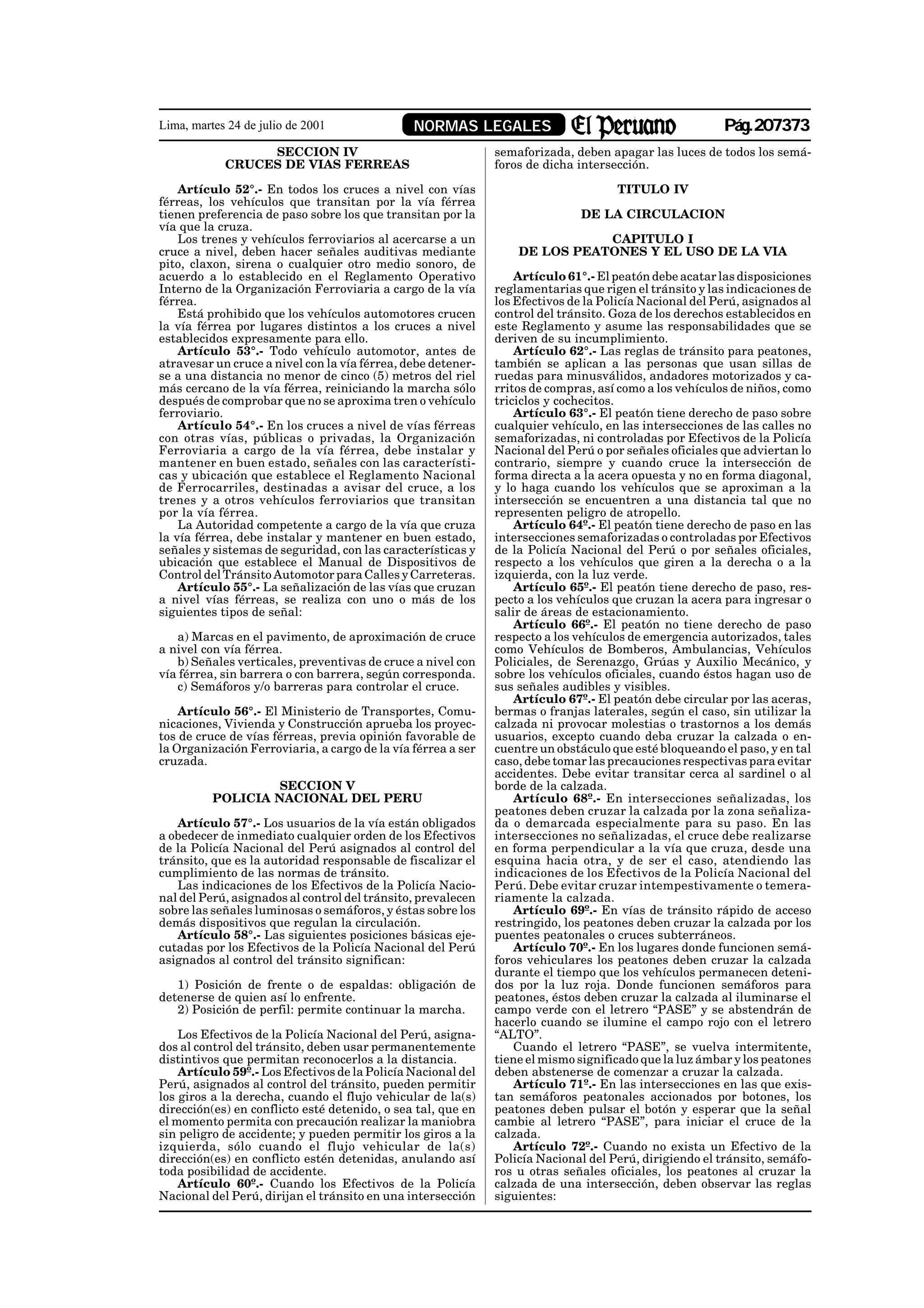 Lima, martes 24 de julio de 2001               NORMAS LEGALES                                           Pág.207373
                 SECCION IV                                   semaforizada, deben apagar las luces de todos los semá-
            CRUCES DE VIAS FERREAS                            foros de dicha intersección.

    Artículo 52°.- En todos los cruces a nivel con vías                             TITULO IV
férreas, los vehículos que transitan por la vía férrea
tienen preferencia de paso sobre los que transitan por la                     DE LA CIRCULACION
vía que la cruza.
    Los trenes y vehículos ferroviarios al acercarse a un                    CAPITULO I
cruce a nivel, deben hacer señales auditivas mediante             DE LOS PEATONES Y EL USO DE LA VIA
pito, claxon, sirena o cualquier otro medio sonoro, de
acuerdo a lo establecido en el Reglamento Operativo               Artículo 61°.- El peatón debe acatar las disposiciones
Interno de la Organización Ferroviaria a cargo de la vía      reglamentarias que rigen el tránsito y las indicaciones de
férrea.                                                       los Efectivos de la Policía Nacional del Perú, asignados al
    Está prohibido que los vehículos automotores crucen       control del tránsito. Goza de los derechos establecidos en
la vía férrea por lugares distintos a los cruces a nivel      este Reglamento y asume las responsabilidades que se
establecidos expresamente para ello.                          deriven de su incumplimiento.
    Artículo 53°.- Todo vehículo automotor, antes de              Artículo 62°.- Las reglas de tránsito para peatones,
atravesar un cruce a nivel con la vía férrea, debe detener-   también se aplican a las personas que usan sillas de
se a una distancia no menor de cinco (5) metros del riel      ruedas para minusválidos, andadores motorizados y ca-
más cercano de la vía férrea, reiniciando la marcha sólo      rritos de compras, así como a los vehículos de niños, como
después de comprobar que no se aproxima tren o vehículo       triciclos y cochecitos.
ferroviario.                                                      Artículo 63°.- El peatón tiene derecho de paso sobre
    Artículo 54°.- En los cruces a nivel de vías férreas      cualquier vehículo, en las intersecciones de las calles no
con otras vías, públicas o privadas, la Organización          semaforizadas, ni controladas por Efectivos de la Policía
Ferroviaria a cargo de la vía férrea, debe instalar y         Nacional del Perú o por señales oficiales que adviertan lo
mantener en buen estado, señales con las característi-        contrario, siempre y cuando cruce la intersección de
cas y ubicación que establece el Reglamento Nacional          forma directa a la acera opuesta y no en forma diagonal,
de Ferrocarriles, destinadas a avisar del cruce, a los        y lo haga cuando los vehículos que se aproximan a la
trenes y a otros vehículos ferroviarios que transitan         intersección se encuentren a una distancia tal que no
por la vía férrea.                                            representen peligro de atropello.
    La Autoridad competente a cargo de la vía que cruza           Artículo 64º.- El peatón tiene derecho de paso en las
la vía férrea, debe instalar y mantener en buen estado,       intersecciones semaforizadas o controladas por Efectivos
señales y sistemas de seguridad, con las características y    de la Policía Nacional del Perú o por señales oficiales,
ubicación que establece el Manual de Dispositivos de          respecto a los vehículos que giren a la derecha o a la
Control del Tránsito Automotor para Calles y Carreteras.      izquierda, con la luz verde.
    Artículo 55°.- La señalización de las vías que cruzan         Artículo 65º.- El peatón tiene derecho de paso, res-
a nivel vías férreas, se realiza con uno o más de los         pecto a los vehículos que cruzan la acera para ingresar o
siguientes tipos de señal:                                    salir de áreas de estacionamiento.
                                                                  Artículo 66º.- El peatón no tiene derecho de paso
   a) Marcas en el pavimento, de aproximación de cruce        respecto a los vehículos de emergencia autorizados, tales
a nivel con vía férrea.                                       como Vehículos de Bomberos, Ambulancias, Vehículos
   b) Señales verticales, preventivas de cruce a nivel con    Policiales, de Serenazgo, Grúas y Auxilio Mecánico, y
vía férrea, sin barrera o con barrera, según corresponda.     sobre los vehículos oficiales, cuando éstos hagan uso de
   c) Semáforos y/o barreras para controlar el cruce.         sus señales audibles y visibles.
                                                                  Artículo 67º.- El peatón debe circular por las aceras,
    Artículo 56°.- El Ministerio de Transportes, Comu-        bermas o franjas laterales, según el caso, sin utilizar la
nicaciones, Vivienda y Construcción aprueba los proyec-       calzada ni provocar molestias o trastornos a los demás
tos de cruce de vías férreas, previa opinión favorable de     usuarios, excepto cuando deba cruzar la calzada o en-
la Organización Ferroviaria, a cargo de la vía férrea a ser   cuentre un obstáculo que esté bloqueando el paso, y en tal
cruzada.                                                      caso, debe tomar las precauciones respectivas para evitar
                                                              accidentes. Debe evitar transitar cerca al sardinel o al
                   SECCION V                                  borde de la calzada.
          POLICIA NACIONAL DEL PERU                               Artículo 68º.- En intersecciones señalizadas, los
                                                              peatones deben cruzar la calzada por la zona señaliza-
   Artículo 57°.- Los usuarios de la vía están obligados      da o demarcada especialmente para su paso. En las
a obedecer de inmediato cualquier orden de los Efectivos      intersecciones no señalizadas, el cruce debe realizarse
de la Policía Nacional del Perú asignados al control del      en forma perpendicular a la vía que cruza, desde una
tránsito, que es la autoridad responsable de fiscalizar el    esquina hacia otra, y de ser el caso, atendiendo las
cumplimiento de las normas de tránsito.                       indicaciones de los Efectivos de la Policía Nacional del
   Las indicaciones de los Efectivos de la Policía Nacio-     Perú. Debe evitar cruzar intempestivamente o temera-
nal del Perú, asignados al control del tránsito, prevalecen   riamente la calzada.
sobre las señales luminosas o semáforos, y éstas sobre los        Artículo 69º.- En vías de tránsito rápido de acceso
demás dispositivos que regulan la circulación.                restringido, los peatones deben cruzar la calzada por los
   Artículo 58°.- Las siguientes posiciones básicas eje-      puentes peatonales o cruces subterráneos.
cutadas por los Efectivos de la Policía Nacional del Perú         Artículo 70º.- En los lugares donde funcionen semá-
asignados al control del tránsito significan:                 foros vehiculares los peatones deben cruzar la calzada
                                                              durante el tiempo que los vehículos permanecen deteni-
   1) Posición de frente o de espaldas: obligación de         dos por la luz roja. Donde funcionen semáforos para
detenerse de quien así lo enfrente.                           peatones, éstos deben cruzar la calzada al iluminarse el
   2) Posición de perfil: permite continuar la marcha.        campo verde con el letrero “PASE” y se abstendrán de
                                                              hacerlo cuando se ilumine el campo rojo con el letrero
    Los Efectivos de la Policía Nacional del Perú, asigna-    “ALTO”.
dos al control del tránsito, deben usar permanentemente           Cuando el letrero “PASE”, se vuelva intermitente,
distintivos que permitan reconocerlos a la distancia.         tiene el mismo significado que la luz ámbar y los peatones
    Artículo 59º.- Los Efectivos de la Policía Nacional del   deben abstenerse de comenzar a cruzar la calzada.
Perú, asignados al control del tránsito, pueden permitir          Artículo 71º.- En las intersecciones en las que exis-
los giros a la derecha, cuando el flujo vehicular de la(s)    tan semáforos peatonales accionados por botones, los
dirección(es) en conflicto esté detenido, o sea tal, que en   peatones deben pulsar el botón y esperar que la señal
el momento permita con precaución realizar la maniobra        cambie al letrero “PASE”, para iniciar el cruce de la
sin peligro de accidente; y pueden permitir los giros a la    calzada.
izquierda, sólo cuando el flujo vehicular de la(s)                Artículo 72º.- Cuando no exista un Efectivo de la
dirección(es) en conflicto estén detenidas, anulando así      Policía Nacional del Perú, dirigiendo el tránsito, semáfo-
toda posibilidad de accidente.                                ros u otras señales oficiales, los peatones al cruzar la
    Artículo 60º.- Cuando los Efectivos de la Policía         calzada de una intersección, deben observar las reglas
Nacional del Perú, dirijan el tránsito en una intersección    siguientes:
 