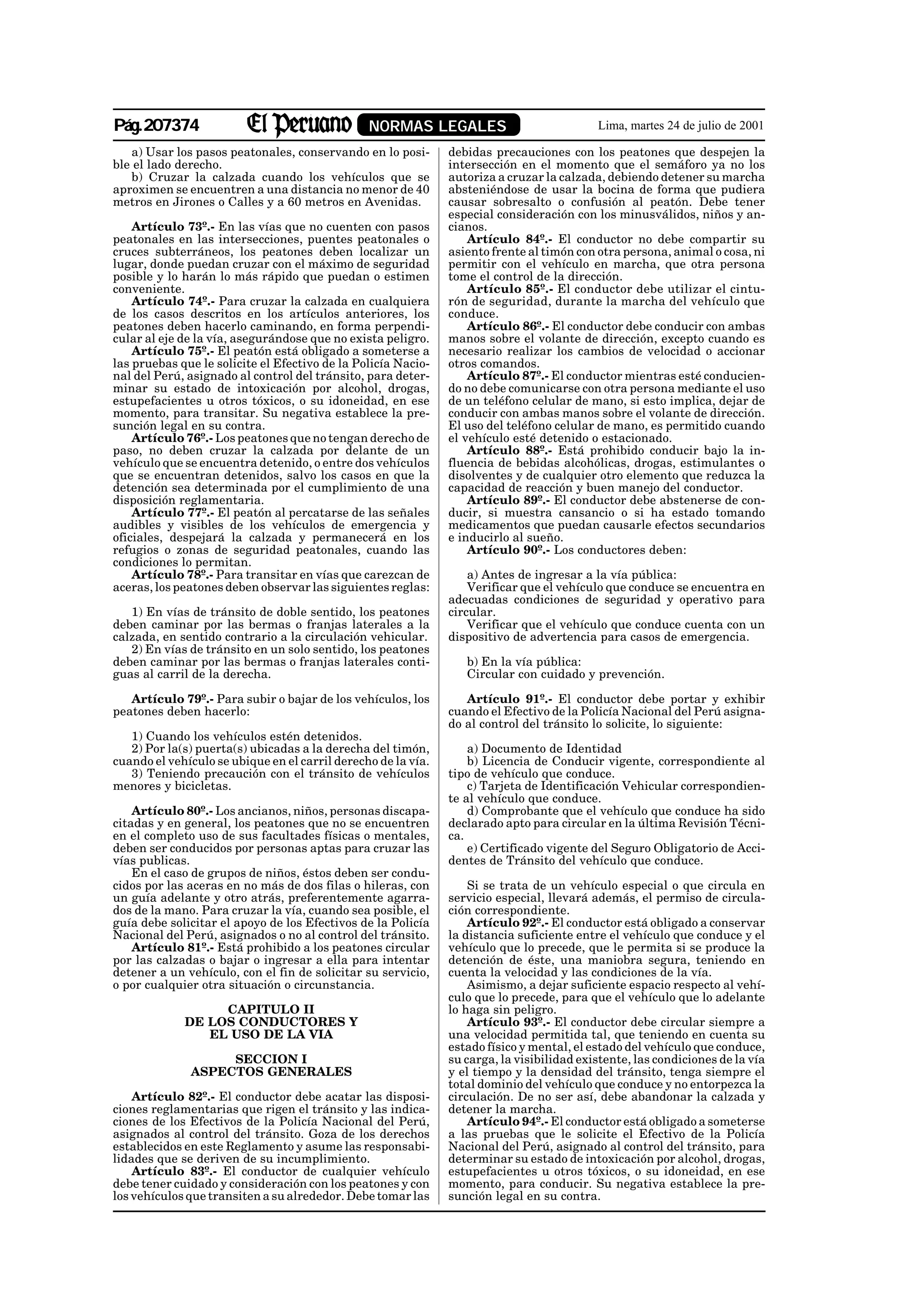Pág.207374                                      NORMAS LEGALES                             Lima, martes 24 de julio de 2001

   a) Usar los pasos peatonales, conservando en lo posi-       debidas precauciones con los peatones que despejen la
ble el lado derecho.                                           intersección en el momento que el semáforo ya no los
   b) Cruzar la calzada cuando los vehículos que se            autoriza a cruzar la calzada, debiendo detener su marcha
aproximen se encuentren a una distancia no menor de 40         absteniéndose de usar la bocina de forma que pudiera
metros en Jirones o Calles y a 60 metros en Avenidas.          causar sobresalto o confusión al peatón. Debe tener
                                                               especial consideración con los minusválidos, niños y an-
    Artículo 73º.- En las vías que no cuenten con pasos        cianos.
peatonales en las intersecciones, puentes peatonales o             Artículo 84º.- El conductor no debe compartir su
cruces subterráneos, los peatones deben localizar un           asiento frente al timón con otra persona, animal o cosa, ni
lugar, donde puedan cruzar con el máximo de seguridad          permitir con el vehículo en marcha, que otra persona
posible y lo harán lo más rápido que puedan o estimen          tome el control de la dirección.
conveniente.                                                       Artículo 85º.- El conductor debe utilizar el cintu-
    Artículo 74º.- Para cruzar la calzada en cualquiera        rón de seguridad, durante la marcha del vehículo que
de los casos descritos en los artículos anteriores, los        conduce.
peatones deben hacerlo caminando, en forma perpendi-               Artículo 86º.- El conductor debe conducir con ambas
cular al eje de la vía, asegurándose que no exista peligro.    manos sobre el volante de dirección, excepto cuando es
    Artículo 75º.- El peatón está obligado a someterse a       necesario realizar los cambios de velocidad o accionar
las pruebas que le solicite el Efectivo de la Policía Nacio-   otros comandos.
nal del Perú, asignado al control del tránsito, para deter-        Artículo 87º.- El conductor mientras esté conducien-
minar su estado de intoxicación por alcohol, drogas,           do no debe comunicarse con otra persona mediante el uso
estupefacientes u otros tóxicos, o su idoneidad, en ese        de un teléfono celular de mano, si esto implica, dejar de
momento, para transitar. Su negativa establece la pre-         conducir con ambas manos sobre el volante de dirección.
sunción legal en su contra.                                    El uso del teléfono celular de mano, es permitido cuando
    Artículo 76º.- Los peatones que no tengan derecho de       el vehículo esté detenido o estacionado.
paso, no deben cruzar la calzada por delante de un                 Artículo 88º.- Está prohibido conducir bajo la in-
vehículo que se encuentra detenido, o entre dos vehículos      fluencia de bebidas alcohólicas, drogas, estimulantes o
que se encuentran detenidos, salvo los casos en que la         disolventes y de cualquier otro elemento que reduzca la
detención sea determinada por el cumplimiento de una           capacidad de reacción y buen manejo del conductor.
disposición reglamentaria.                                         Artículo 89º.- El conductor debe abstenerse de con-
    Artículo 77º.- El peatón al percatarse de las señales      ducir, si muestra cansancio o si ha estado tomando
audibles y visibles de los vehículos de emergencia y           medicamentos que puedan causarle efectos secundarios
oficiales, despejará la calzada y permanecerá en los           e inducirlo al sueño.
refugios o zonas de seguridad peatonales, cuando las               Artículo 90º.- Los conductores deben:
condiciones lo permitan.
    Artículo 78º.- Para transitar en vías que carezcan de          a) Antes de ingresar a la vía pública:
aceras, los peatones deben observar las siguientes reglas:         Verificar que el vehículo que conduce se encuentra en
                                                               adecuadas condiciones de seguridad y operativo para
   1) En vías de tránsito de doble sentido, los peatones       circular.
deben caminar por las bermas o franjas laterales a la              Verificar que el vehículo que conduce cuenta con un
calzada, en sentido contrario a la circulación vehicular.      dispositivo de advertencia para casos de emergencia.
   2) En vías de tránsito en un solo sentido, los peatones
deben caminar por las bermas o franjas laterales conti-           b) En la vía pública:
guas al carril de la derecha.                                     Circular con cuidado y prevención.

   Artículo 79º.- Para subir o bajar de los vehículos, los        Artículo 91º.- El conductor debe portar y exhibir
peatones deben hacerlo:                                        cuando el Efectivo de la Policía Nacional del Perú asigna-
                                                               do al control del tránsito lo solicite, lo siguiente:
   1) Cuando los vehículos estén detenidos.
   2) Por la(s) puerta(s) ubicadas a la derecha del timón,         a) Documento de Identidad
cuando el vehículo se ubique en el carril derecho de la vía.       b) Licencia de Conducir vigente, correspondiente al
   3) Teniendo precaución con el tránsito de vehículos         tipo de vehículo que conduce.
menores y bicicletas.                                              c) Tarjeta de Identificación Vehicular correspondien-
                                                               te al vehículo que conduce.
    Artículo 80º.- Los ancianos, niños, personas discapa-          d) Comprobante que el vehículo que conduce ha sido
citadas y en general, los peatones que no se encuentren        declarado apto para circular en la última Revisión Técni-
en el completo uso de sus facultades físicas o mentales,       ca.
deben ser conducidos por personas aptas para cruzar las            e) Certificado vigente del Seguro Obligatorio de Acci-
vías publicas.                                                 dentes de Tránsito del vehículo que conduce.
    En el caso de grupos de niños, éstos deben ser condu-
cidos por las aceras en no más de dos filas o hileras, con         Si se trata de un vehículo especial o que circula en
un guía adelante y otro atrás, preferentemente agarra-         servicio especial, llevará además, el permiso de circula-
dos de la mano. Para cruzar la vía, cuando sea posible, el     ción correspondiente.
guía debe solicitar el apoyo de los Efectivos de la Policía        Artículo 92º.- El conductor está obligado a conservar
Nacional del Perú, asignados o no al control del tránsito.     la distancia suficiente entre el vehículo que conduce y el
    Artículo 81º.- Está prohibido a los peatones circular      vehículo que lo precede, que le permita si se produce la
por las calzadas o bajar o ingresar a ella para intentar       detención de éste, una maniobra segura, teniendo en
detener a un vehículo, con el fin de solicitar su servicio,    cuenta la velocidad y las condiciones de la vía.
o por cualquier otra situación o circunstancia.                    Asimismo, a dejar suficiente espacio respecto al vehí-
                                                               culo que lo precede, para que el vehículo que lo adelante
                  CAPITULO II                                  lo haga sin peligro.
             DE LOS CONDUCTORES Y                                  Artículo 93º.- El conductor debe circular siempre a
                EL USO DE LA VIA                               una velocidad permitida tal, que teniendo en cuenta su
                                                               estado físico y mental, el estado del vehículo que conduce,
                   SECCION I                                   su carga, la visibilidad existente, las condiciones de la vía
              ASPECTOS GENERALES                               y el tiempo y la densidad del tránsito, tenga siempre el
                                                               total dominio del vehículo que conduce y no entorpezca la
    Artículo 82º.- El conductor debe acatar las disposi-       circulación. De no ser así, debe abandonar la calzada y
ciones reglamentarias que rigen el tránsito y las indica-      detener la marcha.
ciones de los Efectivos de la Policía Nacional del Perú,           Artículo 94º.- El conductor está obligado a someterse
asignados al control del tránsito. Goza de los derechos        a las pruebas que le solicite el Efectivo de la Policía
establecidos en este Reglamento y asume las responsabi-        Nacional del Perú, asignado al control del tránsito, para
lidades que se deriven de su incumplimiento.                   determinar su estado de intoxicación por alcohol, drogas,
    Artículo 83º.- El conductor de cualquier vehículo          estupefacientes u otros tóxicos, o su idoneidad, en ese
debe tener cuidado y consideración con los peatones y con      momento, para conducir. Su negativa establece la pre-
los vehículos que transiten a su alrededor. Debe tomar las     sunción legal en su contra.
 