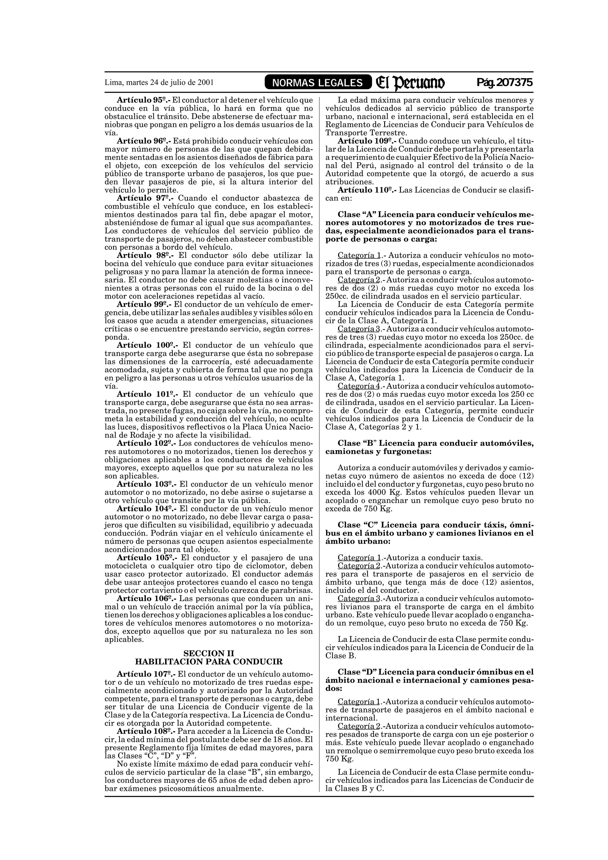 Lima, martes 24 de julio de 2001                 NORMAS LEGALES                                           Pág.207375
    Artículo 95º.- El conductor al detener el vehículo que          La edad máxima para conducir vehículos menores y
conduce en la vía pública, lo hará en forma que no              vehículos dedicados al servicio público de transporte
obstaculice el tránsito. Debe abstenerse de efectuar ma-        urbano, nacional e internacional, será establecida en el
niobras que pongan en peligro a los demás usuarios de la        Reglamento de Licencias de Conducir para Vehículos de
vía.                                                            Transporte Terrestre.
    Artículo 96º.- Está prohibido conducir vehículos con            Artículo 109º.- Cuando conduce un vehículo, el titu-
mayor número de personas de las que quepan debida-              lar de la Licencia de Conducir debe portarla y presentarla
mente sentadas en los asientos diseñados de fábrica para        a requerimiento de cualquier Efectivo de la Policía Nacio-
el objeto, con excepción de los vehículos del servicio          nal del Perú, asignado al control del tránsito o de la
público de transporte urbano de pasajeros, los que pue-         Autoridad competente que la otorgó, de acuerdo a sus
den llevar pasajeros de pie, si la altura interior del          atribuciones.
vehículo lo permite.                                                Artículo 110º.- Las Licencias de Conducir se clasifi-
    Artículo 97º.- Cuando el conductor abastezca de             can en:
combustible el vehículo que conduce, en los estableci-
mientos destinados para tal fin, debe apagar el motor,            Clase “A” Licencia para conducir vehículos me-
absteniéndose de fumar al igual que sus acompañantes.           nores automotores y no motorizados de tres rue-
Los conductores de vehículos del servicio público de            das, especialmente acondicionados para el trans-
transporte de pasajeros, no deben abastecer combustible         porte de personas o carga:
con personas a bordo del vehículo.
    Artículo 98º.- El conductor sólo debe utilizar la               Categoría 1.- Autoriza a conducir vehículos no moto-
bocina del vehículo que conduce para evitar situaciones         rizados de tres (3) ruedas, especialmente acondicionados
peligrosas y no para llamar la atención de forma innece-        para el transporte de personas o carga.
saria. El conductor no debe causar molestias o inconve-             Categoría 2.- Autoriza a conducir vehículos automoto-
nientes a otras personas con el ruido de la bocina o del        res de dos (2) o más ruedas cuyo motor no exceda los
motor con aceleraciones repetidas al vacío.                     250cc. de cilindrada usados en el servicio particular.
    Artículo 99º.- El conductor de un vehículo de emer-             La Licencia de Conducir de esta Categoría permite
gencia, debe utilizar las señales audibles y visibles sólo en   conducir vehículos indicados para la Licencia de Condu-
los casos que acuda a atender emergencias, situaciones          cir de la Clase A, Categoría 1.
críticas o se encuentre prestando servicio, según corres-           Categoría 3.- Autoriza a conducir vehículos automoto-
ponda.                                                          res de tres (3) ruedas cuyo motor no exceda los 250cc. de
    Artículo 100º.- El conductor de un vehículo que             cilindrada, especialmente acondicionados para el servi-
transporte carga debe asegurarse que ésta no sobrepase          cio público de transporte especial de pasajeros o carga. La
las dimensiones de la carrocería, esté adecuadamente            Licencia de Conducir de esta Categoría permite conducir
acomodada, sujeta y cubierta de forma tal que no ponga          vehículos indicados para la Licencia de Conducir de la
en peligro a las personas u otros vehículos usuarios de la      Clase A, Categoría 1.
vía.                                                                Categoría 4.- Autoriza a conducir vehículos automoto-
    Artículo 101º.- El conductor de un vehículo que             res de dos (2) o más ruedas cuyo motor exceda los 250 cc
transporte carga, debe asegurarse que ésta no sea arras-        de cilindrada, usados en el servicio particular. La Licen-
trada, no presente fugas, no caiga sobre la vía, no compro-     cia de Conducir de esta Categoría, permite conducir
meta la estabilidad y conducción del vehículo, no oculte        vehículos indicados para la Licencia de Conducir de la
las luces, dispositivos reflectivos o la Placa Unica Nacio-     Clase A, Categorías 2 y 1.
nal de Rodaje y no afecte la visibilidad.
    Artículo 102º.- Los conductores de vehículos meno-            Clase “B” Licencia para conducir automóviles,
res automotores o no motorizados, tienen los derechos y         camionetas y furgonetas:
obligaciones aplicables a los conductores de vehículos
mayores, excepto aquellos que por su naturaleza no les             Autoriza a conducir automóviles y derivados y camio-
son aplicables.                                                 netas cuyo número de asientos no exceda de doce (12)
    Artículo 103º.- El conductor de un vehículo menor           incluido el del conductor y furgonetas, cuyo peso bruto no
automotor o no motorizado, no debe asirse o sujetarse a         exceda los 4000 Kg. Estos vehículos pueden llevar un
otro vehículo que transite por la vía pública.                  acoplado o enganchar un remolque cuyo peso bruto no
    Artículo 104º.- El conductor de un vehículo menor           exceda de 750 Kg.
automotor o no motorizado, no debe llevar carga o pasa-
jeros que dificulten su visibilidad, equilibrio y adecuada        Clase “C” Licencia para conducir táxis, ómni-
conducción. Podrán viajar en el vehículo únicamente el          bus en el ámbito urbano y camiones livianos en el
número de personas que ocupen asientos especialmente            ámbito urbano:
acondicionados para tal objeto.
    Artículo 105º.- El conductor y el pasajero de una              Categoría 1.-Autoriza a conducir taxis.
motocicleta o cualquier otro tipo de ciclomotor, deben             Categoría 2.-Autoriza a conducir vehículos automoto-
usar casco protector autorizado. El conductor además            res para el transporte de pasajeros en el servicio de
debe usar anteojos protectores cuando el casco no tenga         ámbito urbano, que tenga más de doce (12) asientos,
protector cortaviento o el vehículo carezca de parabrisas.      incluido el del conductor.
    Artículo 106º.- Las personas que conducen un ani-              Categoría 3.-Autoriza a conducir vehículos automoto-
mal o un vehículo de tracción animal por la vía pública,        res livianos para el transporte de carga en el ámbito
tienen los derechos y obligaciones aplicables a los conduc-     urbano. Este vehículo puede llevar acoplado o engancha-
tores de vehículos menores automotores o no motoriza-           do un remolque, cuyo peso bruto no exceda de 750 Kg.
dos, excepto aquellos que por su naturaleza no les son
aplicables.                                                         La Licencia de Conducir de esta Clase permite condu-
                                                                cir vehículos indicados para la Licencia de Conducir de la
                 SECCION II                                     Clase B.
        HABILITACION PARA CONDUCIR
    Artículo 107º.- El conductor de un vehículo automo-           Clase “D” Licencia para conducir ómnibus en el
tor o de un vehículo no motorizado de tres ruedas espe-         ámbito nacional e internacional y camiones pesa-
cialmente acondicionado y autorizado por la Autoridad           dos:
competente, para el transporte de personas o carga, debe           Categoría 1.-Autoriza a conducir vehículos automoto-
ser titular de una Licencia de Conducir vigente de la           res de transporte de pasajeros en el ámbito nacional e
Clase y de la Categoría respectiva. La Licencia de Condu-       internacional.
cir es otorgada por la Autoridad competente.                       Categoría 2.-Autoriza a conducir vehículos automoto-
    Artículo 108º.- Para acceder a la Licencia de Condu-        res pesados de transporte de carga con un eje posterior o
cir, la edad mínima del postulante debe ser de 18 años. El      más. Este vehículo puede llevar acoplado o enganchado
presente Reglamento fija límites de edad mayores, para          un remolque o semirremolque cuyo peso bruto exceda los
las Clases “C”, “D” y “F”.                                      750 Kg.
    No existe límite máximo de edad para conducir vehí-
culos de servicio particular de la clase “B”, sin embargo,          La Licencia de Conducir de esta Clase permite condu-
los conductores mayores de 65 años de edad deben apro-          cir vehículos indicados para las Licencias de Conducir de
bar exámenes psicosomáticos anualmente.                         la Clases B y C.
 