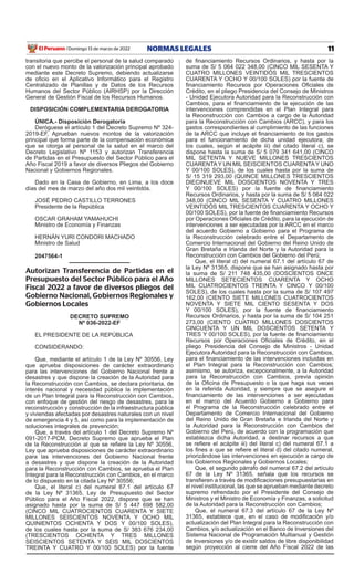 11
NORMAS LEGALES
Domingo 13 de marzo de 2022
El Peruano /
transitoria que percibe el personal de la salud comparado
con el nuevo monto de la valorización principal aprobado
mediante este Decreto Supremo, debiendo actualizarse
de oficio en el Aplicativo Informático para el Registro
Centralizado de Planillas y de Datos de los Recursos
Humanos del Sector Público (AIRHSP) por la Dirección
General de Gestión Fiscal de los Recursos Humanos.
DISPOSICIÓN COMPLEMENTARIA DEROGATORIA
ÚNICA.- Disposición Derogatoria
Deróguese el artículo 1 del Decreto Supremo Nº 324-
2019-EF, Aprueban nuevos montos de la valorización
principal que forma parte de la compensación económica
que se otorga al personal de la salud en el marco del
Decreto Legislativo Nº 1153 y autorizan Transferencia
de Partidas en el Presupuesto del Sector Público para el
Año Fiscal 2019 a favor de diversos Pliegos del Gobierno
Nacional y Gobiernos Regionales.
Dado en la Casa de Gobierno, en Lima, a los doce
días del mes de marzo del año dos mil veintidós.
JOSÉ PEDRO CASTILLO TERRONES
Presidente de la República
OSCAR GRAHAM YAMAHUCHI
Ministro de Economía y Finanzas
HERNÁN YURI CONDORI MACHADO
Ministro de Salud
2047564-1
Autorizan Transferencia de Partidas en el
Presupuesto del Sector Público para el Año
Fiscal 2022 a favor de diversos pliegos del
Gobierno Nacional, Gobiernos Regionales y
Gobiernos Locales
DECRETO SUPREMO
Nº 036-2022-EF
EL PRESIDENTE DE LA REPÚBLICA
CONSIDERANDO:
Que, mediante el artículo 1 de la Ley Nº 30556, Ley
que aprueba disposiciones de carácter extraordinario
para las intervenciones del Gobierno Nacional frente a
desastres y que dispone la creación de la Autoridad para
la Reconstrucción con Cambios, se declara prioritaria, de
interés nacional y necesidad pública la implementación
de un Plan Integral para la Reconstrucción con Cambios,
con enfoque de gestión del riesgo de desastres, para la
reconstrucción y construcción de la infraestructura pública
y viviendas afectadas por desastres naturales con un nivel
de emergencia 4 y 5, así como para la implementación de
soluciones integrales de prevención;
Que, a través del artículo 1 del Decreto Supremo Nº
091-2017-PCM, Decreto Supremo que aprueba el Plan
de la Reconstrucción al que se refiere la Ley Nº 30556,
Ley que aprueba disposiciones de carácter extraordinario
para las intervenciones del Gobierno Nacional frente
a desastres y que dispone la creación de la Autoridad
para la Reconstrucción con Cambios, se aprueba el Plan
Integral para la Reconstrucción con Cambios, en el marco
de lo dispuesto en la citada Ley Nº 30556;
Que, el literal c) del numeral 67.1 del artículo 67
de la Ley Nº 31365, Ley de Presupuesto del Sector
Público para el Año Fiscal 2022, dispone que se han
asignado hasta por la suma de S/ 5 447 698 582,00
(CINCO MIL CUATROCIENTOS CUARENTA Y SIETE
MILLONES SEISCIENTOS NOVENTA Y OCHO MIL
QUINIENTOS OCHENTA Y DOS Y 00/100 SOLES),
de los cuales hasta por la suma de S/ 383 676 234,00
(TRESCIENTOS OCHENTA Y TRES MILLONES
SEISCIENTOS SETENTA Y SEIS MIL DOSCIENTOS
TREINTA Y CUATRO Y 00/100 SOLES) por la fuente
de financiamiento Recursos Ordinarios, y hasta por la
suma de S/ 5 064 022 348,00 (CINCO MIL SESENTA Y
CUATRO MILLONES VEINTIDÓS MIL TRESCIENTOS
CUARENTA Y OCHO Y 00/100 SOLES) por la fuente de
financiamiento Recursos por Operaciones Oficiales de
Crédito, en el pliego Presidencia del Consejo de Ministros
- Unidad Ejecutora Autoridad para la Reconstrucción con
Cambios, para el financiamiento de la ejecución de las
intervenciones comprendidas en el Plan Integral para
la Reconstrucción con Cambios a cargo de la Autoridad
para la Reconstrucción con Cambios (ARCC), y para los
gastos correspondientes al cumplimiento de las funciones
de la ARCC que incluye el financiamiento de los gastos
para el funcionamiento de dicha unidad ejecutora; de
los cuales, según el acápite iii) del citado literal c), se
dispone hasta la suma de S/ 5 079 341 641,00 (CINCO
MIL SETENTA Y NUEVE MILLONES TRESCIENTOS
CUARENTAY UN MIL SEISCIENTOS CUARENTAY UNO
Y 00/100 SOLES), de los cuales hasta por la suma de
S/ 15 319 293,00 (QUINCE MILLONES TRESCIENTOS
DIECINUEVE MIL DOSCIENTOS NOVENTA Y TRES
Y 00/100 SOLES) por la fuente de financiamiento
Recursos Ordinarios, y hasta por la suma de S/ 5 064 022
348,00 (CINCO MIL SESENTA Y CUATRO MILLONES
VEINTIDÓS MIL TRESCIENTOS CUARENTA Y OCHO Y
00/100 SOLES), por la fuente de financiamiento Recursos
por Operaciones Oficiales de Crédito, para la ejecución de
intervenciones a ser ejecutadas por la ARCC en el marco
del acuerdo Gobierno a Gobierno para el Programa de
la Reconstrucción celebrado entre el Departamento de
Comercio Internacional del Gobierno del Reino Unido de
Gran Bretaña e Irlanda del Norte y la Autoridad para la
Reconstrucción con Cambios del Gobierno del Perú;
Que, el literal d) del numeral 67.1 del artículo 67 de
la Ley Nº 31365, dispone que se han asignado hasta por
la suma de S/ 211 748 435,00 (DOSCIENTOS ONCE
MILLONES SETECIENTOS CUARENTA Y OCHO
MIL CUATROCIENTOS TREINTA Y CINCO Y 00/100
SOLES), de los cuales hasta por la suma de S/ 107 497
162,00 (CIENTO SIETE MILLONES CUATROCIENTOS
NOVENTA Y SIETE MIL CIENTO SESENTA Y DOS
Y 00/100 SOLES), por la fuente de financiamiento
Recursos Ordinarios, y hasta por la suma de S/ 104 251
273,00 (CIENTO CUATRO MILLONES DOSCIENTOS
CINCUENTA Y UN MIL DOSCIENTOS SETENTA Y
TRES Y 00/100 SOLES), por la fuente de financiamiento
Recursos por Operaciones Oficiales de Crédito, en el
pliego Presidencia del Consejo de Ministros - Unidad
Ejecutora Autoridad para la Reconstrucción con Cambios,
para el financiamiento de las intervenciones incluidas en
el Plan Integral para la Reconstrucción con Cambios;
asimismo, se autoriza, excepcionalmente, a la Autoridad
para la Reconstrucción con Cambios, previa opinión
de la Oficina de Presupuesto o la que haga sus veces
en la referida Autoridad, y siempre que se asegure el
financiamiento de las intervenciones a ser ejecutadas
en el marco del Acuerdo Gobierno a Gobierno para
el Programa de la Reconstrucción celebrado entre el
Departamento de Comercio Internacional del Gobierno
del Reino Unido de Gran Bretaña e Irlanda del Norte y
la Autoridad para la Reconstrucción con Cambios del
Gobierno del Perú, de acuerdo con la programación que
establezca dicha Autoridad, a destinar recursos a que
se refiere el acápite iii) del literal c) del numeral 67.1 a
los fines a que se refiere el literal d) del citado numeral,
priorizándose las intervenciones en ejecución a cargo de
los Gobiernos Regionales y Gobiernos Locales;
Que, el segundo párrafo del numeral 67.2 del artículo
67 de la Ley Nº 31365, señala que los recursos se
transfieren a través de modificaciones presupuestarias en
el nivel institucional, las que se aprueban mediante decreto
supremo refrendado por el Presidente del Consejo de
Ministros y el Ministro de Economía y Finanzas, a solicitud
de la Autoridad para la Reconstrucción con Cambios;
Que, el numeral 67.3 del artículo 67 de la Ley Nº
31365, establece que, en el caso de modificación y/o
actualización del Plan Integral para la Reconstrucción con
Cambios, y/o actualización en el Banco de Inversiones del
Sistema Nacional de Programación Multianual y Gestión
de Inversiones y/o de existir saldos de libre disponibilidad
según proyección al cierre del Año Fiscal 2022 de las
 