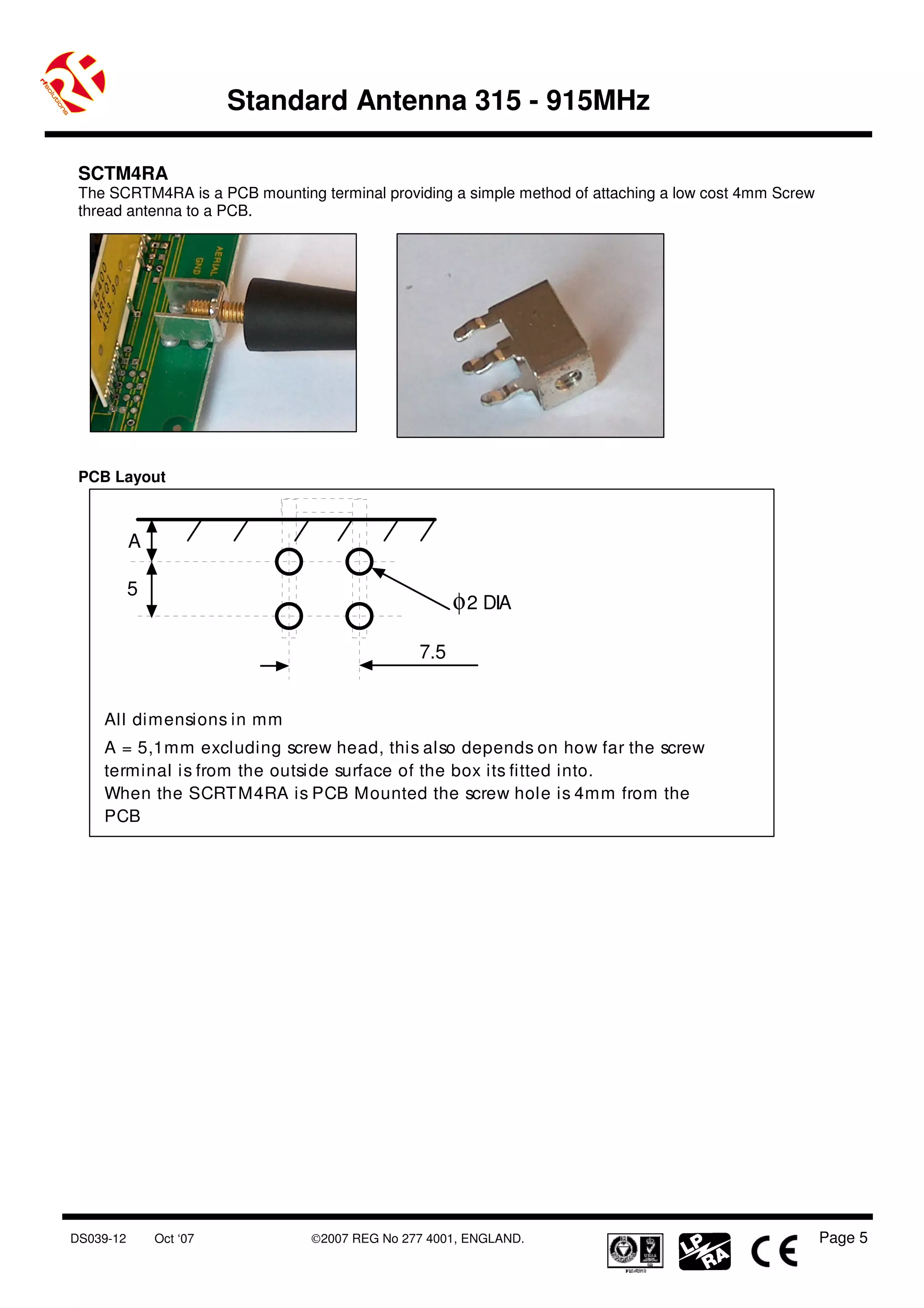 Standard Antenna 315 - 915MHz

 SCTM4RA
 The SCRTM4RA is a PCB mounting terminal providing a simple method of attaching a low cost 4mm Screw
 thread antenna to a PCB.




 PCB Layout



           A

           5
                                                     φ 2 DIA

                                               7.5


    All dimensions in mm
    A = 5,1mm excluding screw head, this also depends on how far the screw
    terminal is from the outside surface of the box its fitted into.
    When the SCRT M4RA is PCB Mounted the screw hole is 4mm from the
    PCB




DS039-12       Oct ‘07          ©2007 REG No 277 4001, ENGLAND.                                        Page 5
 