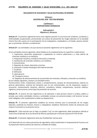 H.R.M.       REGLAMENTO DE SEGURIDAD Y SALUD OCUPACIONAL D.S. 055-2010-EM


                    REGLAMENTO DE SEGURIDAD Y SALUD OCUPACIONAL EN MINERÍA

                                              TÍTULO I
                                  GESTIÓN DEL SUB - SECTOR MINERÍA

                                              CAPÍTULO I
                                       DISPOSICIONES GENERALES

                                               Subcapítulo I
                                            Objetivos y Alcances

Artículo 1º.- El presente reglamento tiene como objetivo prevenir la ocurrencia de incidentes, accidentes y
enfermedades ocupacionales, promoviendo una cultura de prevención de riesgos laborales en la actividad
minera Para ello cuenta con la participación de los trabajadores, empleadores y el Estado, quienes velarán
por su promoción, difusión y cumplimiento.

Artículo 2º.- Las actividades a las que alcanza el presente reglamento son las siguientes:

a) Las actividades mineras siguientes, desarrolladas en los emplazamientos en superficie o subterráneos:
      1. Exploración, desarrollo, preparación y explotación en minería subterránea y a cielo abierto de
      minerales metálicos y no metálicos.
      2. Preparación mecánica, incluido la trituración y molienda.
      3. Clasificación de minerales metálicos y no metálicos.
      4. Concentración.
      5. Depósitos de relaves, desmonte y escorias.
      6 .Lixiviación o lavado metalúrgico del material extraído.
      7. Fundición.
      8. Refinación.
      9. Labor general.
      10. Transporte minero.
      11. Depósitos de almacenamiento de concentrados de minerales, refinados y minerales no metálicos.
b) Los trabajos siguientes, conexos a la actividad minera:
Construcciones civiles, instalaciones anexas o complementarias, tanques de almacenamiento, tuberías en
general, generadores, sistemas de transporte que no son concesionados, uso de maquinaria, equipo y
accesorios, mantenimiento mecánico, eléctrico, comedores, hoteles, campamentos, servicios médicos,
vigilancia, construcciones y otros tipos de prestación de servicios.

Artículo 3º.- El alcance de este reglamento es de aplicación a toda persona natural o jurídica, pública o
privada, que realice actividades mineras y actividades conexas con personal propio o de terceros; las que
están obligadas a dar cumplimiento a todas sus disposiciones.

Artículo 4º.- El presente reglamento establece las normas mínimas para la prevención de los riesgos
laborales, pudiendo los titulares mineros y trabajadores establecer libremente niveles de protección que
mejoren lo previsto en la presente norma.

Artículo 5º.- Toda mención que se haga a la palabra “Ley” en este reglamento, debe entenderse referida al
Texto Único Ordenado de la Ley General de Minería aprobado por el Decreto Supremo N° 014-92-EM.

Artículo 6º.- El presente reglamento tiene por finalidad fijar normas para:

a) El desarrollo de una cultura preventiva de seguridad y salud combinando el comportamiento humano con
la preparación teórico-práctica de sistemas y métodos de trabajo.

                                                      10                                          H.R.M.
 
