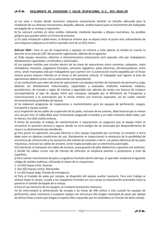 H.R.M.       REGLAMENTO DE SEGURIDAD Y SALUD OCUPACIONAL D.S. 055-2010-EM


a) Las salas o locales donde funcionen máquinas estacionarias tendrán un tamaño adecuado para la
instalación de sus diversos mecanismos; dejando, además, amplio espacio para el movimiento del trabajador
encargado de su manejo y reparación.
b) Se colocará carteles en sitios visibles indicando, mediante leyendas y dibujos ilustrativos, los posibles
peligros que puedan existir y la forma de evitarlos.
c) En toda instalación subterránea, la distancia mínima que se dejará entre el punto más sobresaliente de
una máquina cualquiera y el techo o paredes será de un (01) metro.

Artículo 366º.- Para el uso de maquinarias y equipos en minería a cielo abierto se tendrá en cuenta lo
descrito en el artículo 228° del presente reglamento, además de lo siguiente:
a) Todo equipo mecánico, eléctrico o electromecánico estacionario será operado sólo por trabajadores
debidamente capacitados, certificados y autorizados.
b) Los equipos móviles que circulen dentro de las áreas de operaciones como camiones, volquetes, moto
niveladoras, tractores, cargadores frontales, camiones regadores, palas eléctricas, retroexcavadoras, entre
otros, serán manejados sólo por trabajadores que cuenten con la autorización escrita expedida por el titular
minero previo examen referido en el inciso c) del presente artículo. El trabajador que ingrese al área de
operaciones deberá contar con la autorización correspondiente.
c) Los conductores que salen del área de operaciones con equipos móviles de transporte de personal y carga,
deberán ser debidamente seleccionados, capacitados y evaluados mediante exámenes médicos,
psicotécnicos, de manejo y reglas de tránsito y seguridad vial, además de contar con licencia de conducir
correspondiente al tipo de equipo móvil que manejará, otorgada por el Ministerio de Transportes y
Comunicaciones y la autorización por el titular minero con licencias especiales, sin las cuales estarán
terminantemente prohibidos de hacerlo.
d) Se elaborará programas de inspecciones y mantenimiento para los equipos de perforación, carguío,
transporte y equipo auxiliar.
e) La inspección de los cables de suspensión de las palas, inclusive de las uniones, debe hacerse por lo menos
una vez por mes. El cable debe estar firmemente asegurado al tambor y en todo momento debe haber, por
lo menos, tres (03) vueltas enteras.
f) Antes de proceder al trabajo de mantenimiento o reparaciones se asegurará que el equipo móvil se
encuentre en posición correcta y segura, donde no corra peligro de ser alcanzado por desprendimiento de
rocas o su deslizamiento por pendiente.
g) Para poner en operación una pala eléctrica u otro equipo impulsado por corriente, la conexión a tierra
debe estar en óptimas condiciones de uso. Diariamente se inspeccionará la existencia de la posibilidad de
ocurrencia de cortocircuito y los accesorios del sistema de conexión a tierra. Las partes eléctricas de las palas
mecánicas, inclusive los cables de arrastre, serán inspeccionados por un electricista autorizado.
h) El personal, al manipular los cables de arrastre, usará guantes de jebe dieléctricos o ganchos con aislantes.
i) Donde los cables cruzan vías de tránsito de vehículos se empleará puentes o protectores a nivel de
superficie.
j) Para realizar movimientos de pala y cargadores frontales dentro del tajo, el operador empleará el siguiente
código de señales auditivas, utilizando el claxon de su maquinaria:
1. Un (01) toque corto: Avanzar
2. Dos (02) toques cortos: Retroceder
3. Un (01) toque largo: Parada de emergencia.
k) Para el traslado de palas por rampas, se dispondrá del equipo auxiliar necesario. Para este trabajo se
evitará mojar la rampa. La pala y los cargadores frontales en una rampa se estacionarán orientados hacia la
pared en el sentido de bajada de la rampa.
l) Para el uso nocturno de los equipos, se instalará iluminación necesaria.
m) Se interrumpirá la alimentación de energía a las líneas de 440 voltios o más cuando los equipos de
perforación, palas mecánicas o cualquier equipo con estructura alta tengan necesidad de pasar por debajo
de dichas líneas y hasta que tengan el espacio libre requerido por los estándares en función de dicho voltaje.



                                                      100                                              H.R.M.
 