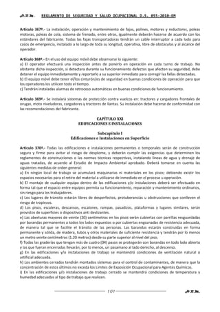 H.R.M.       REGLAMENTO DE SEGURIDAD Y SALUD OCUPACIONAL D.S. 055-2010-EM


Artículo 367º.- La instalación, operación y mantenimiento de fajas, polines, motores y reductores, poleas
motoras, poleas de cola, sistema de frenado, entre otros, igualmente deberán hacerse de acuerdo con los
estándares del fabricante. Todas las fajas transportadoras tendrán un cable interruptor a cada lado para
casos de emergencia, instalado a lo largo de toda su longitud, operativa, libre de obstáculos y al alcance del
operador.

Artículo 368º.- En el uso del equipo móvil debe observarse lo siguiente:
a) El operador efectuará una inspección antes de ponerlo en operación en cada turno de trabajo. No
obstante dicha inspección, si detectara durante su funcionamiento defectos que afecten su seguridad, debe
detener el equipo inmediatamente y reportarlo a su superior inmediato para corregir las fallas detectadas.
b) El equipo móvil debe tener el/los cinturón/es de seguridad en buenas condiciones de operación para que
los operadores los utilicen todo el tiempo.
c) Tendrán instaladas alarmas de retroceso automáticas en buenas condiciones de funcionamiento.

Artículo 369º.- Se instalará sistemas de protección contra vuelcos en: tractores y cargadores frontales de
orugas, moto niveladoras, cargadores y tractores de llantas. Su instalación debe hacerse de conformidad con
las recomendaciones del fabricante.

                                           CAPÍTULO XXI
                                   EDIFICACIONES E INSTALACIONES

                                             Subcapítulo I
                              Edificaciones e Instalaciones en Superficie

Artículo 370º.- Todas las edificaciones e instalaciones permanentes o temporales serán de construcción
segura y firme para evitar el riesgo de desplome, y deberán cumplir las exigencias que determinen los
reglamentos de construcciones o las normas técnicas respectivas, instalando líneas de agua y drenaje de
aguas tratadas, de acuerdo al Estudio de Impacto Ambiental aprobado. Deberá tomarse en cuenta las
siguientes medidas de orden general:
a) En ningún local de trabajo se acumulará maquinarias ni materiales en los pisos; debiendo existir los
espacios necesarios para el retiro del material a utilizarse de inmediato en el proceso u operación.
b) El montaje de cualquier equipo dentro de las edificaciones y/o instalaciones deberá ser efectuado en
forma tal que el espacio entre equipos permita su funcionamiento, reparación y mantenimiento ordinarios,
sin riesgo para los trabajadores.
c) Los lugares de tránsito estarán libres de desperfectos, protuberancias u obstrucciones que conlleven el
riesgo de tropiezos.
d) Los pisos, escaleras, descansos, escalones, rampas, pasadizos, plataformas y lugares similares, serán
provistos de superficies o dispositivos anti deslizantes.
e) Las aberturas mayores de veinte (20) centímetros en los pisos serán cubiertas con parrillas resguardadas
por barandas permanentes a todos los lados expuestos o por cubiertas engoznadas de resistencia adecuada,
de manera tal que se facilite el tránsito de las personas. Las barandas estarán construidas en forma
permanente y sólida, de madera, tubos y otros materiales de suficiente resistencia y tendrán por lo menos
un metro veinte centímetros (1.20 metros) desde su parte superior al nivel del piso.
f) Todas las graderías que tengan más de cuatro (04) pasos se protegerán con barandas en todo lado abierto
y las que fueran encerradas llevarán, por lo menos, un pasamano al lado derecho, al descenso.
g) En las edificaciones y/o instalaciones de trabajo se mantendrá condiciones de ventilación natural o
artificial adecuada.
h) Los ambientes cerrados tendrán montados sistemas para el control de contaminantes, de manera que la
concentración de estos últimos no exceda los Límites de Exposición Ocupacional para Agentes Químicos.
i) En las edificaciones y/o instalaciones de trabajo cerrado se mantendrá condiciones de temperatura y
humedad adecuadas al tipo de trabajo que realicen.


                                                     101                                            H.R.M.
 