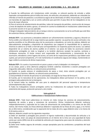H.R.M.       REGLAMENTO DE SEGURIDAD Y SALUD OCUPACIONAL D.S. 055-2010-EM


j) Cuando las edificaciones y/o instalaciones estén cercadas, se colocará puertas de entrada y salida
separadas correspondientes para el tráfico de trenes, de vehículos y de peatones, debiendo ser colocadas las
referidas al tránsito de peatones a una distancia segura de las destinadas al tráfico mecanizado, en lo posible
con barandas de seguridad y con un ancho suficiente para permitir el paso libre de los trabajadores en las
horas de mayor afluencia.
k) Para el servicio de abastecimiento de petróleo, tubos de transporte de petróleo, construcción de tanques
y áreas de depósito de aceite y grasas, se tomará en cuenta lo establecido en instalaciones subterráneas de
la presente sección en lo que sea aplicable.
l) Ningún trabajador laborará dentro de un tanque cisterna si previamente no se ha verificado que esté libre
de sustancias tóxicas, asfixiantes y/o explosivas.

Artículo 371º.- Los ascensores y elevadores deberán ser suficientemente resistentes y seguros y llevarán en
forma visible una indicación de la carga máxima que puedan soportar. Las puertas de acceso verticales o las
puertas escotillas en los diferentes pisos de los ascensores y elevadores, así como las cabinas, deberán ser
adecuadamente protegidas y dispondrán de dispositivos que aseguren la imposibilidad de su apertura,
mientras la cabina no se halle a nivel del piso correspondiente a la respectiva puerta de acceso. Las cabinas
dispondrán de un sistema de alarma audible en el exterior. Los pozos de todos los ascensores estarán
sólidamente protegidos en toda su longitud y no tendrán aberturas excepto las puertas, ventanas y
claraboyas necesarias. El titular minero será responsable del mantenimiento y conservación de los
ascensores, elevadores y otros lugares de acceso, así como de las inspecciones periódicas a que deben estar
sujetos, por personal competente, a fi n de mantenerlos en condiciones seguras de trabajo, manteniendo en
lugar visible la constancia de dichas inspecciones.

Artículo 372º.- En cuanto a la prevención en pozos y pasos a nivel y trabajador a la intemperie:
a) Las zanjas, pozos y otras aberturas peligrosas tendrán cubiertas resistentes o estarán protegidas con
resguardos adecuados. Además, se colocará avisos preventivos.
b) Cuando no pueda evitarse el establecimiento de pasos a nivel, éstos estarán protegidos por un
guardabarrera o barreras. Además, se colocará avisos preventivos.
c) Está prohibido el tránsito de personas no autorizadas a lo largo de las líneas de ferrocarril.
d) Cuando, por la naturaleza de las operaciones, los trabajadores deban permanecer en los patios, se les
protegerá adecuadamente de la intemperie.
e) Se tomará todas las medidas del caso para la adaptación del personal expuesto a temperaturas
extremadamente altas o bajas.
f) Todos los trabajadores estarán protegidos contra las irradiaciones de cualquier fuente de calor por
aislamiento del equipo, protección personal u otro medio.

                                             Subcapítulo II
                              Edificaciones e Instalaciones Subterráneas

Artículo 373º.- Todo local subterráneo en minería sin rieles incluye los servicios de estacionamiento,
depósitos de aceites y grasa y estaciones de servicentro. Dichas instalaciones deberán realizarse
independientemente y separadas de los tubos de alimentación de combustibles a no menos de dos (02)
metros. Del mismo modo, las líneas eléctricas deberán ir separadas de las líneas de aire y agua, a no menos
de un (01) metro; considerando que la separación de los tubos de aire y agua deberán estar a no menos de
0.10 metros entre sí.
Además, deberán cumplir con los siguientes requisitos:
a) Debe ser diseñado y protegido para prevenir el ingreso inadvertido y descontrolado de vehículos a la
mina. Además, tener una playa de estacionamiento en el interior de la mina con una capacidad de hasta
veinte por ciento (20%) más de la cantidad de vehículos y/o maquinarias para casos de visitantes y atención
de emergencia.
b) Debe tener medios seguros de entrada y escape apropiados para las condiciones y propósitos del local
subterráneo.

                                                     102                                             H.R.M.
 