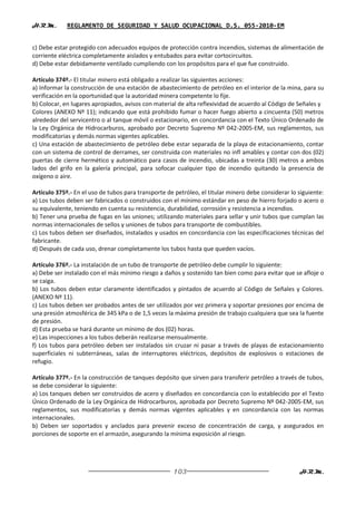 H.R.M.       REGLAMENTO DE SEGURIDAD Y SALUD OCUPACIONAL D.S. 055-2010-EM


c) Debe estar protegido con adecuados equipos de protección contra incendios, sistemas de alimentación de
corriente eléctrica completamente aislados y entubados para evitar cortocircuitos.
d) Debe estar debidamente ventilado cumpliendo con los propósitos para el que fue construido.

Artículo 374º.- El titular minero está obligado a realizar las siguientes acciones:
a) Informar la construcción de una estación de abastecimiento de petróleo en el interior de la mina, para su
verificación en la oportunidad que la autoridad minera competente lo fije.
b) Colocar, en lugares apropiados, avisos con material de alta reflexividad de acuerdo al Código de Señales y
Colores (ANEXO Nº 11); indicando que está prohibido fumar o hacer fuego abierto a cincuenta (50) metros
alrededor del servicentro o al tanque móvil o estacionario, en concordancia con el Texto Único Ordenado de
la Ley Orgánica de Hidrocarburos, aprobado por Decreto Supremo Nº 042-2005-EM, sus reglamentos, sus
modificatorias y demás normas vigentes aplicables.
c) Una estación de abastecimiento de petróleo debe estar separada de la playa de estacionamiento, contar
con un sistema de control de derrames, ser construida con materiales no infl amables y contar con dos (02)
puertas de cierre hermético y automático para casos de incendio, ubicadas a treinta (30) metros a ambos
lados del grifo en la galería principal, para sofocar cualquier tipo de incendio quitando la presencia de
oxígeno o aire.

Artículo 375º.- En el uso de tubos para transporte de petróleo, el titular minero debe considerar lo siguiente:
a) Los tubos deben ser fabricados o construidos con el mínimo estándar en peso de hierro forjado o acero o
su equivalente, teniendo en cuenta su resistencia, durabilidad, corrosión y resistencia a incendios.
b) Tener una prueba de fugas en las uniones; utilizando materiales para sellar y unir tubos que cumplan las
normas internacionales de sellos y uniones de tubos para transporte de combustibles.
c) Los tubos deben ser diseñados, instalados y usados en concordancia con las especificaciones técnicas del
fabricante.
d) Después de cada uso, drenar completamente los tubos hasta que queden vacíos.

Artículo 376º.- La instalación de un tubo de transporte de petróleo debe cumplir lo siguiente:
a) Debe ser instalado con el más mínimo riesgo a daños y sostenido tan bien como para evitar que se afloje o
se caiga.
b) Los tubos deben estar claramente identificados y pintados de acuerdo al Código de Señales y Colores.
(ANEXO Nº 11).
c) Los tubos deben ser probados antes de ser utilizados por vez primera y soportar presiones por encima de
una presión atmosférica de 345 kPa o de 1,5 veces la máxima presión de trabajo cualquiera que sea la fuente
de presión.
d) Esta prueba se hará durante un mínimo de dos (02) horas.
e) Las inspecciones a los tubos deberán realizarse mensualmente.
f) Los tubos para petróleo deben ser instalados sin cruzar ni pasar a través de playas de estacionamiento
superficiales ni subterráneas, salas de interruptores eléctricos, depósitos de explosivos o estaciones de
refugio.

Artículo 377º.- En la construcción de tanques depósito que sirven para transferir petróleo a través de tubos,
se debe considerar lo siguiente:
a) Los tanques deben ser construidos de acero y diseñados en concordancia con lo establecido por el Texto
Único Ordenado de la Ley Orgánica de Hidrocarburos, aprobada por Decreto Supremo Nº 042-2005-EM, sus
reglamentos, sus modificatorias y demás normas vigentes aplicables y en concordancia con las normas
internacionales.
b) Deben ser soportados y anclados para prevenir exceso de concentración de carga, y asegurados en
porciones de soporte en el armazón, asegurando la mínima exposición al riesgo.




                                                     103                                             H.R.M.
 