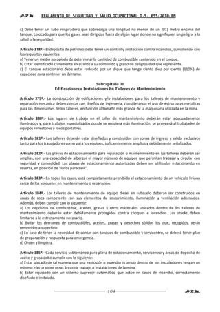 H.R.M.      REGLAMENTO DE SEGURIDAD Y SALUD OCUPACIONAL D.S. 055-2010-EM


c) Debe tener un tubo respiradero que sobresalga una longitud no menor de un (01) metro encima del
tanque, colocado para que los gases sean dirigidos fuera de algún lugar donde no signifiquen un peligro a la
salud o la seguridad.

Artículo 378º.- El depósito de petróleo debe tener un control y protección contra incendios, cumpliendo con
los requisitos siguientes:
a) Tener un medio apropiado de determinar la cantidad de combustible contenido en el tanque.
b) Estar identificado claramente en cuanto a su contenido y grado de peligrosidad que representa.
c) El tanque estacionario debe estar rodeado por un dique que tenga ciento diez por ciento (110%) de
capacidad para contener un derrame.

                                           Subcapítulo III
                    Edificaciones e Instalaciones En Talleres de Mantenimiento

Artículo 379º.- La construcción de edificaciones y/o instalaciones para los talleres de mantenimiento y
reparación mecánica deben contar con diseños de ingeniería, considerando el uso de estructuras metálicas
para las dimensiones de los talleres, en función al tamaño más grande de la maquinaria utilizada en la mina.

Artículo 380º.- Los lugares de trabajo en el taller de mantenimiento deberán estar adecuadamente
iluminados y, para trabajos especializados donde se requiera más iluminación, se proveerá al trabajador de
equipos reflectores y focos portátiles.

Artículo 381º.- Los talleres deberán estar diseñados y construidos con zonas de ingreso y salida exclusivos
tanto para los trabajadores como para los equipos, suficientemente amplios y debidamente señalizados.

Artículo 382º.- Las playas de estacionamiento para reparación o mantenimiento en los talleres deberán ser
amplias, con una capacidad de albergar el mayor número de equipos que permitan trabajar y circular con
seguridad y comodidad. Las playas de estacionamiento autorizadas deben ser utilizadas estacionando en
reversa, en posición de “listos para salir”.

Artículo 383º.- En todos los casos, está completamente prohibido el estacionamiento de un vehículo liviano
cerca de los volquetes en mantenimiento o reparación.

Artículo 384º.- Los talleres de mantenimiento de equipo diesel en subsuelo deberán ser construidos en
áreas de roca competente con sus elementos de sostenimiento, iluminación y ventilación adecuados.
Además, deben cumplir con lo siguiente:
a) Los depósitos de combustible, aceites, grasas y otros materiales ubicados dentro de los talleres de
mantenimiento deberán estar debidamente protegidos contra choques e incendios. Los stocks deben
limitarse a lo estrictamente necesario.
b) Evitar los derrames de combustibles, aceites, grasas y desechos sólidos los que, recogidos, serán
removidos a superficie.
c) En caso de tener la necesidad de contar con tanques de combustible y servicentro, se deberá tener plan
de preparación y respuesta para emergencia.
d) Orden y limpieza.

Artículo 385º.- Cada servicio subterráneo para playa de estacionamiento, servicentro y áreas de depósito de
aceite y grasa debe cumplir con lo siguiente:
a) Estar ubicado de tal manera que una explosión o incendio ocurrido dentro de sus instalaciones tengan un
mínimo efecto sobre otras áreas de trabajo o instalaciones de la mina.
b) Estar equipado con un sistema supresor automático que actúe en casos de incendio, correctamente
diseñado e instalado.


                                                    104                                            H.R.M.
 