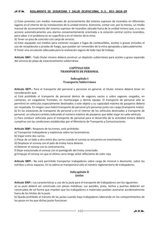 H.R.M.       REGLAMENTO DE SEGURIDAD Y SALUD OCUPACIONAL D.S. 055-2010-EM


c) Estar provistos con medios manuales de accionamiento del sistema supresor de incendios en diferentes
lugares en el interior de las instalaciones de la unidad minera. Asimismo, contar con, por lo menos, un medio
manual de accionamiento del sistema supresor de incendios ubicado fuera de la unidad minera que, a su vez
accione automáticamente una alarma convenientemente orientada a la estación central contra incendios,
para saber si el problema es en superficie o en el interior de la mina.
d) Tener un piso de concreto con zanja de servicio.
e) Estar equipado con medios para contener escapes o fugas de combustibles, aceites o grasas incluidos el
uso de receptáculos a prueba de fuego, que puedan ser removidos de la mina apropiada y adecuadamente.
f) Tener una circulación adecuada para la realización segura de todo tipo de trabajo.

Artículo 386º.- Todo titular minero deberá construir un depósito subterráneo para aceites y grasa separado
del servicio de playa de estacionamiento subterránea.

                                           CAPÍTULO XXII
                                      TRANSPORTE DE PERSONAL

                                             Subcapítulo I
                                        Transporte Subterráneo

Artículo 387º.- Para el transporte del personal y personas en general, el titular minero deberá tener en
consideración que:
a) Está prohibido el transporte de personal dentro de vagones vacíos o sobre vagones cargados, en
camiones, en cargadores frontales, en montacargas y demás equipo. El transporte de personal sólo se
permitirá en vehículos especialmente destinados a este objeto y su capacidad máxima de pasajeros deberá
ser respetada. En ningún caso habrá transporte de personal y/o personas junto con carga (transporte mixto).
b) En las estaciones de transporte de personal y en el interior de los vehículos destinados a transporte de
personal, se colocará carteles indicando el número máximo de pasajeros que debe viajar en cada vehículo.
c) Para conducir vehículos para el transporte de personal para el desarrollo de la actividad minera deberá
cumplirse con las condiciones establecidas por el Ministerio de Transporte y Comunicaciones.

Artículo 388º.- Respecto de los trenes, está prohibido:
a) Transportar trabajadores y explosivos sobre las locomotoras
b) Viajar entre dos carros.
c) Pasar de un lado a otro entre dos carros cuando el convoy se encuentra en movimiento.
d) Desplazar el convoy con el palo de troley hacia delante.
e) Detener el convoy con la contramarcha.
f) Dejar estacionado el convoy con el pantógrafo del troley conectado.
g) Empujar el convoy sin que el último carro tenga señal reflectante de color rojo.

Artículo 389º.- No está permitido transportar trabajadores sobre carga de mineral o desmonte, sobre los
estribos u otros espacios. En la cabina se transportará sólo el número reglamentario de trabajadores.

                                              Subcapítulo II
                                                 Jaulas

Artículo 390º.- Las características y uso de la jaula para el transporte de trabajadores son los siguientes:
a) La jaula deberá ser construida con piezas metálicas; sus paredes, pisos, techos y puertas deberán ser
construidos de tal forma que impidan que los trabajadores o materiales puedan asomarse accidentalmente
fuera de los límites de la jaula.
b) Queda prohibido el tránsito de las jaulas cuando haya trabajadores laborando en los compartimientos de
los pozos en los que dichas jaulas funcionan.


                                                    105                                             H.R.M.
 
