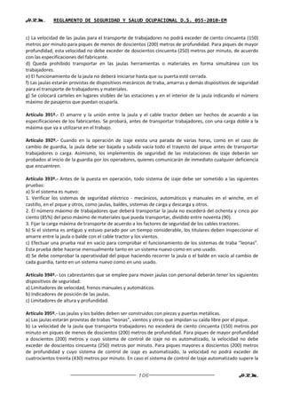 H.R.M.       REGLAMENTO DE SEGURIDAD Y SALUD OCUPACIONAL D.S. 055-2010-EM


c) La velocidad de las jaulas para el transporte de trabajadores no podrá exceder de ciento cincuenta (150)
metros por minuto para piques de menos de doscientos (200) metros de profundidad. Para piques de mayor
profundidad, esta velocidad no debe exceder de doscientos cincuenta (250) metros por minuto, de acuerdo
con las especificaciones del fabricante.
d) Queda prohibido transportar en las jaulas herramientas o materiales en forma simultánea con los
trabajadores.
e) El funcionamiento de la jaula no deberá iniciarse hasta que su puerta esté cerrada.
f) Las jaulas estarán provistas de dispositivos mecánicos de traba, amarras y demás dispositivos de seguridad
para el transporte de trabajadores y materiales.
g) Se colocará carteles en lugares visibles de las estaciones y en el interior de la jaula indicando el número
máximo de pasajeros que puedan ocuparla.

Artículo 391º.- El amarre y la unión entre la jaula y el cable tractor deben ser hechos de acuerdo a las
especificaciones de los fabricantes. Se probará, antes de transportar trabajadores, con una carga doble a la
máxima que va a utilizarse en el trabajo.

Artículo 392º.- Cuando en la operación de izaje exista una parada de varias horas, como en el caso de
cambio de guardia, la jaula debe ser bajada y subida vacía todo el trayecto del pique antes de transportar
trabajadores o carga. Asimismo, los implementos de seguridad de las instalaciones de izaje deberán ser
probados al inicio de la guardia por los operadores, quienes comunicarán de inmediato cualquier deficiencia
que encuentren.

Artículo 393º.- Antes de la puesta en operación, todo sistema de izaje debe ser sometido a las siguientes
pruebas:
a) Si el sistema es nuevo:
1. Verificar los sistemas de seguridad eléctrico - mecánicos, automáticos y manuales en el winche, en el
castillo, en el pique y otros, como jaulas, baldes, sistemas de carga y descarga y otros.
2. El número máximo de trabajadores que deberá transportar la jaula no excederá del ochenta y cinco por
ciento (85%) del peso máximo de materiales que pueda transportar, dividido entre noventa (90).
3. Fijar la carga máxima de transporte de acuerdo a los factores de seguridad de los cables tractores.
b) Si el sistema es antiguo y estuvo parado por un tiempo considerable, los titulares deben inspeccionar el
amarre entre la jaula o balde con el cable tractor y los vientos.
c) Efectuar una prueba real en vacío para comprobar el funcionamiento de los sistemas de traba “leonas”.
Esta prueba debe hacerse mensualmente tanto en un sistema nuevo como en uno usado.
d) Se debe comprobar la operatividad del pique haciendo recorrer la jaula o el balde en vacío al cambio de
cada guardia, tanto en un sistema nuevo como en uno usado.

Artículo 394º.- Los cabrestantes que se emplee para mover jaulas con personal deberán tener los siguientes
dispositivos de seguridad:
a) Limitadores de velocidad, frenos manuales y automáticos.
b) Indicadores de posición de las jaulas.
c) Limitadores de altura y profundidad.

Artículo 395º.- Las jaulas y los baldes deben ser construidos con piezas y puertas metálicas.
a) Las jaulas estarán provistas de trabas “leonas”, vientos y otros que impidan su caída libre por el pique.
b) La velocidad de la jaula que transporta trabajadores no excederá de ciento cincuenta (150) metros por
minuto en piques de menos de doscientos (200) metros de profundidad. Para piques de mayor profundidad
a doscientos (200) metros y cuyo sistema de control de izaje no es automatizado, la velocidad no debe
exceder de doscientos cincuenta (250) metros por minuto. Para piques mayores a doscientos (200) metros
de profundidad y cuyo sistema de control de izaje es automatizado, la velocidad no podrá exceder de
cuatrocientos treinta (430) metros por minuto. En caso el sistema de control de izaje automatizado supere la


                                                     106                                            H.R.M.
 