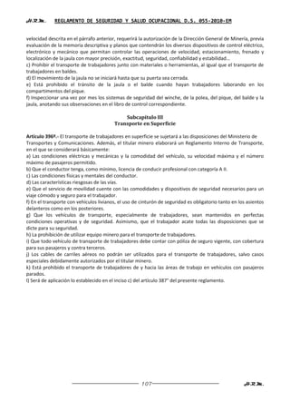 H.R.M.       REGLAMENTO DE SEGURIDAD Y SALUD OCUPACIONAL D.S. 055-2010-EM


velocidad descrita en el párrafo anterior, requerirá la autorización de la Dirección General de Minería, previa
evaluación de la memoria descriptiva y planos que contendrán los diversos dispositivos de control eléctrico,
electrónico y mecánico que permitan controlar las operaciones de velocidad, estacionamiento, frenado y
localización de la jaula con mayor precisión, exactitud, seguridad, confiabilidad y estabilidad…
c) Prohibir el transporte de trabajadores junto con materiales o herramientas, al igual que el transporte de
trabajadores en baldes.
d) El movimiento de la jaula no se iniciará hasta que su puerta sea cerrada.
e) Está prohibido el tránsito de la jaula o el balde cuando hayan trabajadores laborando en los
compartimentos del pique.
f) Inspeccionar una vez por mes los sistemas de seguridad del winche, de la polea, del pique, del balde y la
jaula, anotando sus observaciones en el libro de control correspondiente.

                                             Subcapítulo III
                                         Transporte en Superficie

Artículo 396º.- El transporte de trabajadores en superficie se sujetará a las disposiciones del Ministerio de
Transportes y Comunicaciones. Además, el titular minero elaborará un Reglamento Interno de Transporte,
en el que se considerará básicamente:
a) Las condiciones eléctricas y mecánicas y la comodidad del vehículo, su velocidad máxima y el número
máximo de pasajeros permitido.
b) Que el conductor tenga, como mínimo, licencia de conducir profesional con categoría A II.
c) Las condiciones físicas y mentales del conductor.
d) Las características riesgosas de las vías.
e) Que el servicio de movilidad cuente con las comodidades y dispositivos de seguridad necesarios para un
viaje cómodo y seguro para el trabajador.
f) En el transporte con vehículos livianos, el uso de cinturón de seguridad es obligatorio tanto en los asientos
delanteros como en los posteriores.
g) Que los vehículos de transporte, especialmente de trabajadores, sean mantenidos en perfectas
condiciones operativas y de seguridad. Asimismo, que el trabajador acate todas las disposiciones que se
dicte para su seguridad.
h) La prohibición de utilizar equipo minero para el transporte de trabajadores.
i) Que todo vehículo de transporte de trabajadores debe contar con póliza de seguro vigente, con cobertura
para sus pasajeros y contra terceros.
j) Los cables de carriles aéreos no podrán ser utilizados para el transporte de trabajadores, salvo casos
especiales debidamente autorizados por el titular minero.
k) Está prohibido el transporte de trabajadores de y hacia las áreas de trabajo en vehículos con pasajeros
parados.
l) Será de aplicación lo establecido en el inciso c) del artículo 387° del presente reglamento.




                                                      107                                             H.R.M.
 