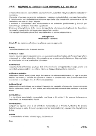 H.R.M.       REGLAMENTO DE SEGURIDAD Y SALUD OCUPACIONAL D.S. 055-2010-EM


b) Practicar la explotación racional de los recursos minerales, cuidando la vida y la salud de los trabajadores y
el ambiente.
c) Fomentar el liderazgo, compromiso, participación y trabajo en equipo de toda la empresa en la seguridad.
d) Fomentar entre los trabajadores una cultura de seguridad y salud que permita comprometerse con sus
compañeros, el trabajo y la propia empresa.
e) Promover el conocimiento y fácil entendimiento de los estándares, procedimientos y prácticas para
realizar trabajos bien hechos mediante la capacitación.
f) Promover el cumplimiento de las normas de seguridad y salud ocupacional aplicando las disposiciones
vigentes y los conocimientos técnicos profesionales de la prevención.
g) La adecuada fiscalización integral de la seguridad y salud en las operaciones mineras.

                                                Subcapítulo II
                                           Definición de Términos

Artículo 7º.- Las siguientes definiciones se aplican al presente reglamento:

Acarreo
Traslado de materiales hacia un destino señalado.

Accidente de Trabajo
Incidente o suceso repentino que sobreviene por causa o con ocasión del trabajo, aún fuera del lugar y horas
en que aquél se realiza, bajo órdenes del empleador, y que produzca en el trabajador un daño, una lesión,
una perturbación funcional, una invalidez o la muerte.

Accidente Leve
Suceso resultante en lesión(es) que, luego de la evaluación médica correspondiente, puede(n) generar en el
accidentado un descanso breve con retorno máximo al día siguiente a sus labores habituales.

Accidente Incapacitante
Suceso resultante en lesión(es) que, luego de la evaluación médica correspondiente, da lugar a descanso
médico y tratamiento, a partir del día siguiente de sucedido el accidente. El día de la ocurrencia de la lesión
no se tomará en cuenta para fines de información estadística.

Accidente Mortal
Suceso resultante en lesión(es) que produce(n) la muerte del trabajador, al margen del tiempo transcurrido
entre la fecha del accidente y la de la muerte. Para efecto de la estadística se debe considerar la fecha del
deceso.

Actividad Minera
Es el ejercicio de las actividades contempladas en el literal a) del artículo 2º del presente Reglamento, en
concordancia con la normatividad vigente.

Actividad Conexa
Cualquiera de aquellas tareas o sub-actividades mencionadas en el Artículo 2º, literal b) del presente
Reglamento, que se realiza de manera complementaria a la actividad minera y que permite el cumplimiento
de ésta.

Alambre
Es un hilo metálico de forma cilíndrica larga y sección circular.

Alma


                                                       11                                              H.R.M.
 