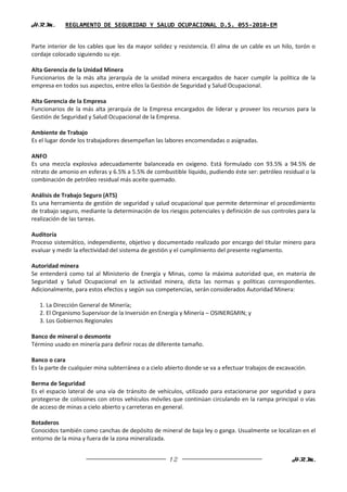 H.R.M.       REGLAMENTO DE SEGURIDAD Y SALUD OCUPACIONAL D.S. 055-2010-EM


Parte interior de los cables que les da mayor solidez y resistencia. El alma de un cable es un hilo, torón o
cordaje colocado siguiendo su eje.

Alta Gerencia de la Unidad Minera
Funcionarios de la más alta jerarquía de la unidad minera encargados de hacer cumplir la política de la
empresa en todos sus aspectos, entre ellos la Gestión de Seguridad y Salud Ocupacional.

Alta Gerencia de la Empresa
Funcionarios de la más alta jerarquía de la Empresa encargados de liderar y proveer los recursos para la
Gestión de Seguridad y Salud Ocupacional de la Empresa.

Ambiente de Trabajo
Es el lugar donde los trabajadores desempeñan las labores encomendadas o asignadas.

ANFO
Es una mezcla explosiva adecuadamente balanceada en oxígeno. Está formulado con 93.5% a 94.5% de
nitrato de amonio en esferas y 6.5% a 5.5% de combustible líquido, pudiendo éste ser: petróleo residual o la
combinación de petróleo residual más aceite quemado.

Análisis de Trabajo Seguro (ATS)
Es una herramienta de gestión de seguridad y salud ocupacional que permite determinar el procedimiento
de trabajo seguro, mediante la determinación de los riesgos potenciales y definición de sus controles para la
realización de las tareas.

Auditoría
Proceso sistemático, independiente, objetivo y documentado realizado por encargo del titular minero para
evaluar y medir la efectividad del sistema de gestión y el cumplimiento del presente reglamento.

Autoridad minera
Se entenderá como tal al Ministerio de Energía y Minas, como la máxima autoridad que, en materia de
Seguridad y Salud Ocupacional en la actividad minera, dicta las normas y políticas correspondientes.
Adicionalmente, para estos efectos y según sus competencias, serán considerados Autoridad Minera:

   1. La Dirección General de Minería;
   2. El Organismo Supervisor de la Inversión en Energía y Minería – OSINERGMIN; y
   3. Los Gobiernos Regionales

Banco de mineral o desmonte
Término usado en minería para definir rocas de diferente tamaño.

Banco o cara
Es la parte de cualquier mina subterránea o a cielo abierto donde se va a efectuar trabajos de excavación.

Berma de Seguridad
Es el espacio lateral de una vía de tránsito de vehículos, utilizado para estacionarse por seguridad y para
protegerse de colisiones con otros vehículos móviles que continúan circulando en la rampa principal o vías
de acceso de minas a cielo abierto y carreteras en general.

Botaderos
Conocidos también como canchas de depósito de mineral de baja ley o ganga. Usualmente se localizan en el
entorno de la mina y fuera de la zona mineralizada.


                                                     12                                             H.R.M.
 
