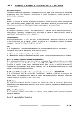 H.R.M.       REGLAMENTO DE SEGURIDAD Y SALUD OCUPACIONAL D.S. 055-2010-EM


Brigada de Emergencia
Conjunto de trabajadores organizados, capacitados y autorizados por el titular minero para dar respuesta a
emergencias, tales como incendios, hundimientos de minas, inundaciones, grandes derrumbes o
deslizamientos, entre otros.

Cable
Alambre o conjunto de alambres protegidos con envoltura aislante que sirve para el transporte de
electricidad, así como para la telegrafía y la telefonía subterráneas. También se define como cable a los
utilizados en winches de rastrillaje, izaje en los piques o pozas y otros servicios auxiliares.

Capacitación
Actividad que consiste en transmitir conocimientos teóricos y prácticos para el desarrollo de aptitudes ,
conocimientos , habilidades y destrezas acerca del proceso de trabajo, la prevención de los riesgos, la
seguridad y la salud ocupacional de los trabajadores.

Carretera de alivio
Vía con pendiente mayor a 5% (cinco por ciento), en posición diagonal a la existente y ubicada en las vías de
circulación frecuente, que servirá para ayudar a la reducción de la velocidad del equipo o vehículo de
transporte y al control de dicha velocidad hasta detenerlo.

Cebo
Es un tipo de iniciador, compuesto por un explosivo con un fulminante conectado a un tipo de mecha.
Los cebos se diferencian de acuerdo a su preparación. Así se tiene:

a) Cebo preparado con dinamita, fulminante y mecha.
b) Cebo preparado con explosivo potente, fulminante, mechas, cordón detonante o mangueras no eléctricas.

Centro de Trabajo o Unidad de Producción o Unidad Minera
Es el conjunto de instalaciones y lugares en el que los trabajadores desempeñan sus labores relacionadas
con la actividad minera. Está ubicado dentro de una Unidad Económica Administrativa o concesión minera o
concesión de beneficio o labor general o transporte minero. En el caso que la concesión de beneficio y
concesión de transporte minero se encuentren fuera de la UEA o de la concesión minera, las fiscalizaciones
podrán efectuarse en forma independiente.

Certificado de Calificación de Competencia del Trabajador del Sector Minero - CECCOTRASMIN
Es el reconocimiento oficial de las aptitudes, conocimientos, habilidades y destrezas del trabajador del
Sector Minero para desempeñar un puesto de trabajo operando maquinarias, realizando trabajos en
caliente, en espacios confinados, en altura, entre otros.

Certificadoras
Son instituciones o titulares mineros autorizados por la Dirección General de Minería del Ministerio de
Energía y Minas que se encargan de la certificación de la calificación de las competencias de los trabajadores
del Sector Minero.

Código de Señales y Colores
Es un sistema que establece los requisitos para el diseño, colores, símbolos, formas y dimensiones de las
señales de seguridad.

Comité de Seguridad y Salud Ocupacional




                                                     13                                             H.R.M.
 