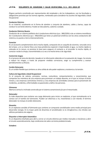 H.R.M.       REGLAMENTO DE SEGURIDAD Y SALUD OCUPACIONAL D.S. 055-2010-EM


Órgano paritario constituido por representantes del empleador y de los trabajadores, con las facultades y
obligaciones previstas por las normas vigentes, nombrados para considerar los asuntos de Seguridad y Salud
Ocupacional.

Conductor Eléctrico
Es un material, usualmente en la forma de alambre o conjunto de alambres, cables y barras, capaz de
conducir la corriente eléctrica. Puede ser descubierto, cubierto o aislado.

Conductor Eléctrico Neutro
Conductor de un sistema polifásico de 4 conductores eléctricos (p.e.: 380/220V) o de un sistema monofásico
de 3 conductores eléctricos (p.e.: 440/220V) que tiene un potencial simétrico con los otros conductores del
sistema y es puesto a tierra intencionalmente.

Conector
Es un accesorio complementario de la mecha rápida, compuesto de un casquillo de aluminio, ranurado cerca
de la base, y en su interior lleva una masa pirotécnica especial e impermeable al agua. La mecha rápida es
colocada en la ranura, se presiona la base para asegurar el contacto y, al encender la mecha rápida, el
conector recibe la chispa, transmitiéndola a su vez a la mecha lenta o de seguridad.

Control de riesgos
Es el proceso de toma de decisión, basado en la información obtenida en la evaluación de riesgos. Se orienta
a reducir los riesgos, a través de proponer medidas correctoras, exigir su cumplimiento y evaluar
periódicamente su eficacia.

Cordón Detonante
Es un cordón flexible que contiene un alma sólida de alto poder explosivo y resistencia a la tensión.

Cultura de Seguridad y Salud Ocupacional
Es el conjunto de valores, principios, normas, costumbres, comportamientos y conocimientos que
comparten los miembros de una empresa para promover un trabajo decente, en el que se incluye al titular
minero, a las empresas contratistas mineras y a las empresas de actividades conexas para la prevención de
incidentes, accidentes, enfermedades ocupacionales y daño a las personas.

Chimenea
Abertura vertical o inclinada construida por el sistema convencional y/o por el mecanizado.

Detonador
Es todo dispositivo que contiene una carga detonante para iniciar un explosivo, al que normalmente se le
conoce con el nombre de fulminante. Pueden ser eléctricos o no, instantáneos o con retardo. El término
detonador no incluye al cordón detonante.

Dinamita
Es un explosivo sensible al fulminante que contiene un compuesto sensibilizador como medio principal para
desarrollar energía. En la mayor parte de dinamitas el sensibilizador es la nitroglicerina y los nitratos son
aditivos portadores de oxígeno.

Disyuntor o Interruptor Automático
Es un dispositivo diseñado para abrir y cerrar un circuito eléctrico por medios manuales o mecánicos y abrir
el circuito automáticamente, bajo condiciones de sobre corriente predeterminada.

Echadero


                                                     14                                                 H.R.M.
 