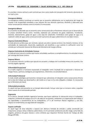 H.R.M.       REGLAMENTO DE SEGURIDAD Y SALUD OCUPACIONAL D.S. 055-2010-EM


Es una labor minera vertical o semi vertical que sirve como medio de transporte del mineral o desmonte de
un nivel a otro.

Emergencia Médica
La emergencia médica constituye un evento que se presenta súbitamente con la implicancia del riesgo de
muerte o de incapacidad inmediata y que requiere de una atención oportuna, eficiente y adecuada para
evitar consecuencias nefastas como la muerte o la minusvalía.

Emergencia Minera
Es un evento no deseado que se presenta como consecuencia de un fenómeno natural o por el desarrollo de
la propia actividad minera como: incendio, explosión por presencia de gases explosivos, inundación,
deshielo, deslizamiento, golpe de agua u otro tipo de catástrofes. Entiéndase como golpe de agua a la
explosión súbita de agua como consecuencia de la presencia de agua subterránea en una labor minera.

Empresa Contratista Minera
Es toda persona jurídica que, por contrato, ejecuta una obra o presta servicio a los titulares mineros, en las
actividades de exploración, desarrollo, explotación y/o beneficio, y que ostenta la calificación como tal
emitida por la Dirección General de Minería del Ministerio de Energía y Minas.

Empresa Contratista de Actividades Conexas
Es toda persona natural o jurídica que realiza actividades auxiliares o complementarias a la actividad minera
por encargo del titular minero.

Empresa Minera
Es la persona natural o jurídica que ejecuta las acciones y trabajos de la actividad minera de acuerdo a las
normas legales vigentes.

Enfermedad Ocupacional
Es el daño orgánico o funcional ocasionado al trabajador como resultado de la exposición a factores de
riesgos físicos, químicos, biológicos y/o ergonómicos, inherentes a la actividad laboral.

Enfermedad Profesional
Es todo estado patológico permanente o temporal que sobreviene al trabajador como consecuencia directa
de la clase de trabajo que desempeña o del medio en el que se ha visto obligado a trabajar. Es reconocida
por el Ministerio de Salud.

Enfermedad prevalente.
Es aquél mal que está presente en un tiempo determinado. Incluye casos que se iniciaron antes y aquellos
casos nuevos en el mencionado período.

Ergonomía
Es la ciencia, llamada también ingeniería humana, que busca optimizar la interacción entre el trabajador,
máquina y ambiente de trabajo con el fi n de adecuar los puestos, ambientes y la organización del trabajo a
las capacidades y características de los trabajadores, a fi n de minimizar efectos negativos y, con ello,
mejorar el rendimiento y la seguridad del trabajador.

Espacio confinado
Es aquel lugar de área reducida o espacio con abertura limitada de entrada y salida constituido por
maquinaria, tanque, tolvas o labores subterráneas; en el cual existe condiciones de alto riesgo, como falta de
oxígeno, presencia de gases tóxicos u otros similares que requieran Permiso Escrito de Trabajo de Alto
Riesgo (PETAR).


                                                     15                                             H.R.M.
 