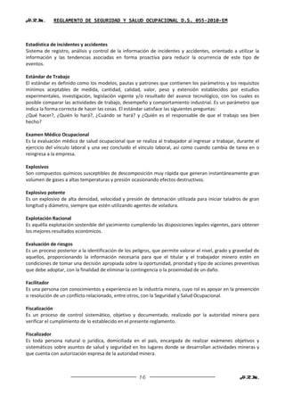 H.R.M.       REGLAMENTO DE SEGURIDAD Y SALUD OCUPACIONAL D.S. 055-2010-EM



Estadística de incidentes y accidentes
Sistema de registro, análisis y control de la información de incidentes y accidentes, orientado a utilizar la
información y las tendencias asociadas en forma proactiva para reducir la ocurrencia de este tipo de
eventos.

Estándar de Trabajo
El estándar es definido como los modelos, pautas y patrones que contienen los parámetros y los requisitos
mínimos aceptables de medida, cantidad, calidad, valor, peso y extensión establecidos por estudios
experimentales, investigación, legislación vigente y/o resultado del avance tecnológico, con los cuales es
posible comparar las actividades de trabajo, desempeño y comportamiento industrial. Es un parámetro que
indica la forma correcta de hacer las cosas. El estándar satisface las siguientes preguntas:
¿Qué hacer?, ¿Quién lo hará?, ¿Cuándo se hará? y ¿Quién es el responsable de que el trabajo sea bien
hecho?

Examen Médico Ocupacional
Es la evaluación médica de salud ocupacional que se realiza al trabajador al ingresar a trabajar, durante el
ejercicio del vínculo laboral y una vez concluido el vínculo laboral, así como cuando cambia de tarea en o
reingresa a la empresa.

Explosivos
Son compuestos químicos susceptibles de descomposición muy rápida que generan instantáneamente gran
volumen de gases a altas temperaturas y presión ocasionando efectos destructivos.

Explosivo potente
Es un explosivo de alta densidad, velocidad y presión de detonación utilizada para iniciar taladros de gran
longitud y diámetro, siempre que estén utilizando agentes de voladura.

Explotación Racional
Es aquélla explotación sostenible del yacimiento cumpliendo las disposiciones legales vigentes, para obtener
los mejores resultados económicos.

Evaluación de riesgos
Es un proceso posterior a la identificación de los peligros, que permite valorar el nivel, grado y gravedad de
aquellos, proporcionando la información necesaria para que el titular y el trabajador minero estén en
condiciones de tomar una decisión apropiada sobre la oportunidad, prioridad y tipo de acciones preventivas
que debe adoptar, con la finalidad de eliminar la contingencia o la proximidad de un daño.

Facilitador
Es una persona con conocimientos y experiencia en la industria minera, cuyo rol es apoyar en la prevención
o resolución de un conflicto relacionado, entre otros, con la Seguridad y Salud Ocupacional.

Fiscalización
Es un proceso de control sistemático, objetivo y documentado, realizado por la autoridad minera para
verificar el cumplimiento de lo establecido en el presente reglamento.

Fiscalizador
Es toda persona natural o jurídica, domiciliada en el país, encargada de realizar exámenes objetivos y
sistemáticos sobre asuntos de salud y seguridad en los lugares donde se desarrollan actividades mineras y
que cuenta con autorización expresa de la autoridad minera.



                                                     16                                             H.R.M.
 