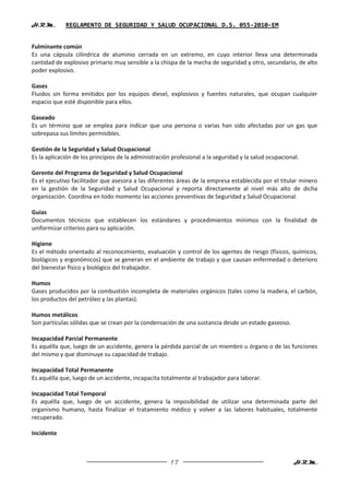 H.R.M.       REGLAMENTO DE SEGURIDAD Y SALUD OCUPACIONAL D.S. 055-2010-EM


Fulminante común
Es una cápsula cilíndrica de aluminio cerrada en un extremo, en cuyo interior lleva una determinada
cantidad de explosivo primario muy sensible a la chispa de la mecha de seguridad y otro, secundario, de alto
poder explosivo.

Gases
Fluidos sin forma emitidos por los equipos diesel, explosivos y fuentes naturales, que ocupan cualquier
espacio que esté disponible para ellos.

Gaseado
Es un término que se emplea para indicar que una persona o varias han sido afectadas por un gas que
sobrepasa sus límites permisibles.

Gestión de la Seguridad y Salud Ocupacional
Es la aplicación de los principios de la administración profesional a la seguridad y la salud ocupacional.

Gerente del Programa de Seguridad y Salud Ocupacional
Es el ejecutivo facilitador que asesora a las diferentes áreas de la empresa establecida por el titular minero
en la gestión de la Seguridad y Salud Ocupacional y reporta directamente al nivel más alto de dicha
organización. Coordina en todo momento las acciones preventivas de Seguridad y Salud Ocupacional.

Guías
Documentos técnicos que establecen los estándares y procedimientos mínimos con la finalidad de
uniformizar criterios para su aplicación.

Higiene
Es el método orientado al reconocimiento, evaluación y control de los agentes de riesgo (físicos, químicos,
biológicos y ergonómicos) que se generan en el ambiente de trabajo y que causan enfermedad o deterioro
del bienestar físico y biológico del trabajador.

Humos
Gases producidos por la combustión incompleta de materiales orgánicos (tales como la madera, el carbón,
los productos del petróleo y las plantas).

Humos metálicos
Son partículas sólidas que se crean por la condensación de una sustancia desde un estado gaseoso.

Incapacidad Parcial Permanente
Es aquélla que, luego de un accidente, genera la pérdida parcial de un miembro u órgano o de las funciones
del mismo y que disminuye su capacidad de trabajo.

Incapacidad Total Permanente
Es aquélla que, luego de un accidente, incapacita totalmente al trabajador para laborar.

Incapacidad Total Temporal
Es aquélla que, luego de un accidente, genera la imposibilidad de utilizar una determinada parte del
organismo humano, hasta finalizar el tratamiento médico y volver a las labores habituales, totalmente
recuperado.

Incidente



                                                      17                                                H.R.M.
 