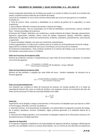 H.R.M.       REGLAMENTO DE SEGURIDAD Y SALUD OCUPACIONAL D.S. 055-2010-EM


Suceso inesperado relacionado con el trabajo que puede o no resultar en daños a la salud. En el sentido más
amplio, incidente involucra todo tipo de accidente de trabajo.
Causas de los Incidentes: Es uno o varios eventos relacionados que concurren para generar un accidente.
Se dividen en:
1. Falta de control: Fallas, ausencias o debilidades en el sistema de gestión de la seguridad y la salud
ocupacional.
2. Causas Básicas: Referidas a factores personales y factores de trabajo:
a) Factores Personales.- Son los relacionados con la falta de habilidades, conocimientos, actitud, condición
físico - mental y psicológica de la persona.
b) Factores del Trabajo.- Referidos a las condiciones y medio ambiente de trabajo: liderazgo, planeamiento,
ingeniería, organización, métodos, ritmos, turnos de trabajo, maquinaria, equipos, materiales, logística,
dispositivos de seguridad, sistema de mantenimiento, ambiente, estándares, procedimientos, comunicación
y supervisión.
3. Causas inmediatas: Debidas a los actos y/o condiciones subestándares:
a) Actos Subestándares: Es toda acción o práctica que no se realiza con el Procedimiento Escrito de Trabajo
Seguro (PETS) o estándar establecido que causa o contribuye a la ocurrencia de un incidente.
b) Condiciones Subestándares: Toda condición existente en el entorno del trabajo y que se encuentre fuera
del estándar y que puede causar un incidente.

Índice de Frecuencia de Accidentes (IFA):
Número de accidentes mortales e incapacitantes por cada millón de horas hombre trabajadas. Se calculará
con la formula siguiente:

                                                       (N° Accidentes = Incap.+ Mortal)

Índice de Severidad de Accidentes (ISA)
Número de días perdidos o cargados por cada millón de horas - hombre trabajadas. Se calculará con la
fórmula siguiente:




Índice de Accidentabilidad (IA):
Una medición que combina el índice de frecuencia de lesiones con tiempo perdido (IF) y el índice de
severidad de lesiones (IS), como un medio de clasificar a las empresas mineras. Es el producto del valor del
índice de frecuencia por el índice de severidad dividido entre 1000




Inducción
Capacitación inicial dirigida a otorgar conocimientos e instrucciones al trabajador para que ejecute su labor
en forma segura, eficiente y correcta. Se divide en:
1. Inducción General.- Es la presentación al trabajador, con anterioridad a la asignación al puesto de trabajo,
de la política, beneficios, servicios, facilidades, reglas, prácticas generales y el ambiente laboral de la
empresa.
2. Inducción del Trabajo Específico.- Es la orientación al trabajador respecto de la información necesaria a fin
de prepararlo para el trabajo específico.

Ingeniero de Seguridad
Es el ingeniero colegiado y habilitado en las especialidades de Ingeniería de Minas, Geología o Metalurgia de
acuerdo a las actividades mineras y conexas desarrolladas, con un mínimo de tres (03) años de experiencia

                                                      18                                              H.R.M.
 