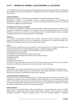 H.R.M.       REGLAMENTO DE SEGURIDAD Y SALUD OCUPACIONAL D.S. 055-2010-EM


en la actividad minera y/o en seguridad y salud ocupacional, que tiene a su cargo verificar el cumplimiento
de las disposiciones del presente reglamento y del Reglamento Interno de Seguridad y Salud Ocupacional del
titular minero.

Ingeniero Residente
Es el ingeniero colegiado y habilitado en las especialidades de Ingeniería de Minas, Geología o
Metalurgia de acuerdo a las actividades mineras y conexas desarrolladas, con conocimiento de
administración, gestión de seguridad y con un mínimo de tres (03) años de experiencia en la actividad
minera y/o en seguridad y salud ocupacional.

Investigación de Incidentes y Accidentes
Es un proceso de recopilación, evaluación de datos verbales y materiales que conducen a determinar las
causas de los incidentes y/o accidentes. Tal información será utilizada solamente para tomar las acciones
correctivas y prevenir la recurrencia. Las autoridades policiales y judiciales deberán realizar sus propias
investigaciones de acuerdo a sus procedimientos y metodologías.

Inspección
Es un proceso de observación metódica para examinar situaciones críticas de prácticas, condiciones,
equipos, materiales, estructuras y otros. Es realizada por un funcionario de la empresa entrenado en la
identificación de peligros, evaluación y control de los riesgos (IPERC).

Lesión
Es un daño físico u orgánico que sufre una persona como consecuencia de un accidente de trabajo, por lo
cual dicha persona debe ser evaluada y diagnosticada por un médico titulado y colegiado.
Las siguientes lesiones no se clasifican como incapacidades parciales permanentes:
a) Hernia inguinal, si quedó curada
b) Pérdida de la uña de los dedos de las manos o de los pies
c) La pérdida de la parte blanda de los dedos cuando no afecta el hueso
d) Pérdida de dientes
e) Desfiguración
f) Relajamiento o torceduras
g) Fracturas simples en los dedos de las manos o de los pies; tanto como otras fracturas que no originan
menoscabo o restricción permanente de la función normal del miembro lesionado.

Libro de Actas
Cuaderno en el que se anota todo lo tratado en las sesiones del Comité de Seguridad y Salud Ocupacional.
Dicho libro de actas también puede estar constituido por hojas sueltas debidamente archivadas, foliadas,
fechadas y suscritas por los representantes del comité de seguridad.

Libro de Seguridad y Salud Ocupacional
Cuaderno en el que se registra las observaciones y recomendaciones que resultan de las auditorías, de las
inspecciones realizadas por el comité de seguridad y salud ocupacional, por la alta gerencia de la unidad
minera y de la Empresa y por el personal autorizado cuando se realice trabajos de alto riesgo y aquellas que
resultan de las fiscalizaciones ejecutadas por los funcionarios de la autoridad minera, debiendo ser suscritas
por todos los asistentes de la empresa, en señal de conformidad.

Material peligroso
Aquél que por sus características físico-químicas y biológicas o por el manejo al que es, o va a ser sometido,
puede generar o desprender polvos, humos, gases, líquidos, vapores o fibras infecciosos, irritantes,
inflamables, explosivos, corrosivos, asfixiantes, tóxicos o de otra naturaleza peligrosa o radiaciones



                                                     19                                             H.R.M.
 